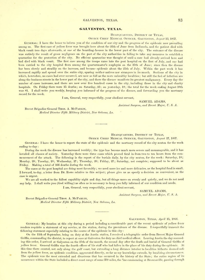 CSAtVESTO^V, TEXAS. HUADQUAUI KKS, DISTRICT OF TEXAS, Ofkick Chief Medical Officer, Galveston, August 13, 18S7. General: I have tlie lionor to inform j-ou of the condition of our city and tliy progress of tliu epidemic now prevailing among us. The first case of yellow fever was brought here about the '^6th of June from Indianola, and the patient died with black vomit two days afterwards, at one of the boarding -houses in the lower part of the city. The entrance of the disease was entirely the result of gross negligence on the part of the city authorities in f;iiling to take any measures to establish a quarantine for the protection of the city. No efficient quarantine was thought of until a case had already arrived here and had died with black vomit. The first case among the troops came into the post hospital on the first of July, and one had been carried to the city hospital from among the quartermaster's employes on the 27th of June; since then the disease has been slowly and steadily on the increase, and became epidemic about the 25th of July. Within the past week it has increased rajiidly and spread over the entire city, sparing neither natives nor strangers in its march. Sections of the city in which, heretofore, no cases had ever occurred, are now as full as the more unhealthy localities; but still the foci of infection are along the business streets in the lower part of the city, and there the disease manifests its greatest malignancy. Every day the number of cases increases, and there are now over five hundred cases in the city, including those in the city and charity hospitals. On Friday there were 15 deaths; on Saturday', 23; on j^esterday, 18 ; the total for the week ending August 10th was 81. I shall write you weekly, keeping you informed of the progress of the disease, and forwarding you the mortuary record for the week. I am, General, very respectfully, your obedient servant, SAMUEL ADAMS, Assistant Surgeon, and Brevet Major, U. S. A. Brevet Brigadier General Thos. A. McParlin, Medical Director Fifth Military District, New Orleans, La. Headquarters, District of Texas, Office Chief Medical Officer, Galveston, August 17, 1867. General: I have the honor to report the state of the epidemic and the mortuary record of the city sexton for the week ending to-day: During the week the disease has increased terribly; the type has become much more severe and unmanageable, and it has invaded all classes of society. Yesterday there were three cases which proved fatal in from two to ten hours from the com- mencement of the attack. The following is the report of the burials daily, by the city sexton, for the week: Saturday, 18; Monday, 20; Tuesday, 23; Wednesday, 27; Thursday, 20; Friday, 27; Saturday, not complete; supposed to be about as Friday. Making a total of 1C6 deaths during the week. The cases at the post hospital are doing most favorably; we need more ice and more delicacies, as the hospital fund is small. I forward, to-day, a letter from Dr. Rowe relative to this subject; please give us as speedy a decision as convenient, as the case is urgent. We are all worked to the fullest capability night and day, but all things move on evenly and quietly, and we do not need any help. I shall write you (God willing) as often as is necessary to keep you fully informed of our condition and needs. I am. General, very respectfully, your obedient servant, SAMUEL ADAMS, Assistant Surgeon, and Brevet Major, V. S. A, Brevet Brigadier General Tnos. A. McParlin, Medical Director Fifth Military District, New Orleans, La. ^ Galveston, Texas, April 15, 1868. General: My location at this city during a period including a considerable part of the recent epidemic of yellow fever renders requisite a statement of my service, at the station, during the prevalence of the disease. I respectfully transmit the following statement especially relating to the course of the epidemic in this city: On the 11th of September, being on duty at the Austin station, I received a telegraphic order from Brevet Major General Grillin, commanding the district, to report at once at Galveston for duty as chief medical officer. Leaving Austin the day succeed- ing this order, I arrived at Galveston on the 17th of the month, the second day afler the death and burial of General Griffin of yellow fever. General Griffin was the fourth officer of his staff who had fallen in the place of his duty during the epidemic. At this time there existed, not only along the gulf coast, but extending a long distance interior to localities hitherto deemed safe from the yellow fever, an epidemic condition, aggravated directly, so far as my knowledge extends, by localizing circumstances. The epidemic was the most extended and disastrous that has occurred in the liistory of the State; the entire region of its occurrence within the State included a direct coast range of some 370 miles, the line commencing at Brownsville, passing through