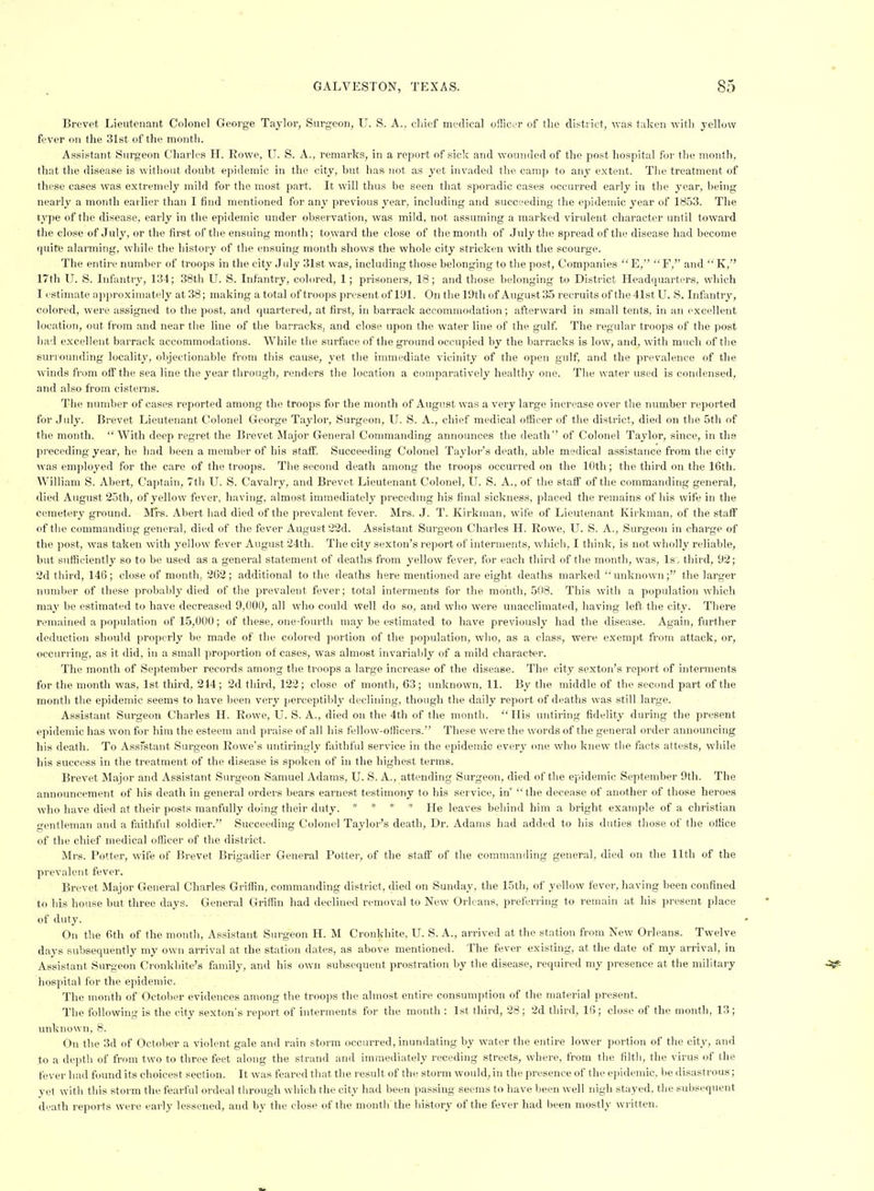 Brevet Lieutenant Colonel George Taylor, Surgeon, U. S. A., chief medical offici-r of the district, was taken with yellow fever on the 31st of the month. Assistant Surgeon Charles H. Rowe, U. S. A., remarks, in a report of sick and wounded of the post hospital for the month, that the disease is without doubt epidemic in the city, but has not as yet invaded the camp to any extent. The treatment of these cases was extremely mild for the most part. It will thus be seen that sporadic cases occurred early in the year, being nearly a month earlier than I find mentioned for any previous year, including and succeeding the epidemic year of 1853. The type of the disease, early in the epidemic under observation, was mild, not assuming a marked virulent character until toward the close of July, or the first of the ensuing month; toward the close of the montli of July the spread of the disease had become quite alarming, while the history of the ensuing month shows the whole city stricken with the scourge. The entire number of troops in the city July 31st was, including those belonging to the post, Companies  E, F, and  K, 17th U. S. Infantry, 134; 38th U. S. Infantry, colored, 1; prisoners, 18 ; and those belonging to District Headquarters, which I estimate ajiproximatcly at 38; making a total of troops present of 191. On tlie 19th of August 35 recruits of the 41st U. S. Infantrj', colored, were assigned to the post, and quartered, at first, in barrack accommodation; afterward in small tents, in an excellent location, out from and near the line of the barracks, and close upon the water line of the gulf. The regular troops of the post had excellent barrack accommodations. While the surface of the ground occupied by the barracks is low, and, with much of the suriounding locality, objectionable from this cause, yet the immediate vicinity of the open gulf, and the prevalence of the winds from ofl'the sea line the year through, renders the location a comparatively healthy one. The water used is condensed, and also from cisterns. The number of cases reported among the troops for the month of August was a very large increase over the number reported for July. Brevet Lieutenant Colonel George Taylor, Surgeon, U. S. A., chief medical officer of the district, died on the 5th of the month.  With deep regret the Brevet Major General Commanding announces the death'' of Colonel Taylor, since, in the preceding year, he had been a member of his staif. Succeeding Colonel Taylor's death, able medical assistance from the city Avas employed for the care of the troops. The second death among the troops occurred on the 10th; the third on the 16th. William S. Abert, Captain, 7t)i U. S. Cavalry, and Brevet Lieutenant Colonel, U. S. A., of the staff of the commanding general, died August 25th, of yellow fever, having, almost immediately precednig his final sickness, placed the remains of his wife in the cemetery ground. Mi-s. Abert liad died of the prevalent fever. Mrs. J. T. Kirknian, wife of Lieutenant Kirkman, of the staff of the commanding general, died of the fever August 22d. Assistant Surgeon Charles H. Rowe, U. S. A., Surgeon in charge of the post, was taken with yellow fever August 24th. The city sexton's report of interments, which, I think, is not wholly reliable, but sufficiently so to be used as a general statement of deaths from yellow fever, for each third of the month, was, Isj third, 92; 2d third, 146; close of month, 262; .additional to the deaths here mentioned are eight deaths marked unknown; the larger number of these probably died of the prevalent fever; total interments for the month, 508. This with a population which may be estimated to have decreased 9,000, all who could well do so, and who were unacclimated, having left the city. There remained a population of 15,000; of these, one-fourth may be estimated to have previously had the disease. Again, further deduction should properly be made of the colored portion of the population, who, as a class, were exempt from attack, or, occurring, as it did, in a small proportion of cases, was almost invariably of a mild character. The month of September records among the troops a large increase of the disease. The city sexton's report fif interments for the month was, Ist third, 214; 2d third, 122; close of month, 63; unknown, 11. By the middle of the second part of the month the epidemic seems to have been very perceptildy declining, though tlie daily report of deaths was still large. Assistant Surgeon Charles H. Rowe, U. S. A., died on the 4th of the month. His untiring fidelity during the present epidemic has won for him the esteem and praise of all his fellow-officers. These were the words of the general order announcing his death. To Ass'stant Surgeon Rowe's untiringly faithful service in the epidemic every one who knew the facts attests, wliile his success in the treatment of the disease is spoken of in the highest terms. Brevet Major and Assistant Surgeon Samuel Adams, U. S. A., attending Surgeon, died of the epidemic September 9th. The announcement of his death in general orders bears earnest testimony to his service, in'  the decease of another of those heroes who have died at their posts manfully doing their duty. * * * * He leaves behind him a bright example of a christian gentleman and a faithful soldier. Succeeding Colonel Taylor's death. Dr. Adams had added to his duties those of the office of the chief medical officer of the district. Mrs. Potter, wife of Brevet Brigadier General Potter, of the staff of the commanding general, died on the 11th of the prevalent fever. Brevet Major General Charles Gi'iifin, commanding district, died on Sunday, the 15th, of yellow fever, having been confined to his house but three days. General Griffin had declined removal to New Orleans, preferi-ing to remain at his present place of duty. On the 6th of the month. Assistant Surgeon H. M Cronkhite, U. S. A., arrived at the station from New Orleans. Twelve days subsequently my own arrival at the station dates, as above mentioned. The fever existing, at the date of my arrival, in Assistant Surgeon Cronkhite's fiimily, and his own subsequent prostration by the disease, required my presence at tlie military hospital for the epidemic. The month of October evidences among the troops the almost entire consumption of the material present. The following is the city sexton's report of interments for the month : 1st third, 28; 2d third, 16; close of the month, 13; unknown, 8. On the 3d of October a violent gale and rain storm occurred, inundating by water the entire lower portion of the city, and to a depth of from two to three feet along the strand and immediately receding streets, where, from the filth, the virus of the fever had found its choicest section. It was feared that the result of the storm would, in the presence of the ei>idemic, be disastrous; yet with this storm the fearful ordeal through which the city had been passing seems to have been well nigh stayed, the subsequent death reports were early lessened, and by the close of the month the history of the fever had been mostly written.
