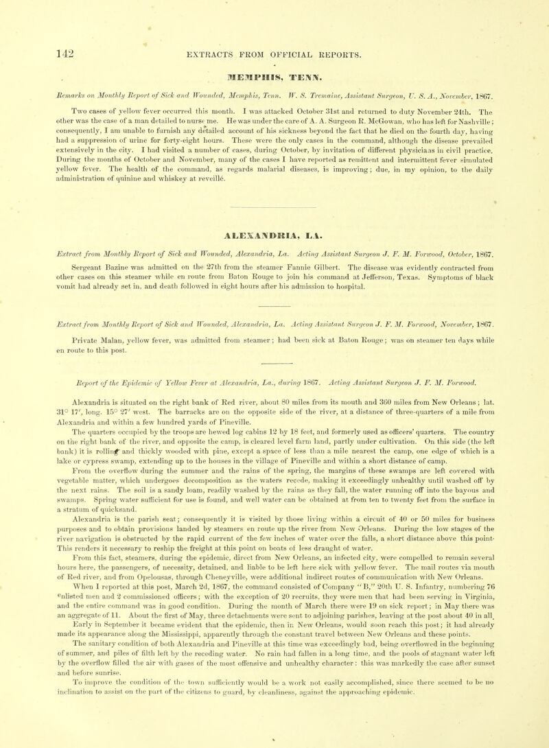 MEMPHIS, TENN. MemarJcs on Monthly Bcport of Sick and Wounded, Menvphis, Tenn. W. S. Tremaine, Assistant Surgeon, U. S. A., November, 1867. Two cases of yellow fever occurred this month. I was attacked October 31st and returned to duty November 24th. The other was the case of a man detailed to nurse me. He was under the care of A. A. Surgeon R. McGowan, who has left for Nashville; consequently, I am unable to furnish any detailed account of his sickness beyond the fact that he died on the fourth day, having had a suppression of urine for forty-eight hours. These were the only cases in the command, although the disease prevailed extensively in the city. I had visited a number of cases, during October, by invitation of different physicians in civil practice. During the months of October and November, many of the cases I have reported as remittent and intermittent fever simulated yellow fever. The health of the command, as regards malarial diseases, is improving; due, in my opinion, to the daily administration of quinine and whiskey at reveill6. ALEXANDKIA, EA. Extract from Monthly Report of SicTc and Wounded, Alexandria, La. Acting Assistant Surgeon J. F. M. Forwood, October, 1867. Sergeant Bazine was admitted on the 27th from the steamer Fannie Gilbert. The disease was evidently contracted from other cases on this steamer while en route from Baton Rouge to join his command at Jefferson, Texas. Symptoms of black vomil had already set in, and death followed in eight hours after his admission to hospital. Extract from Monthly Beport of Sick and Wounded, Alexandria, La. Acting Assistant Surgeon J. F. M. Forwood, November, 1867. Private Malan, yellow fever, was admitted from steamer; had been sick at Baton Rouge; was on steamer ten days while en route to this post. Beport of the Epidemic of Yellow Fever at Alexandria, La., during 1867. Acting Assistant Surgeon J. F. M. Forwood. Alexandria is situated on the right bank of Red river, about 80 miles from its mouth and 360 miles from New Orleans; lat. 31° 17', long. 15° 27' west. Tlie barracks are on the opposite side of the river, at a distance of three-quarters of a mile from Alexandria and within a few hundred yards of Pineville. The quarters occupied by the troops are hewed log cabins 12 by 18 feet, and formerly used as officers' quarters. The country on the right bank of the river, and opposite tlie camp, is cleared level farm land, partly under cultivation. On this side (the left bank) it is rolling and thickly wooded with pine, except a space of less than a mile nearest the camp, one edge of which is a lake or cypress swamp, extending up to the houses in the village of Pineville and within a short distance of camp. From the overflow during the summer and the rains of the spring, the margins of these swamps are left covered with vegetable matter, which undergoes decomposition as the waters recede, making it exceedingly unhealthy until washed off by the next rains. The soil is a sandy loam, readily washed by the rains as they fall, the water running off into the bayous and swamps. Spring water sufficient for use is found, and well water can be obtained at from ten to twenty feet from the surface in a stratum of quicksand. Alexandria is the parish seat; consequently it is visited by those living within a circuit of 40 or 50 miles for business purjioses and to obtain provisions landed by steamers en route up the river from New Orleans. During the low stages of the river navigation is obstructed by the rapid current of the few inches of water over the falls, a short distance above this point- This renders it necessary to reship the freight at this point on boats of less draught of water. From this fact, steamers, during the epidemic, direct from New Orleans, an infected city, were compelled to remain several hours here, the passengers, of necessity, detained, and liable to be left here sick with yellow fever. The mail routes via mouth of Red river, and from Opelousas, through Cheneyville, were additional indirect routes of communication with New Orleans. When I reported at this post, March 2d, 1867, the command consisted of Company B, 20th U. S. Infantry, numbering 76 enlisted men and 2 commissioned officers; with the exception of 20 recruits, they were men that had been serving in Virginia, and the entire command was in good condition. During the month of March there were 19 on sick report; in May there was an aggregate of 11. About the first of May, three detachments were sent to adjoining parishes, leaving at the post about 40 in all. Early in September it became evident that the epidemic, then in New Orleans, would soon reach this post; it had already made its appearance along the Mississippi, apparently through the constant travel between New Orleans and these points. The sanitary condition of both Alexandria and Pineville at this time was exceedingly bad, being overflowed in the beginning of summer, and piles of filth left by the receding water. No rain had fallen in a long time, and the pools of stagnant water left by the overflow filled the air with gases of the most offensive and unhealthy chai-acter: this was markedly the case after sunset and before sunrise. To improve the condition of the town sufficiently would be a work not easily accomplished, since there seemed to be no inclination to assist on the ])art of the citizens to guard, by cleanliness, against the approaching epidemic. 4