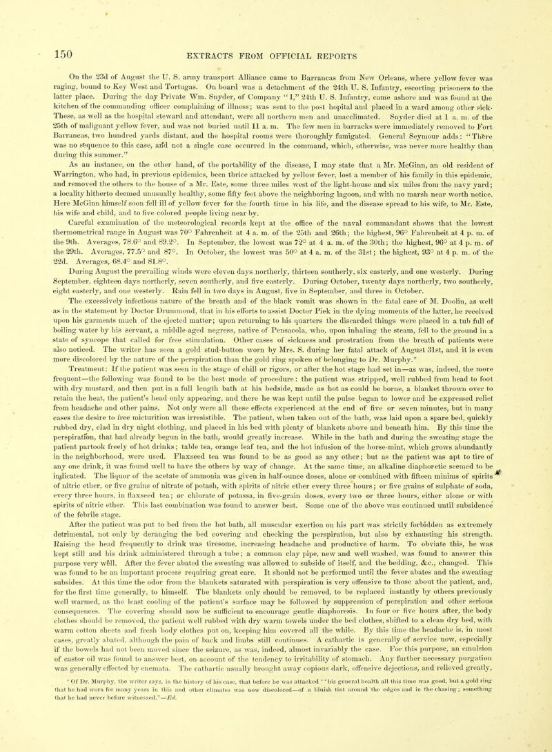 On the 23d of August the U. S. army transport Alliance came to Barrancas ft-om New Orleans, where yellow fever was raging, bound to Key West and Tortugas. On board was a detachment of the 24th U. S. Infantry, escorting prisoners to the latter place. During the day Private Wm. Snyder, of Company I, 24th U. S. Infantry, came ashore and was found at the kitchen of the commanding officer complaining of illness; was sent to the post hopital and placed in a ward among other sick- These, as well as the hospital steward and attendant, were all northern men and unacclimated. Snyder died at 1 a. m. of the 25th of malignant yellow fever, and was not buried until II a. m. The few men in barracks were immediately removed to Fort Barrancas, two hundred yards distant, and the hospital rooms were thoroughly fumigated. General Seymour adds: Thfere was no sequence to this case, and not a single case occurred in the command, which, otherwise, was never more healthy than during this summer. As an instance, on the other hand, of the portability of the disease, I may state that a Mr. McGinn, an old resident of Warrington, who had, in previous epidemics, been thrice attacked by yellow fever, lost a member of his family in this epidemic, and removed tlie others to the house of a Mr. Este, some three miles west of the light-house and six miles from the navy yard; a locality hitherto deemed unusually healthy, some fifty feet above the neighboring lagoon, and with no marsh near worth notice. Here McGinn liimself soon fell ill of yellow fever for the fourth time in his life, and the disease spread to his wife, to Mr. Este, his wife and child, and to five colored people living near by. Careful examination of the meteorological records kept at the office of the naval commandant shows that the lowest thermometrical range in August was 70° Fahrenheit at 4 a. m. of the 25th and 26th; the highest, 96° Fahrenheit at 4 p. m. of the 9th. Averages, 78.6° and 89.2°. In September, the lowest was 72° at 4 a. m. of the 30th; the highest, 96° at 4 p. m. of the 29th. Averages, 77.5° and 87°. In October, the lowest was 50° at 4 a. m. of the 31st; the highest, 93° at 4 p. m. of the 22d. Averages, 68.4° and 81.8°. During August the prevailing winds were eleven days northerly, thirteen southerly, six easterly, and one westerly. During September, eighteen days northerly, seven southerly, and five easterly. During October, twenty days northerly, two southerly, eight easterly, and one westerly. Rain fell in two days in August, five in September, and three in October. The excessively infectious nature of the breath and of the black vomit was shown in the fatal case of M. Doolin, as well as in the statement by Doctor Drummond, that in his etforts to assist Doctor Piek in the dying moments of the latter, he received upon his garments much of the ejected matter; upon returning to his quarters the discarded things were placed in a tub full of boiling water by his servant, a middle-aged negress, native of Pensacola, who, upon inhaling the steam, fell to the ground in a state of syncope that called for free stimulation. Other cases of sickness and prostration from the breath of patients were also noticed. The writer has seen a gold stud-button worn by Mrs. S. during her fatal attack of August 31st, and it is even more discolored by the nature of the perspiration than the gold ring spoken of belonging to Dr. Murphy.* Treatment: If the patient was seen in the stage of chill or rigors, or after the hot stage had set in—as was, indeed, the more frequent—the following was found to be the best mode of procedure : the patient was stripped, well rubbed from head to foot with dry mustard, and then put in a full length bath at his bedside, made as hot as could be borne, a blanket thrown over to retain the heat, the patient's head only appearing, and there he was kept until the pulse began to lower and he expressed relief from headache and other pains. Not only were all these effects experienced at the end of five or seven minutes, but in many cases the desire to free micturition was irresistible. The patient, when taken out of the bath, was laid upon a spare bed, quickly rubbed dry, clad in dry night clothing, and placed in his bed with plenty of blankets above and beneath him. By this time the perspiration, that had already begun in the bath, would greatly increase. While in the bath and during the sweating stage the patient partook freely of hot drinks; table tea, orange leaf tea, and the hot infusion of the horse-mint, which grows abundantly in the neighboi-hood, were used. Flaxseed tea was found to be as good as any other; but as the patient was apt to tire of any one drink, it was found well to have the others by way of change. At the same time, an alkaline diaphoretic seemed to be indicated. The liquor of the acetate of ammonia was given in half-ounce doses, alone or combined with fifteen minims of spirits' of nitric ether, or five grains of nitrate of potash, with spirits of nitric ether every three hours; or five grains of sulphate of soda, every three hours, in flaxseed tea; or chlorate of potassa, in five-grain doses, every two or three hours, either alone or with spirits of nitric ether. This last combination was found to answer best. Some one of the above was continued until subsidence of the febrile stage. After the patient was put to bed from the hot bath, all muscular exertion on his part was strictly forbidden as extremely detrimental, not only by deranging the bed .covering and checking the perspiration, but also by exhausting his strength. Raising the head frequently to drink was tiresome, increasing headache and productive of harm. To obviate this, he was kept still and his drink administered through a tube; a common clay pipe, new and well washed, was found to answer this purpose very wfell. After the fever abated the sweating was allowed to subside of itself, and the bedding, &c., changed. This was found to be an important process requiring great care. It should not be performed until the fever abates and the sweating subsides. At this time the odor from the blankets saturated with perspiration is very ofiensive to those about tlie patient, and, for the first time generally, to himself The blankets only should be removed, to be replaced instantly by others previously well warmed, as the least cooling of the patient's surface may be followed by suppression of perspiration and other serious consequences. The covering should now be sufficient to encourage gentle diaphoresis. In four or five hours aftei-, the body clothes should be removed, the patient well rubbed with dry warm towels under the bed clothes, shifted to a clean dry bed, with warm cotton sheets and fresh body clothes put on, keeping Mm covered all the while. By this time the headache is, in most cases, greatly abated, although the pain of back and limbs still continues. A cathartic is generally of service now, especially if the bowels had not been moved since the seizure, as was, indeed, almost invariably the case. For this pui-pose, an emulsion of castor oil was found to answer best, on account of the tendency to irritability of stomach. Any further necessary purgation was generally effected by enemata. The cathartic usually brought away copious dark, offensive dejections, and relieved greatly, * Of Dr. Murphy, the writer says, in the history of his case, that before he was attacked '' his general health all this time was good, but a gold ring that he had worn for many years in this and other climates was now discolored—of a bluish tint around the edges and in the chasing; something that he had never before witnessed.—JSd.