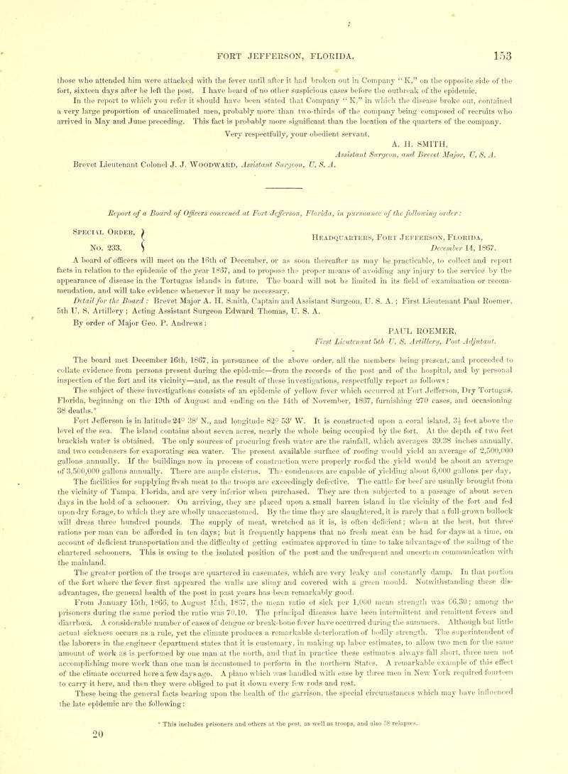 those who attended him were attacked with the fever until after it had liroken out in Company K, on the opposite side of the fort, sixteen days after he lefl the post. I have lieard of no other suspicious cases before tlie outbreak of the epidemic. In the report to which you refer it should have been stated that Company K, in which the disease broke out, contained a very large proportion of unacclimated men, probably more than two-thirds of the company being composed of recruits who arrived in May and June preceding. This fact is probably more significant than the location of the quarters of the company. Very respectfully, your obedient servant, A. H. SMITH, Assistant Surgeon, and Brevet Major, U. S. A. Brevet Lieutenant Colonel J. J. Woodwakd, Assistant Siirgton, U. S. A. JReport of a Board of Officers convened at Fort Jefferson, Florida, in pursuance of the following order: Speci\l Order, ) ^ ^ ^ \, Headquarters, Fort .Ieffer.son, Florida, No. 233. S December 14, 1867. A board of officers will meet on the Ifitli of December, or as soon tliereafter as may be practicable, to collect and report facts in relation to the epidemic of the year 1857, and to propose the proper means of avoiding any injury to the service by the appearance of disease in the Tortugas islands in future. The board will not be limited in its field of examination or recom- mendation, and will take evidence whenever it may be necessary. Detail for the Board : Brevet Major A. H. Smith, Captain and Assistant Surgeon, U. S. A. ; First Lieutenant Paul Roemer, 5th U. S. Artillery; Acting Assistant Surgeon Edward Thomas, U. S. A. Bv order of Major Geo. P. Andrews : PAUL ROEMER, First Lieutenant 5th U. S. Artillery, Post Adjutant. The board met December 16th, 1867, in pursuance of the above order, all the members being present, and proceeded to collate evidence from persons present during the epidemic—from the records of the post and of the hospital, and by personal inspection of the foi-t and its vicinity—and, as the result of these investigations, respectfully report as follows : The subject of these investigations consists of an epidemic of yellow fever which occurred at Fort Jefferson, Dry Tortugas, Florida, beginning on the 19th of August and ending on the 14th of November, 1837, furnishing 270 cases, and occasioning 38 deaths.* Fort Jefferson is in latitude 24° 38' N., and longitude 82° 53' W. It is constructed upon a coral island, 3 J feet above the level of the sea. The island contains about seven acres, nearly the whole being occupied by the fort. At the depth of two feet brackish water is obtained. The only sources of procuring fresh water are the rainfall, which averages 39.38 inches annually, and two condensers for evaporating sea water. The present available surface of roofing v.'ould yield an average of 2,500,000 gallons annually. If the buildings now in process of construction were properly roofed the yield would be about an average of 3,500,000 gallons annually. There are ample cisterns. The condensers are capable of yielding about 6,000 gallons per day. The facilities for supplying fresh meat to the troops are exceedingly defective. The cattle for beef are usually brought from the vicinity of Tampa, Florida, and are very inferior when purchased. Tljey are then subjected to a passage of about seven days in the hold of a schooner. On arriving, they are placed upon a small barren island in the vicinity of the fort and fed upon dry forage, to which tliey are wholly unaccustomed. By the time they are slaughtered, it is rarely that a full-grown bullock will dress three hundred pounds. The supply of meat, wretched as it is, is often deficient; when at the best, but three rations per man can be afforded in ten days; but it frequently happens that no fresh meat can be had for days at a time, on account of deficient transportation and the difficulty of getting estimates approved in time to take advantage of the sailing of the chartered schooners. This is owing to the isolated position of the post and the unfrequent and uncertain communication with the mainland. The greater portion of the troops are (juartered in casemates, which are very leakj- and constantly damp. In that porti<jii of the fort where the fever first appeared the walls are slimy and covered with a green mould. Notwithstaniling tliese dis- advantages, the general health of the post in past years has been remai'kably good. From January 15th, 1866, to August 15th, 1837, the mean ratio of sick per 1,000 mean strengtli was G6.30 ; among the prisoners during the same period the ratio was 70.10. The principal diseases have been intermittent and remittent fevers and diarrhoea. A considerable number of cases of dengue or break-bone fever have occurred during the summers. Although but little actual sickness occurs as a rule, yet the climate produces a remarkable deterioration of bodily strength. The suiierintendent of the laborers in the engineer department states that it is customary, in making up labor estimates, to allow two men for the same amount of work as is performed by one man at the north, and that in practice these estimates ahvays fall short, three men not accomplishing more woi-k than one man is accustomed to perform in the northern States. A remarkable example of this effect of the climate occurred here a few days ago. A piano which was handled with ease by three men in New York required fourteen to carry it here, and then they were obliged to put it down every few rods and rest. These being the general facts bearing upon the health of the garrison, the special circumstances which may have influenced the late epidemic are the following: * This includes prisoners and others at the post, as well as troops, and also 58 relapses. 20