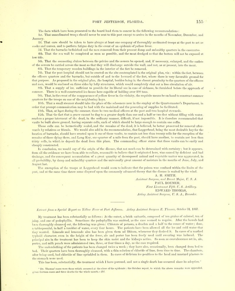 The facts wliich have been presented to the board lead them to concur in the following recommendations : 1st. That unacclimated troops should never be sent to this post except to arrive in the months of November, December, and January. 2d. That care should be taken to have alwaj's at least one company of thoroughly acclimated troops at the post to act as cooks and nurses, and to perform fatigue duty in the event of an epidemic of yellow fever. 3d. That the barracks be finished and the men removed from their present damp and unhealthy quarters in the casemates. 4th. That the sea wall be completed as soon as possible, and the moat dredged so that the bottom will not be exposed at low tide. 5th. That the connecting sluices between the privies and the sewers be opened, and, if necessary, enlarged, and the outlets of the sewers be carried across the moat so that they will discharge outside the wall, and not, as at present, into the moat. 6th. That the temporary wooden buildings in the interior of the fort be removed. 7th. That the post hospital should not be erected on the site contemplated in the original plan, viz : within the fort, between the officers quarters and the barracks, but outside of and to the leeward of the fort, where there is very favorable ground for that purpose. As proposed in the original plan, the hospital, besides being in the closest proximity to the quarters of the officers and men, would be enclosed on three sides by lofty structures, which would completely shut out a free circulation of air. 8th. That a supply of ice, sufficient to provide for its liberal use in case of sickness, be furnished before the approach of summer. There is a well-constructed ice-house here capable of holding over 200 tons. Sth. That, in the event of the reappeai'ance of yellow fever in the vicinity, the requisite means be on hand to construct summer quarters for the troops on one of the neighboring keys. 10th. That a small steamer should take the place of the schooners now in the employ of the Quartermaster's Department, in order that prompt communication may be had with the mainland and tlie procuring of supplies be facilitated. 11th. That, at legist during the summer, there be two medical officers at the post and two hospital stewards. 12th. That the fact that a grave cannot be dug to a greater depth than one and a half or two feet without filling with water, renders a proper interment of tha dead, in the ordinary manner, difficult, if not impossible. It is tlierefore recommended that vaults be built above ground, having separate cells, each of which should be large enough to contain one coffin. These cells can be hermetically sealed, and the I'emains of the dead, it is believed, be better preserved for removal after- wards by relatives or friends. We would also add in the recommendation, that Loggerhead, being the most desirable key for the location of barracks, should have erected upon it one of these vaults, to contain not less than twenty cells for the reception of the remains of those dying there, and Long Key, one-quarter of a mile from the post, should have another, to contain not less than thirty cells, in which to deposit the dead from this place. The commanding officer states that these vaults can be easily and cheaplj- constructed. In conclusion, we would say of the origin of the disease, th.'it not much can be determined with certainty; but it appears, from all the evidence we have been able to collate, reasonable to believe that it originated here, was caused by deficient and bad drainage, and the consequent accumulation of a great quantity of decomposed animal and vegetable matter was aggravated, in all probability, by damp and unhealthy quarters and the universally great amount of moisture in the months of June, July, and August last. Tlie exemption of the troops at Loggerhead would seem to indicate that the poison was confined within tlie limits of the post, and at the same time throw some disproof upon the connnonly advanced theory that the disease is wafted by the wind. A. H. SMITH, Assistant Surgeon, and Brevet Major, U. S. A. PAUL ROEMER, First Lieutenant Fifth U. S. Artillery. EDWARD THOMAS, Acting Assistant Surgeon, U. S. A., Becorder. Extract from a Special Report on Yellow Fever at Fort Jefferson. Acting Assistant Surgeon E. Thomas, October 31, 1867. My treatment has been substantially as follows: At the outset, a brisk catliartic, composed of ten grains of calomel, ten of jalap, and one of podophyllin. Sometimes the podophyllin was omitted, as the case seemed to require. After the bowels had been thoroughly cleansed out, the following was given : Chlorate of potassa, a drachm and a h.alf to the ounce of water; dose, a tablespoonful, in half a'tumbler of water, every four hours. The patients have been allowed all the ice and cold water that they wanted. Limeade and lemonade also has been given them ad libitum, whenever they desired it. In cases of a marked typhoid character, even in the height of the fever, ale and porter has been freely used until sweating was induced. The principal aim in the treatment has been to keep the skin moist and the kidneys active. So soon as convalescence set in, ale, porter, and milk punch were administered two, three, or four times a day, as the case required. The underclothing of the patients has been changed twice a week ; they have also, occasionally, been changed from bed to bed. Their quarters have been thoroughly cleansed, with a thin solution of chloride of lime, from time to time. The chambers, after being used, had chloride of lime sprinkled in them. In cases of delirium ice poultices to the head and mustard plasters to the stomach were used. This has been, substantially, the treatment winch I have pursued, and not a single death has occurred since its adoption.* * Dr. Thomas' eases were those which occurred at the close of the epidemic: the October report, to which the above remarks were appended, gives thirteen cases and three deaths for the whole month.—jErf.