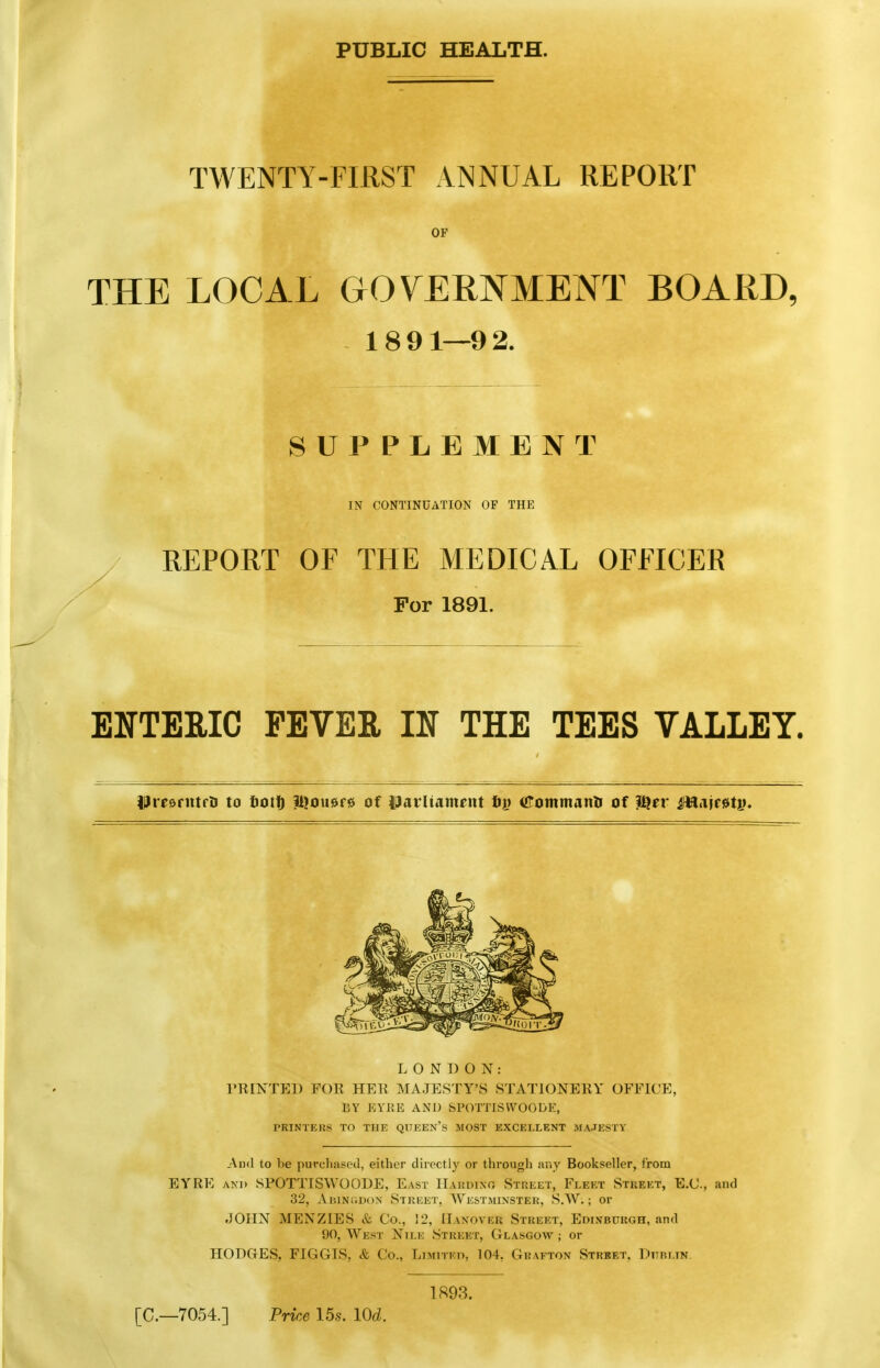 PUBLIC HEALTH. TWENTY-FIRST ANNUAL REPORT OF THE LOCAL GOVERNMENT BOARD, 1891—92. SUPPLEMENT IN CONTINUATION OF THE REPORT OF THE MEDICAL OFFICER For 1891. EITTERIC FEVER IN THE TEES VALLEY. PresrittfU to tioit) Itjousre of Parliament fiy Commanli of iQer ifttaif0ti). LONDON: I'RINTEl) FOR HER MA.JESTY'S STATIONERY OFFICE, BY KYKE AND SPOTTISVVOODE, PRINTEUS TO THE QTTEEN'S MOST EXCELLENT MA.IESTY And to be purchased, either directly or through any Bookseller, from EYRE Axi) SPOTTISWOODE, East IIardint, Street, Fleet Street, E.C, and 32, AiiiNuDoN Street, AVkstmixster, S.W. ; or JOHN MENZIES & Co., 12, Hanover Street, Edlvbukgh, and 90, We.st Nile Street, Glasgow ; or HODGES, FIGGIS, & Co., Limited, 104, Grafton Strbet, Dublin. 1893. [C—7054.] Price 15s. lOd.