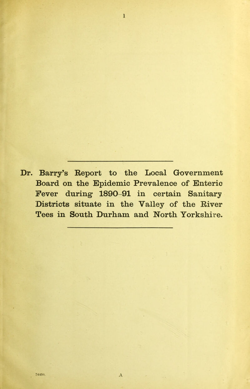 1 Dr. Barry's Report to the Local Government Board on the Epidemic Prevalence of Enteric Fever during* 1890-91 in certain Sanitary Districts situate in the Valley of the River Tees in South Durham and North Yorkshire. 74430. A