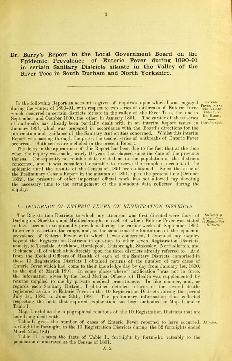 3 Dr. Barry's Report to the Local Government Board on the Epidemic Prevalence of Enteric Fever during 1890-91 in certain Sanitary Districts situate in the Valley of the River Tees in South Durham and North Yorkshire. In the followine^ Report an account is given of inquiries upon wliich I was engaged ^.^^^^j'^'^j^'^^^ during tlie winter of 1890-91, with respect to two series of outbreaks of Enteric Fever tfITVLIky, which occurred in certain districts situate in the valley of the River Tees, tlie one in September and October 1890, the other in January 1891. The earlier of these series of outbreaks has already been partially dealt with in an interim Report issued in Introduction. January 1891, which was prepared in accordance with the Board's directions for the information and guidance of the Sanitary Authorities concerned. Whilst this interim Report was passing through the press, the second series of outbreaks of Enteric Fever occurred. Both series are included in the present Report. The delay in the appearance of this Report has been due to the fact that at the time when the inquiry was made, nearly 10 years had elapsed since the date of the previous Census. Consequently no reliable data existed as to the population of the districts concerned, and it was considered desirable to reserve the complete account of the epidemic until the results of the Census of 1891 were obtained. Since the issue of the Preliminary Census Report in the autumn of 1891, up to the present time (October 1892), the pressure of other important official work has not allowed my devoting the necessary time to the arrangement of the abundant data collected during the inquiry. L—INCIDENCE OF ENTERIC FEVER ON REGISTRATION DISTRICTS. The Registration Districts to which my attention was first directed were those of incidence oj Darlington, Stockton, and Middlesbrough, in each of which Enteric F(3ver was stated Reyistmtion to have become exceptionally prevalent during the earlier weeks of September 189U. Districts., In order to ascertain the range, and, at the same time the limitations of the epidemic prevalence of Enteric Fever with which I was concerned, I extended my inquiry beyond the Registration Districts in question to other seven Registration Districts, namely, to Teesdale, Auckland, Hartlepool, Gruisbrough, Stokesley, Northallerton, and Richmond, all of which abut directly upon the three districts already referred to. And from the Medical Officers of Health of each of the Sanitary Districts comprised in these 10 Registration Districts I obtained returns of the number of new cases of Enteric Fever which had come to their knowledge day by day from January 1st, 1890, to the end of March 1891. In some places where  notification  was not in force, the information given by the local Medical Officers of Health was supplemented by returns supplied to me by private medical practitioners. In like manner, and, as regards each Sanitary District, I obtained detailed returns of the several deaths registered as due to Enteric Fever in the 10 Registration Districts during the period July 1st, 1890, to June 30th, 1891. The preliminary information thus collected respecting the facts that required explanation, has been embodied in Map. I. and in Table I. Map. I. exhibits the topographical relations of the 10 Registration Districts that are here being dealt with. Table I. gives the number of cases of Enteric Fever reported to have occurred, Attacks, fortnight by fortnight, in the 10 Registration Districts during the 32 fortnights ended March 21st, 1591. Table II. repeats the facts of Table I., fortnight l)y fortnight, rateably to the population enumerated at the Census of 1891.