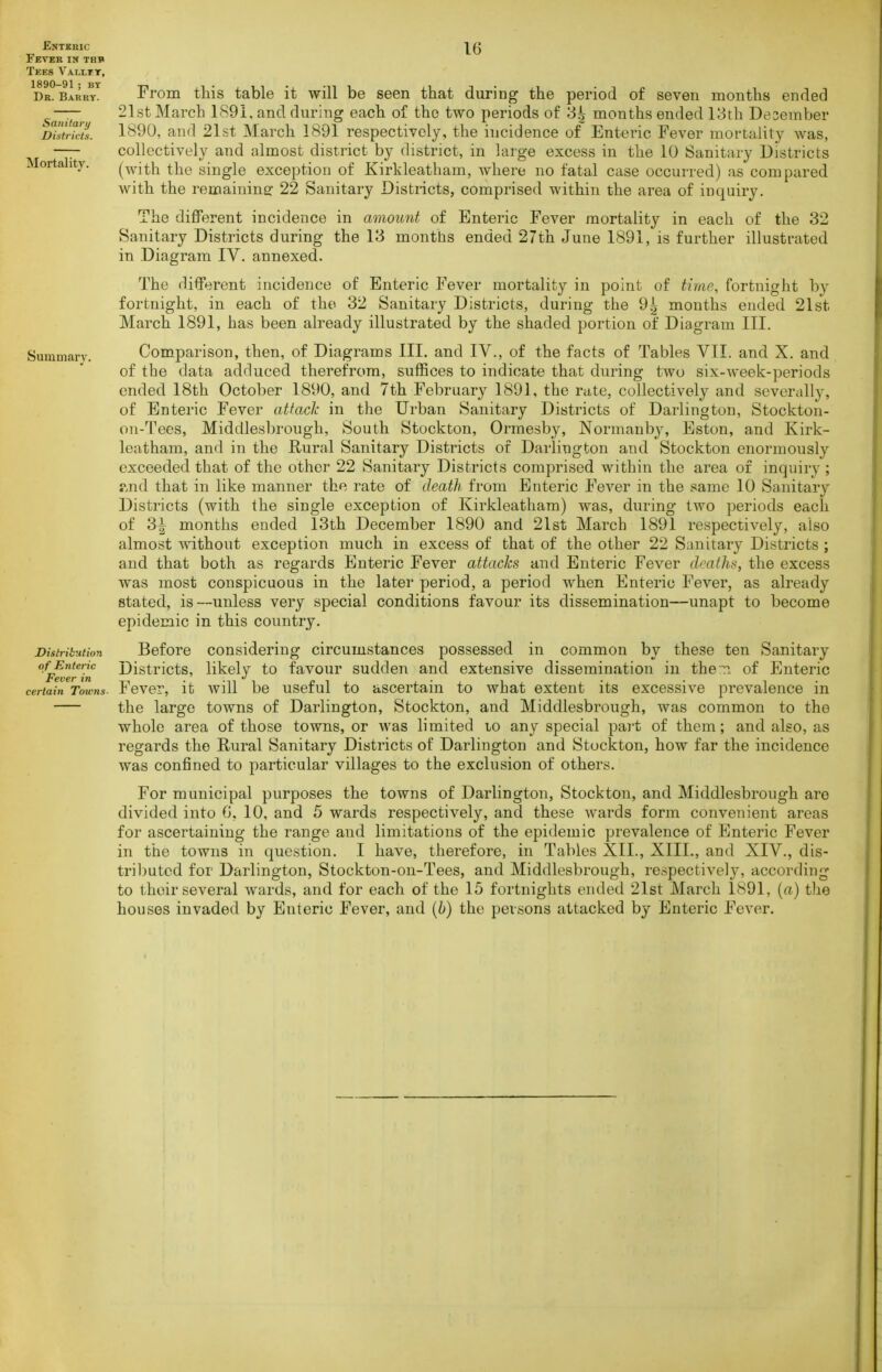 Fever in thb Tees Vallit, 1890-91; BY Dk. Barry. Sanitari) Districts. Mortality. Summary. Distrihttion of Enteric Fever in certain Toivns- 16 From this table it will be seen that during the period of seven months ended 21st March 1891, and during each of the two periods of 3^ months ended 13th Desember 1890, and 21st March 1891 respectively, the incidence of Enteric Fever mortality was, collectively and almost district by district, in large excess in the 10 Sanitary Districts (with the single exception of Kirkleatham, where no fatal case occurred) as compared with the remainine: 22 Sanitary Districts, comprised within the area of inquiry. The different incidence in amount of Enteric Fever mortality in each of the 32 Sanitary Districts during the 13 months ended 27th June 1891, is further illustrated in Diagram IV. annexed. The different incidence of Enteric Fever mortality in point of time, fortnight by fortnight, in each of the 32 Sanitary Districts, during the 9^ months ended 21st March 1891, has been already illustrated by the shaded portion of Diagram III. Comparison, then, of Diagrams III. and IV., of the facts of Tables VII. and X. and of the data adduced therefrom, suffices to indicate that during two six-week-periods ended 18th October 1890, and 7th February 1891, the rate, collectively and severally, of Enteric Fever attack in the Urban Sanitary Districts of Darlington, Stockton- on-Tees, Middlesbrough, South Stockton, Orraesby, Normanby, Eston, and Kirk- leatham, and in the Rural Sanitary Districts of Darlington and Stockton enormously exceeded that of the other 22 Sanitary Districts comprised within the area of inquiry ; ?.nd that in like manner the rate of death from Enteric Fever in the same 10 Sanitary Districts (with the single exception of Kirkleatham) was, during two periods each of 3i months ended 13th December 1890 and 21st March 1891 respectively, also almost without exception much in excess of that of the other 22 Sanitary Districts; and that both as regards Enteric Fever attacks and Enteric Fever deaths, the excess was most conspicuous in the later period, a period when Enteric Fever, as already stated, is—unless very special conditions favour its dissemination—unapt to become epidemic in this country. Before considering circumstances possessed in common by these ten Sanitary Districts, likely to favour sudden and extensive dissemination in then of Enteric Fever, it will be useful to ascertain to what extent its excessive prevalence in the large towns of Darlington, Stockton, and Middlesbrough, was common to the whole area of those towns, or was limited lo any special pai't of them; and also, as regards the Rural Sanitary Districts of Darlington and Stockton, how far the incidence was confined to particular villages to the exclusion of others. For municipal purposes the towns of Darlington, Stockton, and Middlesbrough are divided into G, 10, and 5 wards respectively, and these wards form convenient areas for ascertaining the range and limitations of the epidemic prevalence of Enteric Fever in the towns in question. I have, therefore, in Tables XII., XIII., and XIV., dis- tril)utcd for Darlington, Stockton-on-Tees, and Middlesbrough, respectively, according to their several wards, and for each of the 15 fortnights ended 21st March 1891, (a) the houses invaded by Enteric Fever, and [b) the persons attacked by Enteric Fever.