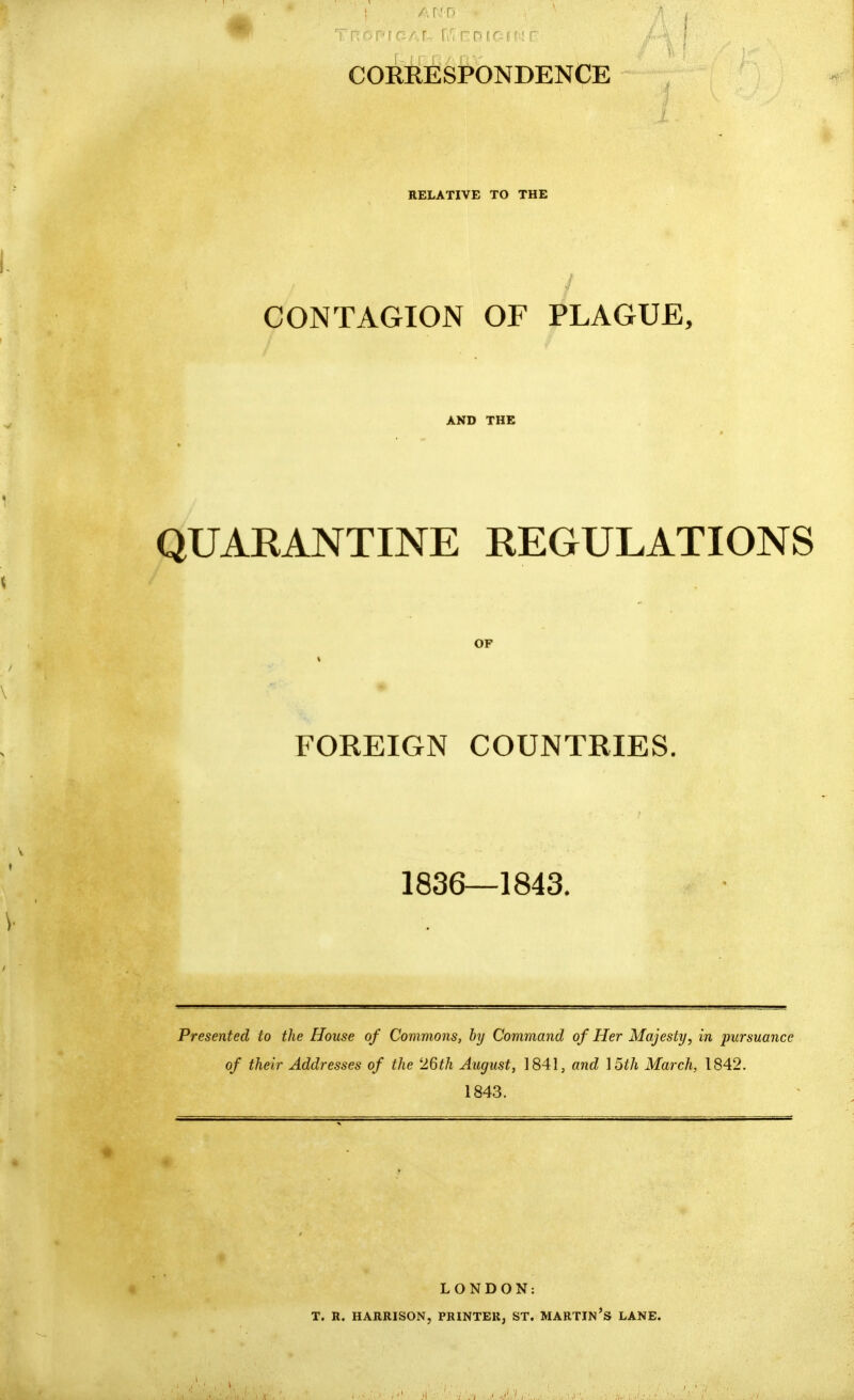. Tn ^ : COERESPONDENCE RELATIVE TO THE CONTAGION OF PLAGUE, AND THE QUAEANTINE EEGULATIONS OF FOREIGN COUNTRIES, 1836—1843. Presented to the House of Commons, by Command of Her Majesty, in pursuance of their Addresses of the 26th August, 1841, and ]5th March, 1842. 1843. LONDON: T. R. HARRISON, PRINTER, ST. MARTIN's LANE.