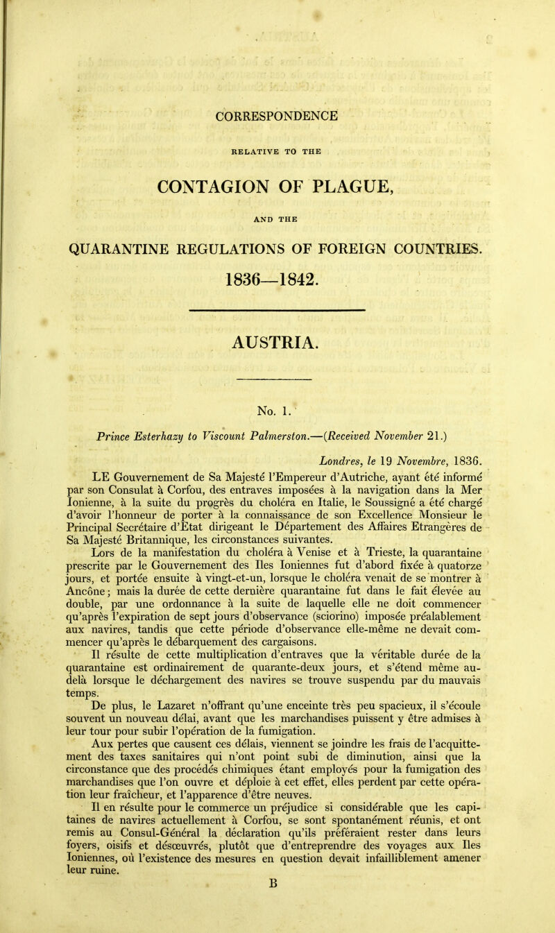 CORRESPONDENCE RELATIVE TO THE CONTAGION OF PLAGUE, AND THE QUARANTINE REGULATIONS OF FOREIGN COUNTRIES. 1836—1842. AUSTRIA. No. 1. Prince Esterhazy to Viscount Palmerston.—(Received November 21.) Londres, le 19 Novembre, 1836, LE Gouvernement de Sa Majeste FEmpereur d'Autriche, ayant ete informe par son Consulat a Corfou, des entraves imposees a la navigation dans la Mer lonienne, a la suite du progres du cholera en Italie, le Soussigne a ete charge d'avoir I'honneur de porter a la connaissance de son Excellence Monsieur le Principal Secretaire d'Etat dirigeant le D6partement des Affaires Etrangeres de Sa Majesty Britannique, les circonstances suivantes. Lors de la manifestation du cholera a Venise et a Trieste, la quarantaine prescrite par le Gouvernement des lies loniennes fut d'abord fixee a quatorze jours, et portee ensuite a vingt-et-un, lorsque le cholera venait de se montrer k Ancone; mais la duree de cette derniere quarantaine fut dans le fait elevee au double, par une ordonnance a la suite de laquelle elle ne doit commencer qu'apr^s I'expiration de sept jours d'observance (sciorino) imposee prealablement aux navires, tandis que cette periode d'observance elle-m^me ne devait com- mencer qu'apres le debarquement des cargaisons. II resulte de cette multiplication d'entraves que la veritable duree de la quarantaine est ordinairement de quarante-deux jours, et s'etend meme au- dela lorsque le dechargement des navires se trouve suspendu par du mauvais temps. De plus, le Lazaret n'offrant qu'une enceinte tres peu spacieux, il s'ecoule souvent un nouveau delai, avant que les marchandises puissent y etre admises k leur tour pour subir I'operation de la fumigation. Aux pertes que causent ces delais, viennent se joindre les frais de I'acquitte- ment des taxes sanitaires qui n'ont point subi de diminution, ainsi que la circonstance que des procedes chimiques etant employes pour la fumigation des marchandises que Ton ouvre et deploie a cet effet, elles perdent par cette opera- tion leur fraicheur, et I'apparence d'etre neuves. II en resulte pour le commerce un prejudice si considerable que les capi- taines de navires actuellement a Corfou, se sont spontanement reunis, et ont remis au Consul-General la declaration qu'ils preferaient rester dans leurs foyers, oisifs et desoeuvres, plutot que d'entreprendre des voyages aux lies loniennes, oil I'existence des mesures en question devait infailliblement amener leur mine. B