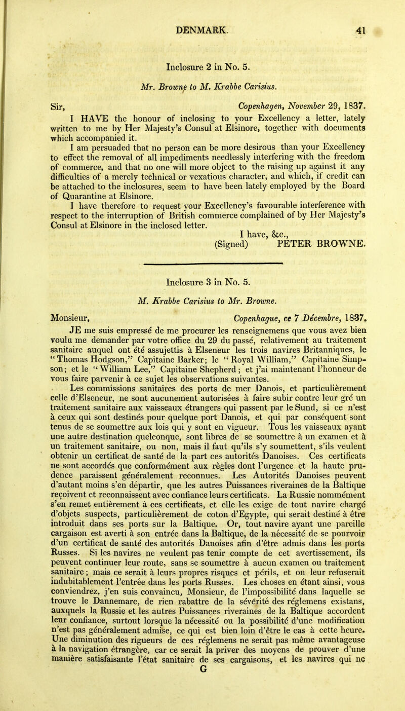 Inclosure 2 in No. 5. Mr. Browne to M. Krabhe Carisius. Sir, Copenhagerif November 29, 1837. I HAVE the honour of inclosing to your Excellency a letter, lately written to me by Her Majesty's Consul at Elsinore, together with documents which accompanied it. I am persuaded that no person can be more desirous than your Excellency to effect the removal of all impediments needlessly interfering with the freedom of commerce, and that no one will more object to the raising up against it any difficulties of a merely technical or vexatious character, and which, if credit can be attached to the inclosures, seem to have been lately employed by the Board of Quarantine at Elsinore. J have therefore to request your Excellency's favourable interference with respect to the interruption of British commerce complained of by Her Majesty's Consul at Elsinore in the inclosed letter. I have, &c., (Signed) PETER BROWNE. Inclosure 3 in No. 5. M. Krdbbe Carisius to Mr. Browne. Monsieur, Copenhague, ce 7 Decemhre, 1837. JE me suis empresse de me procurer les renseignemens que vous avez bien voulu me demander par votre office du 29 du passe, relativement au traitement sanitaire auquel ont ete assujettis k Elseneur les trois navires Britanniques, le  Thomas Hodgson, Capitaine Barker; le  Royal William, Capilaine Simp- son; et le  William Lee, Capitaine Shepherd ; et j'ai maintenant I'honneur de vous faire parvenir a ce sujet les observations suivantes. Les commissions sanitaires des ports de mer Danois, et particulierement celle d'Elseneur, ne sont aucunement autorisees k faire subir contre leur gre un traitement sanitaire aux vaisseaux etrangers qui passent par le Sund, si ce n'est a ceux qui sont destines pour quelque port Danois, et qui par consequent sont tenus de se soumettre aux lois qui y sont en vigueur. Tons les vaisseaux ayant une autre destination quelconque, sont libres de se soumettre a un examen et h un traitement sanitaire, ou non, mais il faut qu'ils s'y soumettent, s'ils veulent obtenir un certificat de sante de la part ces autorit^s Danoises. Ces certificats ne sont accordes que conformement aux regies dont I'urgence et la haute pru- dence paraissent generalement reconnues. Les Autorites Danoises peuvent d'autant moins s'en departir, que les autres Puissances riveraines de la Baltique re9oivent et reconnaissent avec confiance leurs certificats. La Russie nommement s'en remet enti^rement a ces certificats, et elle les exige de tout navire charge d'objets suspects, particulierement de coton d'Egypte, qui serait destine a etre introduit dans ses ports sur Ja Baltique. Or, tout navire ayant une pareille cargaison est averti a son entree dans la Baltique, de la necessite de se pourvoir d'un certificat de sante des autorites Danoises afin d'etre admis dans les ports Russes. Si les navires ne veulent pas tenir compte de cet avertissement, i!s peuvent continuer leur route, sans se soumettre a aucun examen ou traitement sanitaire; mais ce serait a leurs propres risques et perils, et on leur refuserait indubitablement I'entree dans les ports Russes. Les choses en etant ainsi, vous conviendrez, j'en suis convaincu, Monsieur, de I'impossibilite dans laquelle se trouve le Dannemarc, de rien rabattre de la severite des reglemens existans, auxquels la Russie et les autres Puissances riveraines de la Baltique accordent leur confiance, surtout lorsque la necessite ou la possibilite d'une modification n'est pas generalement admise, ce qui est bien loin d'etre le cas a cette heure. Une diminution des rigueurs de ces reglemens ne serait pas meme avantageuse k la navigation etrangere, car ce serait la priver des moyens de prouver d'une mani^re satisfaisante I'^tat sanitaire de ses cargaisons, et les navires qui ne