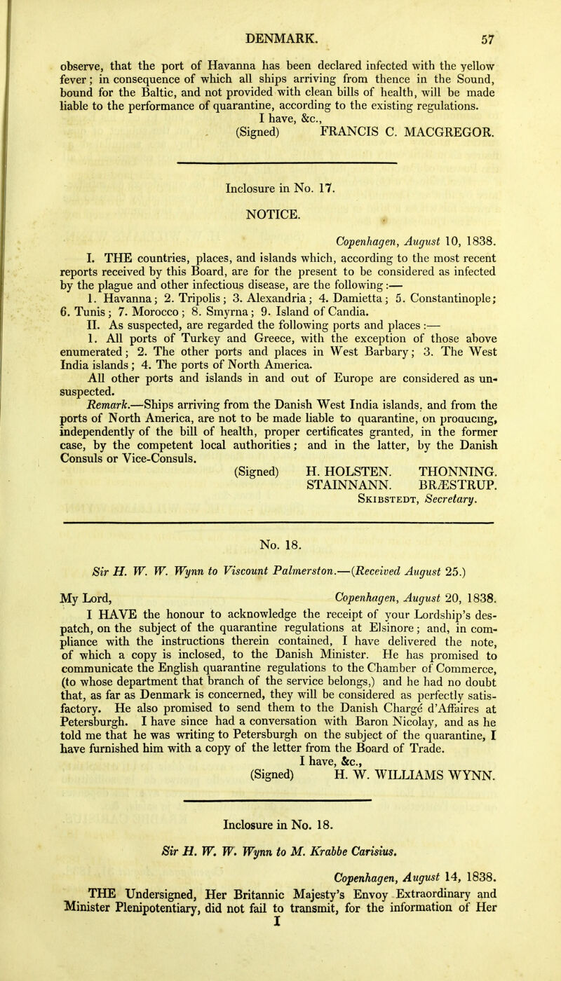 observe, that the port of Havanna has been declared infected with the yellow fever; in consequence of which all ships arriving from thence in the Sound, bound for the Baltic, and not provided with clean bills of health, will be made liable to the performance of quarantine, according to the existing regulations. I have, &c,, (Signed) FRANCIS C. MACGREGOR. Inclosure in No. 17. NOTICE. Copenhagen, August 10, 1838. I. THE countries, places, and islands which, according to the most recent reports received by this Board, are for the present to be considered as infected by the plague and other infectious disease, are the following:— 1. Havanna; 2. Tripolis; S.Alexandria; 4. Damietta; S.Constantinople; 6. Tunis; 7. Morocco ; 8. Smyrna; 9. Island of Candia. XL As suspected, are regarded the following ports and places :— 1. All ports of Turkey and Greece, with the exception of those above enumerated; 2. The other ports and places in West Barbary; 3. The West India islands; 4. The ports of North America. All other ports and islands in and out of Europe are considered as un- suspected. Remark.—Ships arriving from the Danish West India islands, and from the ports of North America, are not to be made liable to quarantine, on proaucmg, independently of the bill of health, proper certificates granted^ in the former case, by the competent local authorities; and in the latter, by the Danish Consuls or Vice-Consuls. (Signed) H. HOLSTEN. THONNING. STAINNANN. BR^STRUP. Skibstedt, Secretary. No. 18. Sir H. W. W. Wynn to Viscount Palmerston.—{Received August 25.) My Lord, Copenhagen, August 20, 1838. I HAVE the honour to acknowledge the receipt of your Lordship's des- patch, on the subject of the quarantine regulations at EJsinore; and, in com- pliance with the instructions therein contained, I have delivered the note, of which a copy is inclosed, to the Danish Minister. He has promised to communicate the English quarantine regulations to the Chamber of Commerce, (to whose department that branch of the service belongs.) and he had no doubt that, as far as Denmark is concerned, they will be considered as perfectly satis- factory. He also promised to send them to the Danish Charge d'Affaires at Petersburgh. I have since had a conversation with Baron Nicolay, and as he told me that he was writing to Petersburgh on the subject of the quarantine, I have furnished him with a copy of the letter from the Board of Trade. I have, &c., (Signed) H. W. WILLIAMS WYNN. Inclosure in No. 18. Sir H. W, W. Wynn to M. Krdbhe Carisius, Copenhagen, August 14, 1838. THE Undersigned, Her Britannic Majesty's Envoy Extraordinary and Minister Plenipotentiary, did not fail to transmit, for the information of Her