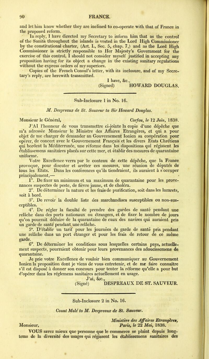 and let him know whether they are indined to co-operate with that of France in the proposed reform. In reply, I have directed my Secretary to inform him that as the control of the Sanita throughout the islands is vested in the Lord High Commissioner by the constitutional charter, (Art. L, Sec. 5, chap. 7,) and as the Lord High Commissioner is strictly responsible to Her Majesty's Government for the exercise of this control, I should not consider myself justified in accepting any proposition having for its object a change in the existing sanitary regulations without the express orders of my superiors. Copies of the French Consul's letter, with its inclosure, and of my Secre- tary's reply, are herewith transmitted. I have &c. (Signed) ' HOWARD DOUGLAS. Sub-Inclosure I in No. 16. M. Despreaux de St. Sauveur to Sir Howard Douglas. Monsieur le General, Corfou, le 12 Juin, 1838. J'AI I'honneur de vous transraettre ci-jointe la copie d'une depeche que m'a adressee Monsieur le Ministre des Affaires Etrangeres, et qui a pour objet de me charger de demander an Gouvernement lonien sa cooperation pour operer, de concert avec le Gouvernement Fran^ais et les divers Etats Chretiens qui bordent la Mediterran6e, una reforme dans les dispositions qui regissent les etablissemens sanitaires places sur cette mer, et etablir des mesures de quarantaine uniforme. Votre Excellence verra par le contenu de cette depeche, que la France provoque, pour discuter et arreter ces mesures, une reunion de deputes de tous les Etats. Dans les conferences qu'ils tiendraient, ils auraient a s'occuper principalement,— 1°. De fixer un minimum et un maximum de quarantaine pour les prove- nances suspectes de peste, de fievre jaune, et de cholera. 2°. De determiner la nature et les frais de purification, soit dans les lazarets, soit h. bord. 3°. De revoir la double liste des marchandises susceptibles ou non-sus- ceptibles. 4°. De regler la faculte de prendre des gardes de sante pendant une relache dans des ports nationaux ou etrangers, et de fixer le nombre de jours qu'on pourrait deduire de la quarantaine de caux des navires qui auraient pris un garde de sante pendant une reliche. 5°. D'etablir un tarif pour les journees de garde de sante pris pendant une reliche dans un port etranger et pour les frais de retour de ce m^me garde. 6°. De determiner les conditions sous lesquelles certains pays, actuelle- ment suspects, pourraient obtenir pour leurs provenances des adoucissemens de quarantaine. Je prie votre Excellence de vouloir bien communiquer au Gouvernement lonien la proposition dont je viens de vous entretenir, et de me faire connaitre s'il est dispose a donner son concours pour tenter la reforme qu'elle a pour but d'operer dans les reglemens sanitaires actuellement en usage. J'ai, &c., tSigne) DESPREAUX DE ST. SAUVEUR. Sub-Inclosure 2 in No. 16. Count Mole to M. Despreaux de St. Sauvew. Ministere des Affaires Etranghres, Monsieur, Paris, le 22 Mai, 1838. VOUS savez mieux que personne que le commerce se plaint depuis long- tems de la diversite des usages qui regissent les etablissemens sanitaires des