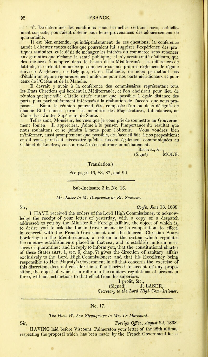 6**. De determiner les conditions sous lesquelles certains pays, actuelle- ment suspects, pourraient obtenir pour leurs provenances des adoucissemens de quarantaine. II est bien entendu, qu'independamment de ces questions, la conference aurait a discuter toutes celles que pourraient lui suggerer I'experience des pra- tiques sanitaires, et le desir de raenager les inter^ts du commerce sans renoncer aux garanties que reclame la sante publique; il n'y serait traite d'ailleurs, que des mesures a adopter dans le bassin de la Mediterranee, les differences de latitude, et surtout I'influence que doit avoir sur nos propres reglemens le regime suivi en Angleterre, en Belgique, et en Hollande, ne nous permettant pas d'etablir un regime rigoureusement uniforme pour nos ports meridionaux et pour ceux de I'Oc^an et de la Manche. H devrait y avoir k la conference des commissaires representant tous les Etats Chretiens qui bordent la Mediterranee, et I'on choisirait pour lieu de reunion quelque ville d'ltalie situee autant que possible a egale distance des ports plus particulierement interesses a la realisation de I'accord que nous pro- posons, Enfin, la reunion pourrait etre composee d'un ou deux delegues de chaque Etat, choisis parmi les membres des Magistratures, Intendances, ou Conseils et Juntes Superieurs de Sante. Telles sont, Monsieur, les vues que je vous prie de soumettre au Gouverne- ment lonien. II appreciera, j'aime a le penser, I'importance du resultat que nous souhaitons et se joindra a nous pour I'obtenir. Vous voudrez bien m'informer, aussi promptement que possible, de I'accueil fait a nos propositions; et s'il vous paraissait necessaire qu'elles fussent egalement communiquees au Cabinet de Londres, vous auriez h m'en informer immediatement. Recevez, &c., (SignO MOLE. (Translation.) See pages 16, 83, 87, and 90. Sub-Inclosure 3 in No. 16. Mr. Laser to M. Despreaux de St. Sauveur. Sir, Corfu, June 13, 1838. I HAVE received the orders of the Lord High Commissioner, to acknow- ledge the receipt of your letter of yesterday, with a copy of a despatch addressed to you by the Minister for Foreign Affairs, the object of which is, to desire you to ask the Ionian Government for its co-operation to effect, in concert with the French Government and the different Christian States bordering on the Mediterranean, a reform in the system which regulates the sanitory establishments placed in that sea, and to establish uniform mea- sures of quarantine; and in reply to inform you, that the constitutional charter of these States (Art. 1, sec. 5, chap. 7) gives the direction of sanitary affairs exclusively to the Lord High Commissioner; and that his Excellency being responsible to Her Majesty's Government in all that concerns the exercise of this discretion, does not consider himself authorized to accept of any propo- sition, the object of which is a reform in the sanitary regulations at present in force, without instructions to that effect from his superiors. I profit, &c., (Signed) J. LASER, Secretary to the Lord High Commissioner. No. 17. The Hon. W, Fox Sirangways to Mr. Le Marchant. Sir, Foreign Office, August 22, 1838. HAVING laid before Viscount Palmerston your letter of the 28th ultimo, respecting the proposal which has been made by the French Government for a