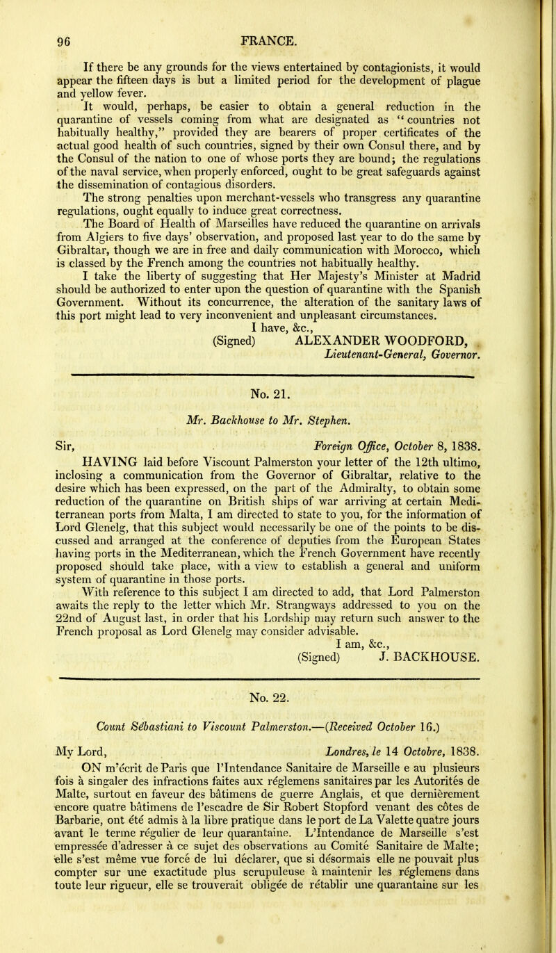 If there be any grounds for the views entertained by contagionists, it would appear the fifteen days is but a Hmited period for the development of plague and yellow fever. It would, perhaps, be easier to obtain a general reduction in the quarantine of vessels coming from what are designated as  countries not habitually healthy, provided they are bearers of proper certificates of the actual good health of such countries, signed by their own Consul there, and by the Consul of the nation to one of w^hose ports they are bound i the regulations of the naval service, when properly enforced, ought to be great safeguards against the dissemination of contagious disorders. The strong penalties upon merchant-vessels who transgress any quarantine regulations, ought equally to induce great correctness. The Board of Health of Marseilles have reduced the quarantine on arrivals from Algiers to five days' observation, and proposed last year to do the same by Gibraltar, though we are in free and daily communication with Morocco, which is classed by the French among the countries not habitually healthy. I take the liberty of suggesting that Her Majesty's Minister at Madrid should be authorized to enter upon the question of quarantine with the Spanish Government. Without its concurrence, the alteration of the sanitary laws of this port might lead to very inconvenient and unpleasant circumstances. I have, &c., (Signed) ALEXANDER WOODFORD, Lieutenant-General, Governor. No. 21. Mr. Backhouse to Mr. Stephen. Sir, Foreign Office, October 8, 1838. HAVING laid before Viscount Palmerston your letter of the 12th ultimo, inclosing a communication from the Governor of Gibraltar, relative to the desire which has been expressed, on the part of the Admiralty, to obtain some reduction of the quarantine on British ships of war arriving at certain Medi- terranean ports from Malta, I am directed to state to you, for the information of Lord Glenelg, that this subject would necessarily be one of the points to be dis- cussed and arranged at the conference of deputies from the European States having ports in the Mediterranean, which the French Government have recently proposed should take place, with a view to establish a general and uniform system of quarantine in those ports. With reference to this subject I am directed to add, that Lord Palmerston awaits the reply to the letter which Mr, Strangways addressed to you on the 22nd of August last, in order that his Lordship may return such answer to the French proposal as Lord Glenelg may consider advisable. I am, &c., (Signed) J. BACKHOUSE. No. 22. Count Sdbastiani to Viscount Palmerston.—(Received October 16.) My Lord, Londres,le 14 Octobre, 1838. ON m'ecrit de Paris que I'lntendance Sanitaire de Marseille e au plusieurs fois a singaler des infractions faites aux reglemens sanitaires par les Autorites de Malte, surtout en faveur des batimens de guerre Anglais, et que dernierement €ncore quatre batimens de I'escadre de Sir Robert Stopford venant des cotes de Barbarie, ont ete admis h. la libre pratique dans le port de La Valette quatre jours avant le terme regulier de leur quarantaine. L'Intendance de Marseille s'est empressee d'adresser a. ce sujet des observations au Comite Sanitaire de Malte; €lle s'est m^me vue force de lui declarer, que si desormais elle ne pouvait plus compter sur une exactitude plus scrupuleuse a maintenir les reglemens dans toute leur rigueur, elle se trouverait obligee de retablir une quarantaine sur les 0