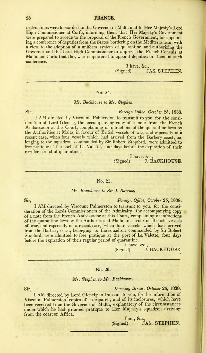 instructions were forwarded to the Governor of Malta and to Her Majesty's Lord Higli Commissioner at Corfu, informing them that Her Majesty's Government were prepared to accede to the proposal of the French Government, for appoint- ing a conference of deputies from the States bordering on the Mediterranean, with a view to the adoption of a uniform system of quarantine, and authorizing the Governor and the I^ord High Commissioner to apprize the French Consuls at Malta and Corfu that they were empowered to appoint deputies to attend at such conference. I have, &c., (Signed) JAS. STEPHEN. No. 24. Mr. Backhouse to Mr. Stephen. Sir, Foreign Office, October 1838. I AM directed by Viscount Palmerston to transmit to you, for the consi- deration of Lord Glenelg, the accompanying copy of a note from the French Ambassador at this Court, complaining of infractions of the quarantine laws by the Authorities at Malta, in favour of British vessels of war, and especially of a recent case, when four vessels which had arrived from the Barbery coast, be- longing to the squadron commanded by Sir Robert Stopford, were admitted to free pratique at the port of La Valette, four days before the expiration of their regular period of quarantine. I have, &c., (Signed) J. BACKHOUSE. No. 25. Mr. Backhouse to Sir J. Barrow, Sir, Foreign Office, October 25, 1838. I AM directed by Viscount Palmerston to transmit to you, for the consi- deration of the Lords Commissioners of the Admiralty, the accompanying copy of a note from the French Ambassador at this Court, complaining of infractions of the quarantine laws by the Authorities at Malta, in favour of British vessels of war, and especially of a recent case, when four vessels which had arrived from the Barbary coast, belonging to the squadron commanded by Sir Robert Stopford, were admitted to free pratique at the port of La Valette, four days before the expiration of their regular period of quarantine. I have, &c., (Signed) J. BACKHOUSE No. 26. Mr. Stephen to Mr. Backhouse. Sir, Downing Street, October 26, 1838. I AM directed by Lord Glenelg to transmit to you, for the information of Viscount Palmerston, copies of a despatch, and of its inclosures, which have been received from the Governor of Malta, explanatory of the circumstances under which he had granted pratique to Her Majesty's squadron arriving- from the coast of Africa. lam, &c., (Signed) JAS. STEPHEN.