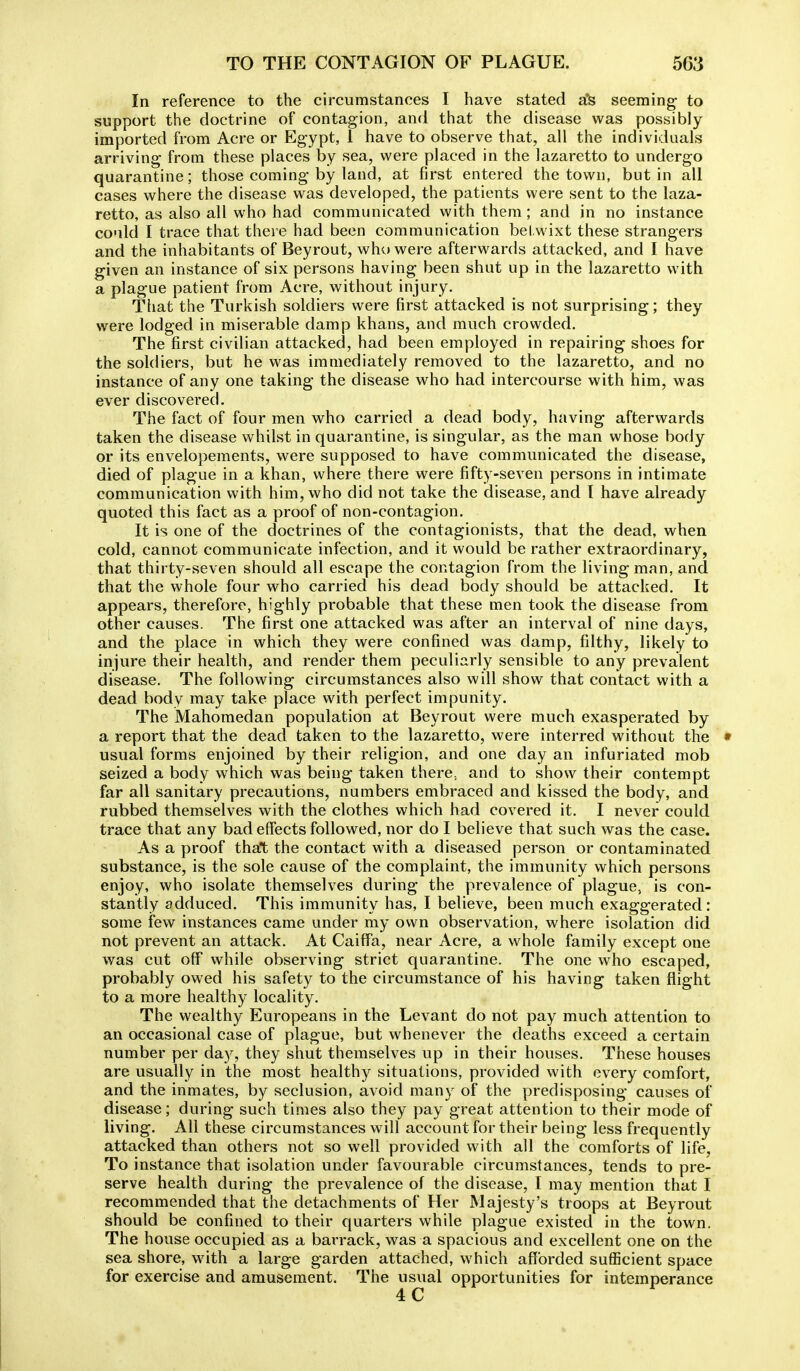 In reference to the eircumstanoes I have stated a*& seeming to support the doctrine of contagion, and that the disease was possibly imported from Acre or Egypt, 1 have to observe that, all the individuals arriving from these places by sea, were placed in the lazaretto to undergo quarantine; those coming by land, at first entered the town, but in all cases where the disease was developed, the patients were sent to the laza- retto, as also all who had communicated with them ; and in no instance could I trace that there had been communication bel.wixt these strangers and the inhabitants of Beyrout, who were afterwards attacked, and I have given an instance of six persons having been shut up in the lazaretto with a plague patient from Acre, without injury. That the Turkish soldiers were first attacked is not surprising; they were lodged in miserable damp khans, and much crowded. The first civilian attacked, had been employed in repairing shoes for the soldiers, but he was immediately removed to the lazaretto, and no instance of any one taking the disease who had intercourse with him, was ever discovered. The fact of four men who carried a dead body, having afterwards taken the disease whilst in quarantine, is singular, as the man whose body or its envelopements, were supposed to have communicated the disease, died of plague in a khan, where there were fifty-seven persons in intimate communication with him, who did not take the disease, and I have already quoted this fact as a proof of non-contagion. It is one of the doctrines of the contagionists, that the dead, when cold, cannot communicate infection, and it would be rather extraordinary, that thirty-seven should all escape the contagion from the living man, and that the whole four who carried his dead body should be attacked. It appears, therefore, highly probable that these men took the disease from other causes. The first one attacked was after an interval of nine days, and the place in which they were confined was damp, filthy, likely to injure their health, and render them peculiarly sensible to any prevalent disease. The following circumstances also will show that contact with a dead body may take place with perfect impunity. The Mahomedan population at Beyrout were much exasperated by a report that the dead taken to the lazaretto, were interred without the usual forms enjoined by their religion, and one day an infuriated mob seized a body which was being taken there., and to show their contempt far all sanitary precautions, numbers embraced and kissed the body, and rubbed themselves with the clothes which had covered it. I never could trace that any bad effects followed, nor do I believe that such was the case. As a proof that the contact with a diseased person or contaminated substance, is the sole cause of the complaint, the immunity which persons enjoy, who isolate themselves during the prevalence of plague, is con- stantly adduced. This immunity has, I believe, been much exaggerated: some few instances came under my own observation, where isolation did not prevent an attack. At CaifFa, near Acre, a whole family except one was cut off while observing strict quarantine. The one who escaped, probably owed his safety to the circumstance of his having taken flight to a more healthy locality. The wealthy Europeans in the Levant do not pay much attention to an occasional case of plague, but whenever the deaths exceed a certain number per day, they shut themselves up in their houses. These houses are usually in the most healthy situations, provided with every comfort, and the inmates, by seclusion, avoid many of the predisposing causes of disease; during such times also they pay great attention to their mode of living. All these circumstances will account for their being less frequently attacked than others not so well provided with all the comforts of life, To instance that isolation under favourable circumstances, tends to pre- serve health during the prevalence of the disease, I may mention that I recommended that the detachments of Her Majesty's troops at Beyrout should be confined to their quarters while plague existed in the town. The house occupied as a barrack, was a spacious and excellent one on the sea shore, w^ith a large garden attached, which afforded sufficient space for exercise and amusement. The usual opportunities for intemperance