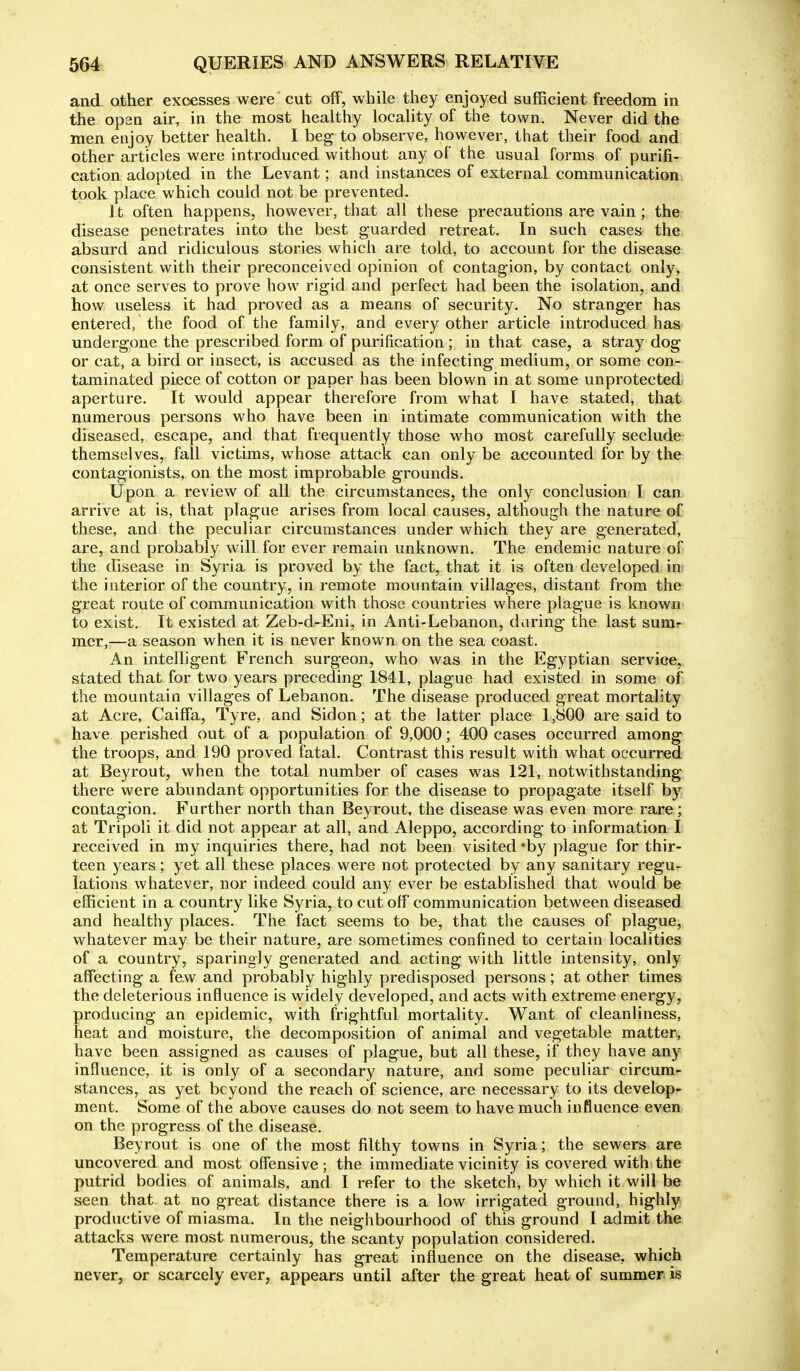 and other excesses were' cut off, while they enjoyed sufficient freedom in the open air, in the most healthy locality of the town. Never did the men enjoy better health. I beg to observe, however, that their food and other articles were introduced without any of the usual forms of purifi- cation adopted in the Levant; and instances of external communication took place which could not be prevented. It often happens, however, that all these precautions are vain ; the disease penetrates into the best guarded retreat. In such cases the absurd and ridiculous stories which are told, to account for the disease consistent with their preconceived opinion of contagion, by contact only, at once serves to prove how rigid and perfect had been the isolation, and how useless it had proved as a means of security. No stranger has entered, the food of the family, and every other article introduced has undergone the prescribed form of purification ; in that case, a stray dog or cat, a bird or insect, is accused as the infecting medium, or some con- taminated piece of cotton or paper has been blown in at some unprotected aperture. It would appear therefore from what I have stated, that numerous persons who have been in intimate communication with the diseased, escape, and that frequently those who most carefully seclude: themselves, fall victims, whose attack can only be accounted for by the contagionists, on the most improbable grounds. Upon a review of all the circumstances, the only conclusion I can arrive at is, that plague arises from local causes, although the nature of these, and the peculiar circumstances under which they are generated, are, and probably will for ever remain unknown. The endemic nature of the disease in Syria is proved by the fact, that it is often developed in the interior of the country, in remote mountain villages, distant from the great route of communication with those countries where plague is known to exist. It existed at Zeb-d-Eni, in Anti-Lebanon, daring the last sumr mer,—a season when it is never known on the sea coast. An intelligent French surgeon, who was in the Egyptian service, stated that for two years preceding 1841, plague had existed in some of, the mountain villages of Lebanon. The disease produced great mortality at Acre, Caiffa, Tyre, and Sidon; at the latter place 1,800 are said to have perished out of a population of 9,000; 400 cases occurred among the troops, and 190 proved fatal. Contrast this result with what occurred at Beyrout, when the total number of cases was 121, notwithstanding there were abundant opportunities for the disease to propagate itself by contagion. Further north than Beyrout, the disease was even more rare; at Tripoli it did not appear at all, and Aleppo, according to information I received in my inquiries there, had not been visited 'by plague for thir- teen years; yet all these places were not protected by any sanitary regu- lations whatever, nor indeed could any ever be established that would be efficient in a country like Syria, to cut off communication between diseased and healthy places. The fact seems to be, that the causes of plague, whatever may be their nature, are sometimes confined to certain localities of a country, sparingly generated and acting with little intensity, only affecting a few and probably highly predisposed persons; at other times the deleterious influence is widely developed, and acts with extreme energy, producing an epidemic, with frightful mortality. Want of cleanliness, heat and moisture, the decomposition of animal and vegetable matter, have been assigned as causes of plague, but all these, if they have any influence, it is only of a secondary nature, and some peculiar circum- stances, as yet beyond the reach of science, are necessary to its develop- ment. Some of the above causes do not seem to have much influence even on the progress of the disease. Beyrout is one of the most filthy towns in Syria; the sewers are uncovered and most offensive; the immediate vicinity is covered with the putrid bodies of animals, and I refer to the sketch, by which it will be seen that at no great distance there is a low irrigated ground, highly productive of miasma. In the neighbourhood of this ground I admit the attacks were most numerous, the scanty population considered. Temperature certainly has great influence on the disease, which never, or scarcely ever, appears until after the great heat of summer is