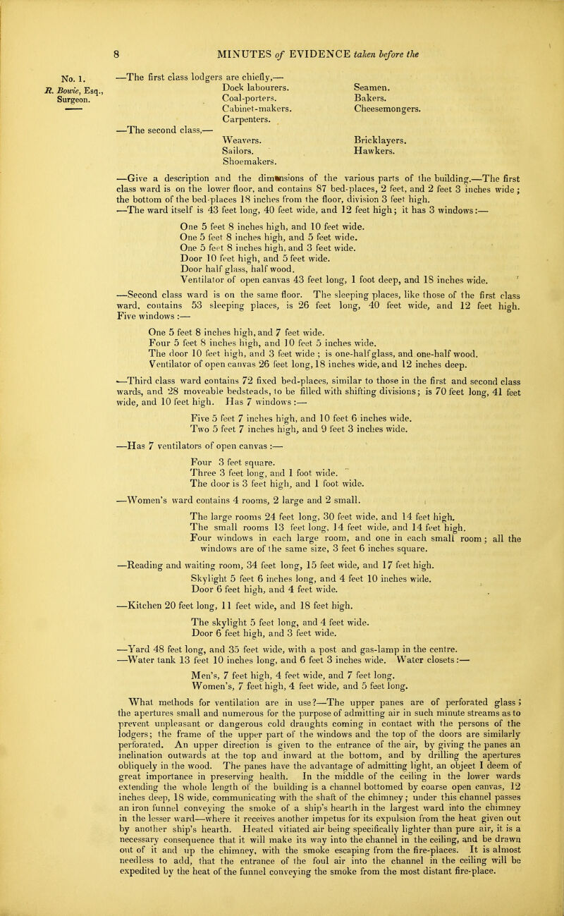 \ No. 1. —The first class lodgers are chiefly,— R. Borne, Esq., Dock labourers. Seamen. Surgeon. Coal-porters. Bakers. — Cabinet-makers. Cheesemongers. Carpenters. —The second class,— Weavers. Bricklayers. Sailors. , Hawkers. Shoemakers. —Give a description and the dimSnsions of the various parts of llie building.—The first class ward is on the lower floor, and contains 87 bed-places, 2 feet, and 2 feet 3 inches wide ; the bottom of the bed-places 18 inches from the floor, division 3 feet high. —The ward itself is 43 feet long, 40 feet wide, and 12 feet high; it has 3 windows:— One 5 feet 8 inches high, and 10 feet wide. One 5 feet 8 inches high, and 5 feet wide. One 5 feet 8 inches high, and 3 feet wide. Door 10 feet high, and 5 feet wide. Door half glass, half wood. Ventilator of open canvas 43 feet long, 1 foot deep, and IS inches wide. ' —Second class ward is on the same floor. The sleeping places, like those of the first class Vizard, contains 53 sleeping places, is 26 feet long, 40 feet wide, and 12 feet high. Five windows :— One 5 feet 8 inches high, and 7 feet wide. Four 5 feet 8 inches high, and 10 feet 5 inches wide. The door 10 feet high, and 3 feet wide ; is one-half glass, and one-half wood. Ventilator of open canvas 26 feet long, 18 inches wide, and 12 inches deep. -—Third class ward contains 72 fixed bed-places, similar to those in the first and second class wards, and 28 moveable bedsteads, lo be filled with shifting divisions; is 70 feet long, 41 feet wide, and 10 feet high. Has 7 windows :— Five 5 feet 7 inches high, and 10 feet 6 inches wide. Two 5 feet 7 inches high, and 9 feet 3 inches wide. —Has 7 ventilators of open canvas :— Four 3 feet square. Three 3 feet long, and 1 foot wide. The door is 3 feet high, and 1 foot wide. —Women's ward contains 4 rooms, 2 large and 2 small. i The large rooms 24 feet long, 30 feet wide, and 14 feet high. The small rooms 13 feet long, 14 feet wide, and 14 feet high. Four windows in each large room, and one in each small room ; all the windows are of the same size, 3 feet 6 inches square, —Reading and waiting room, 34 feet long, 15 feet wide, and 17 feet high. Skylight 5 feet 6 inches long, and 4 feet 10 inches wide. Door 6 feet high, and 4 feet wide. —Kitchen 20 feet long, 11 feet wide, and 18 feet high. The skylight 5 feet long, and 4 feet wide. Door 6 feet high, and 3 feet wide. —Yard 48 feet long, and 35 feet wide, with a post and gas-lamp in the centre. —Water tank 13 feet 10 inches long, and 6 feet 3 inches wide. Water closets:— Men's, 7 feet high, 4 feet wide, and 7 feet long. Women's, 7 feet high, 4 feet wide, and 5 feet long. What methods for ventilation are in use?—The upper panes are of perforated glass > the apertures small and numerous for the purpose of admitting air in such minute streams as to prevent unpleasant or dangerous cold draughts coming in contact with the persons of the lodgers; the frame of the upper part of the windows and the top of the doors are similarly perforated. An upper direction is given to the entrance of the air, bj'' giving the panes an inclination outwards at the top and inward at the bottom, and by drilling the apertures obliquely in the wood. The panes have the advantage of admitting light, an object I deem of great importance in preserving health. In the middle of the ceiling in the lower wards extending the Avhole length of the building is a channel bottomed by coarse open canvas, 12 inches deep, 18 wide, communicating with the shaft of the chimney,- under this channel passes an iron funnel conveying the smoke of a ship's hearth in the largest ward into the chimney in the lesser ward—where it receives another impetus for its expulsion from the heat given out by another ship's hearth. Heated vitiated air being specifically lighter than pure air, it is a necessary consequence that it will make its way into the channel in the ceiling, and be drawn out of it and up the chimney, with the smoke escaping from the fire-places. It is almost needless to add, that the entrance of the foul air into the channel in the ceiling will be expedited by the heat of the funnel conveying the smoke from the most distant fire-place.