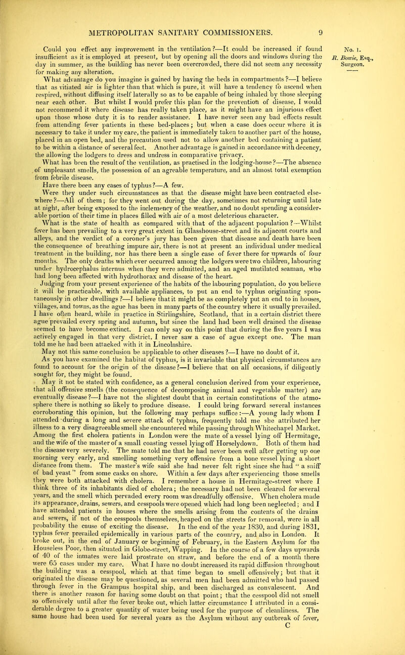 Could you effect any improvement in the ventilation ?—It could be increased if found No. 1. insufficient as it is employed at present, but by opening all the doors and windows during the jt, Bowie, Esq., day in summer, as the building has never been overcrowded, there did not seem any necessity Surs;eon. lor nriaking any alteration. What advantage do you imagine is gained by having the beds in compartments ?—I believe that as vitiated air is lighter than that which is pure, it will have a tendency to ascend when respired, without diffusing itself laterally so as to be capable of being inhaled by those sleeping near each other. But whilst I would prefer this plan for the prevention of disease, I would not recommend it where disease has really taken place, as it might have an injurious effect upon those whose duty it is to render assistance. I have never seen any bad effects result from attending fever patients in these bed-places; but when a case does occur where it is necessary to take it under my care, the patient is immediately taken to another part of the house, placed in an open bed, and the precaution used not to allow another bed containing a patient to be within a distance of several feet. Another advantage is gained in accordance with decency, the allowing the lodgers to dress and undress in comparative privacy. What has been the result of the ventilation, as practised in the lodging-house?—The absence of unpleasant smells, the possession of an agreable temperature, and an almost total exemption i'rom febrile disease. Have there been any cases of typhus?—A few. Were they under such circumstances as that the disease might have been contracted else- where?—All of them; for they went out during the day, sometimes not returning until late at night, after being exposed to the inclemency of the weather, and no doubt spending a consider- able portion of their time in places filled with air of a most deleterious character. What is the state of health as compared with that of the adjacent population?—Whilst fever has been prevailing to a very great extent in Glasshouse-street and its adjacent courts and alleys, and the verdict of a coroner's jury has been given that disease and death have been the consequence of breathing impure air, there is not at present an individual under medical treatment in the building, nor has there been a single case of fever there for upwards of four months. The only deaths whichever occurred among the lodgers were two children, labouring under hydrocephalus internus when they were admitted, and an aged mutilated seaman, who had long been affected with hydrothorax and disease of the heart. Judging from your present experience of the habits of the labouring population, do you believe it will be practicable, with available appliances, to put an end to typhus originating spon- taneously in other dwellings ?—I believe that it might be as completely put an end to in houses, villages, and towns, as the ague has been in many parts of the country where it usually prevailed. I have often heard, while in practice in Stirlingshire, Scotland, that in a certain district there ague prevailed every spring and autumn, but since the land had been well drained the disease seemed to have become extinct. I can only say on this point that during the five years I was actively engaged in that very district, I never saw a case of ague except one. The man told me he had been attacked with it in Lincolnshire. May npt this same conclusion be applicable to other diseases ?—I have no doubt of it. As you have examined the habitat of typhus, is it invariable that physical circumstances are found to account for the origin of the disease ?—I believe that on all occasions, if diligently sought for, they might be found. May it not be stated with confidence, as a general conclusion derived from your experience, that all offensive smells (the consequence of decomposing animal and vegetable matter) are eventually disease ?—I have not the slightest doubt that in certain constitutions of the atmo- sphere there is nothing so Ukely to produce disease. I could bring forward several instances corroborating this opinion, but the following may perhaps suffice :—A young lady whom I attended during a long and severe attack of typhus, frequently told me she attributed her illness to a very disagreeable smell she encountered while passing through Whitechapel Market. Among the first cholera patients in London were the mate of a vessel lying off Hermitage, and the wife of the master of a small coasting vessel lying off Horselydown. Both of them had tlie disease very severely. The mate told me that he had never been well after getting up one morning very early, and smelling something very offensive from a bone vessel lying a s!ior<^ distance from them. The master's wife said she had never felt right since she had  a sniff of bad yeast  from some casks on shore. Within a few days after experiencing those smells they were both attacked with cholera. I remember a house in Hermitage-street where I think three of its inhabitants died of cholera; the necessary had not been cleared for several years, and the smell which pervaded every room was dreadfully offensive. When cholera made its appearance, drains, sewers, and cesspools were opened which had long been neglected; and I have attended patients in houses where the smells arising from the contents of the drains and sewers, if not of the cesspools themseUes, heaped on the streets for removal, were in all probabihty the cause of exciting the disease. In the end of the year 1830, and during 1831, typhus fever prevailed epidemically in various parts of the country, and also in London. It broke out, in the end of January or beginning of February, in the Eastern Asylum for the Houseless Poor, then situated in Globe-street, Wapping. In the course of a few days upwards of 40 of the inmates were laid prostrate on straw, and before the end of a month there were 65 cases under my care. What I have no doubt increased its rapid diffusion throughout the building was a cesspool, which at that time began to smell offensively; but that it origmated the disease may be questioned, as several men had been admitted who had passed through fever in the Grampus hospital ship, and been discharged as convalescent. And there is another reason for having some doubt on that point; that the cesspool did not smell so offensively until after the fever broke out, which latter circumstance I attributed in a consi- derable degree to a greater quantity of water being used for the purpose of cleanliness. The same house had been used for several years as die Asylum without any outbreak of fever.