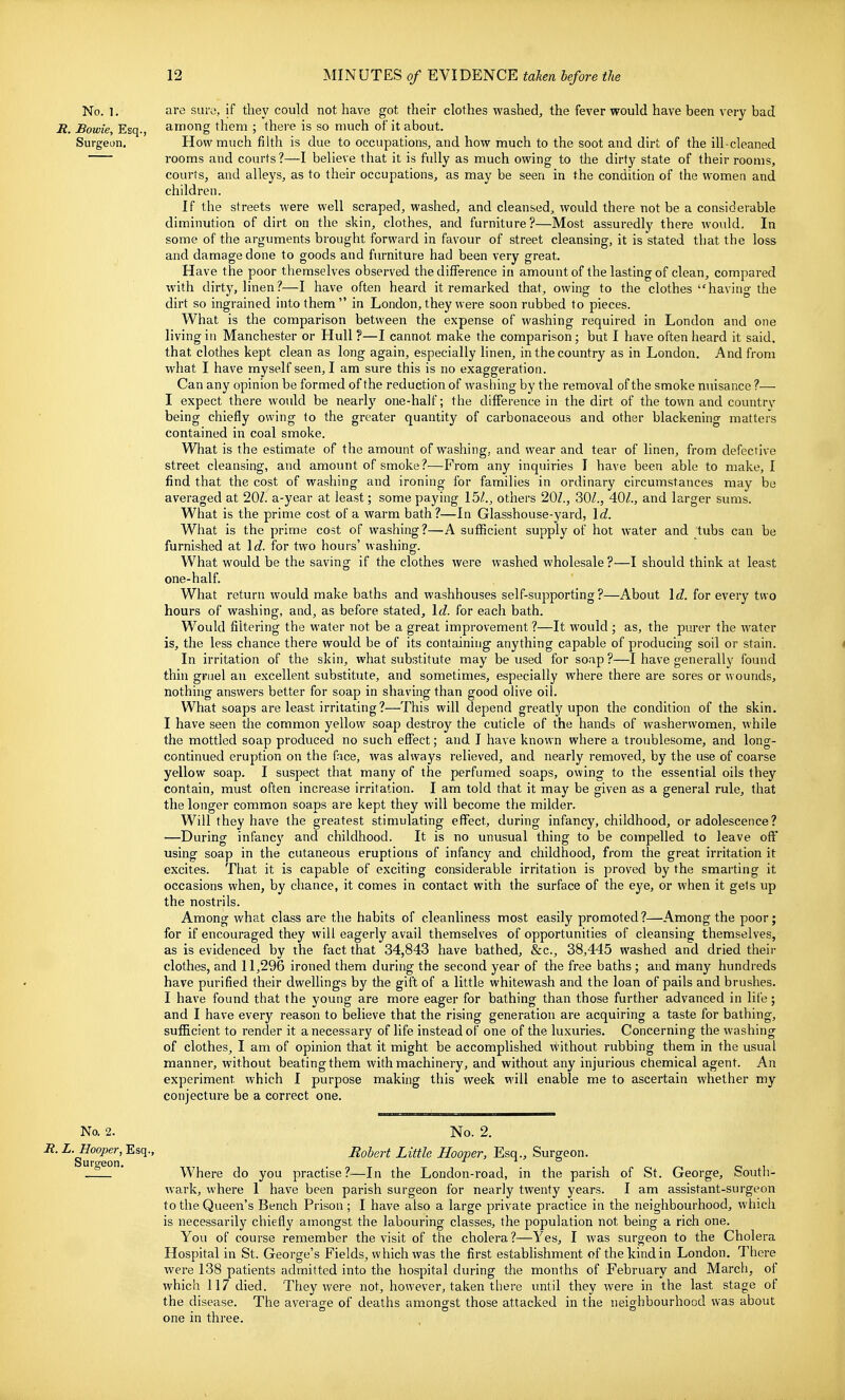 No. 1. are sura, if they could not have got their clothes washed^ the fever would have been very bad R. Bowie, Esq., among them ; there is so much of it about. Surgeon. How much filth is due to occupations, and how much to the soot and dirt of the ill-cleaned rooms and courts?—I believe that it is fully as much owing to the dirty state of their rooms, courts, and alleys, as to their occupations, as may be seen in the condition of the women and children. If the streets were well scraped, washed, and cleansed, would there not be a considerable diminution of dirt on the skin, clothes, and furniture?—Most assuredly there would. In some of the arguments brought forward in favour of street cleansing, it is stated that the loss and damage done to goods and furniture had been very great. Have the poor themselves observed the difference in amount of the lasting of clean, compared with dirty, linen?—I have often heard it remarked that, owing to the clothes having the dirt so ingrained into them  in London, they were soon rubbed to pieces. What is the comparison between the expense of washing required in London and one living in Manchester or Hull ?—I cannot make the comparison; but I have often heard it said, that clothes kept clean as long again, especially linen, in the country as in London. And from what I have myself seen, I am sure this is no exaggeration. Can any opinion be formed of the reduction of washing by the removal of the smoke nuisance ?— I expect there would be nearly one-half; the difference in the dirt of the town and countrv being chiefly owing to the greater quantity of carbonaceous and other blackening matters contained in coal smoke. What is the estimate of the amount of washing, and wear and tear of linen, from defective street cleansing, and amount of smoke?—Prom any inquiries I have been able to make, I find that the cost of washing and ironing for families in ordinary circumstances may be averaged at 20Z. a-year at least; some paying 15/., others 20Z., 30/., 40/., and larger sums. What is the prime cost of a warm bath?—In Glasshouse-yard, Id. What is the prime cost of washing?—A sufficient supply of hot water and tubs can be furnished at \d. for two hours' washing. What would be the saving if the clothes were washed wholesale ?—I should think at least one-half. What return would make baths and washhouses self-supporting?—About 1 c/. for every two hours of washing, and, as before stated, \d. for each bath. Would filtering the water not be a great improvement ?—It would ; as, the purer the water is, the less chance there would be of its containing anything capable of producing soil or stain. i In irritation of the skin, what substitute may be used for soap ?—I have generally found thin gruel an excellent substitute, and sometimes, especially where there are sores or wounds, nothing answers better for soap in shaving than good olive oil. What soaps are least irritating ?—This will depend greatly upon the condition of the skin. I have seen the common yellow soap destroy the cuticle of the hands of washerwomen, while the mottled soap produced no such effect; and I have known where a troublesome, and long- continued eruption on the face, was always relieved, and nearly removed, by the use of coarse yellow soap. I suspect that many of the perfumed soaps, owing to the essential oils they contain, must often increase irritation. I am told that it may be given as a general rule, that the longer common soaps are kept they will become the milder. Will they have the greatest stimulating effect, during infancy, childhood, or adolescence? —During infancy and childhood. It is no unusual thing to be compelled to leave off using soap in the cutaneous eruptions of infancy and childhood, from the great irritation it excites. That it is capable of exciting considerable irritation is proved by the smarting it occasions when, by chance, it comes in contact with the surface of the eye, or when it gets up the nostrils. Among what class are the habits of cleanliness most easily promoted?—Among the poor; for if encouraged they will eagerly avail themselves of opportunities of cleansing themselves, as is evidenced by the fact that 34,843 have bathed, &c., 38,445 washed and dried theii- clothes, and 11,296 ironed them during the second year of the free baths; and many hundreds have purified their dwellings by the gift of a little whitewash and the loan of pails and brushes. I have found that the young are more eager for bathing than those further advanced in life; and I have every reason to believe that the rising generation are acquiring a taste for bathing, sufficient to render it a necessary of life instead of one of the luxuries. Concerning the washing of clothes, I am of opinion that it might be accomplished without rubbing them in the usual manner, without beating them with machinery, and without any injurious chemical agent. An experiment which I purpose making this week will enable me to ascertain whether my conjecture be a correct one. No. 2. No. 2. R. L. Hooper, Esq., Robert Little Hoover, Esq., Surgeon. Surceon. i o ° * Where do you practise?—In the London-road, in the parish of St. George, South- wark, where I have been parish surgeon for nearly twenty years. I am assistant-surgeon to the Queen's Bench Prison ; I have also a large private practice in the neighbourhood, which is necessarily chiefly amongst the labouring classes, the population not being a rich one. You of course remember the visit of the cholera?—Yes, I was surgeon to the Cholera Hospital in St. George's Fields, which was the first estabHshment of the kind in London. There were 138 patients admitted into the hospital during the months of February and March, of which 117 died. They were not, however, taken there until they were in the last stage of the disease. The average of deaths amongst those attacked in the neighbourhood was about one in three.