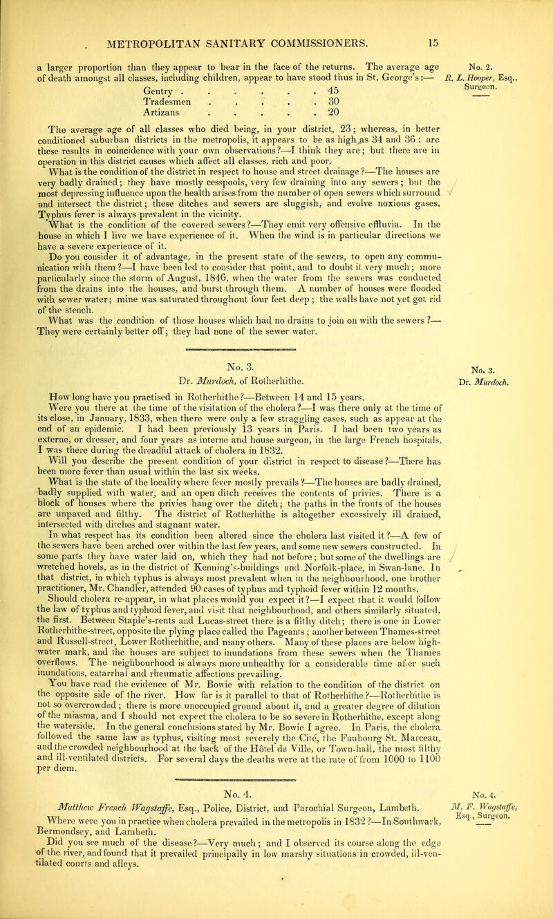 a larger proportion than they appear to bear in the face of the returns. The average age No. 2. of death amongst all classes, including children, appear to have stood thus in St. George's:— R. L. Hooper, Esq,, Gentry ...... 45 ^'^T' Tradesmen . . . . .30 Artizans . . . . .20 The average age of all classes who died being, in your district, 23; whereas, in better conditioned suburban districts in the metropolis, it appears to be as high,as 34 and 36 : are these results in coincidence with your own observations?—I think they are; but there are in operation in this district causes which atlect all classes, rich and poor. What is the condition of the district in respect to house and street drainage ?—The houses are very badly drained; they have mostly cesspools, very few draining inlo any sewers; but the most depressing influence upon the health arises from the number of open sewers which surround / and intersect the district; these ditches and sewers are sluggish, and evolve noxious gases. Typhus fever is always prevalent in the vicinity. What is the condition of the covered sewers ?—They emit verj'' offensive effluvia. In the house in which I live we have experience of it. When the wind is in particular directions we have a severe experience of it. Do you consider it of advantage, in the present state of the sewers, to open any commu- nication with them ?—I have been led to consider that point, and to doubt it very much ; more particularly since the storm of August, 1846, when the water from the sewers was conducted from the drains into the houses, and burst through them. A number of houses were flooded with sewer water; mine was saturated throughout four feet deep ; the walls have not yet got rid of the stench. What was the condition of those houses which had no drains to join on with the sewers ?— They were certainly better off; they had none of the sewer water. No. 3. Dr. Murdoch, of Rotherhithe How long have you practised in Rotherhithe?—Between 14 and 15 years. Wei'e you there at the time of the visitation of the cholera?—I was there only at the time of its close, in January, 1833, when there were only a few straggling cases, such as appear at the end of an epidemic. I had been previously 13 years in Paris. I had been two years as externe, or dresser, and four years as interne and house surgeon, in the large French hospitals. I was there during the dreadtul attack of cholera in 1832. Will you describe the present condition of your district in respect to disease?—There has been more fever than usual within the last six weeks. What is the state of the locality where fever mostly prevails ?—The houses are badly drained, badly supplied with water, and an open ditch receives the contents of privies. There is a block of houses where the priv'es hang over tlie ditch; the paths in the fronts of the houses are unpaved and tilthy. The district of Rotherhithe is altogether excessively ill drained, intersected with ditches and stagnant water. In what respect has its condition been altered since the cholera last visited it ?—A few of the sewers have been arched over within the last few years, and some new sewers constructed. In ^ some parts they have water laid on, which they had not before; but some of the dwellings are ^ wretched hovels, as in the district of Kenning's-buildings and Norfolk-place, in Swan-lane. In that district, in which typhus is always most prevalent when in the neighbourhood, one brother practitioner, Mr. Chandler, attended 90 cases of typhus and typhoid fever within 12 months. Should cholera re-appear, in what places would you expect it?—I expect that it would follow the law of typhus and typhoid fever, and visit that neighbourhood, and others similarly situated, the first. Between Staple's-rents and Lucas-street there is a filthy ditch; there is one in Lower Rotherhithe-street, opposite the plying place called the Pageants; another between Thames-street and Russell-street, Lower Rotherhithe, and many others. Many of these places are below high- water mark, and the houses are subject to inundations from these sewers when the Thames overflows. The neighbourhood is alw ays more unhealthy for a considerable time af er such inundations, catarrhal and rheumatic affections prevailing. You have read the evidence of Mr. Bowie with relation to the condition of the district on the opposite side of the river. How far is it parallel to that of Rotherhithe ?—Rorherhithe is not so overcrowded; there is more unoccupied ground about it, and a greater degree of dilution of the miasma, and I should not expect the cholera to be so severe in Rotherhithe, except along the waterside. In the general conclusions stated by Mr. Bowie I agree. In Paris, the cholera followed the same law as typhus, visiting most severely the Cite, the Faubourg St. Marceau, and the crowded neighbourhood at the back of the Hotefde Ville, or Town-hall, the most filthy and ill-ventilated districts. For several days the deaths were at the rate of from 1000 to 1100 per diem. No. 3. Dr. Murdoch. No. 4. No. 4. ■ Matthew French Wagstaffe, Esq., Police, District, and Parochial Surgeon, Lambeth. if/. F. Wagstaffe, Where were you in practice when cholera prevailed in the metropolis in 1832 ?—In Southwark, -Sq.,^mgeon. Bermondsey, and Lambeth. Did you see much of the disease?—Very much; and I observed its course along the edge of the river, and found that it prevailed principally in low marshy situations in crowded, ill-ven- tilated courts and alleys.