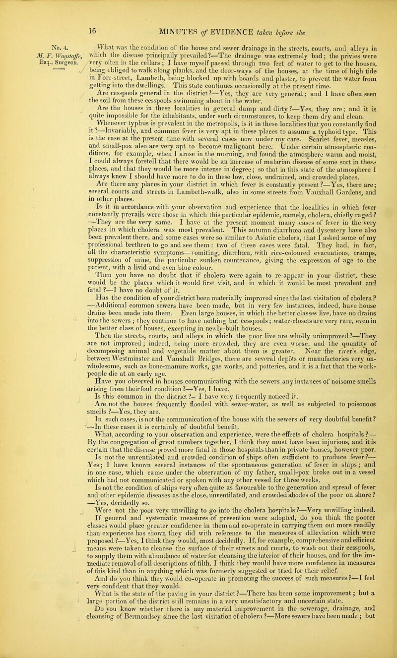 No. 4. Vlhat was ihe condition of the house and sewer drainage in the streets^ courts, and alleys in M. F. Wagstaffe, which the disease principally prevailed?—Tlie drainage was extremely bad; the privies were Esq., Sui-gecu. very often in the cellars ; I have myself passed through two feet of water to get to the houses, being obliged to walk along planks, and the door-ways of the houses, at the time of high tide in Fore-street, Lambeth, being blocked up with boards and plaster, to prevent the water from getting into the dwellings. This state continues occasionally at the present time. Are cesspools general in the district?—Yes, they are very general; and I have often seen the soil from these cesspools swimming about in the water. Are the houses in these localities in general damp and dirty ?—Yes, they are; and it is quite impossible for the inhabitants, under such circumstances, to keep them dry and clean. When ever typhus is prevalent in the metropolis, is it in these localities that you constantly find it?—Invariably, and common fever is very apt in these places to assume a typhoid type. This is the case at the present time with several cases now under my care. Scarlet fever, measles, and small-pox also are very apt to become malignant here. Under certain atmospheric con- ditions, for example, when I arose in the morning, and found the atmosphere warm and moist, I could alw^ays foretell that there would be an increase of malarian disease of some sort in these places, and that they would be more intense in degree; so that in this state of the atmosphere I always knew I should have more to do in these low, close, undrained, and crowded places. Are there any places in your district in which fever is constantly present?—Yes, there are; several courts and streets in Lambeth-walk, also in some streets from Vauxhall Gardens, and in other places. Is it in accordance with your observation and experience that the localities in which fever constantly prevails were those in which this particular epidemic, namely, cholera, chiefly raged ? —They are the very same. I have at the present moment many cases of fever in the very- places in which cholera was most prevalent. This autumn diarrhoea and dysentery have also been prevalent there, and some cases were so similar to Asiatic cholera, that I asked some of my professional brethren to go and see them : two of these cases were fatal. They had, in fact, all the characteristic symptoms—vomiting, diarrhoea, with rice-coloured evacuations, cramps, suppression of urine, the particular sunken countenance, giving the expression of age to the patient, with a livid and even blue colour. Then you have no doubt that if cholera were again to re-appear in your district, these would be the places which it woidd first visit, and in which it would be most prevalent and fatal ?—I have no doubt of it. Has the condition of your district been materially improved since the last visitation of cholera? ■—Additional common sewers have been made, but in very few instances, indeed, have house drains been made into them.. Even large houses, in which the better classes live, have no drains into the sewers ; they continue to have nothing but cesspools; water-closets are very rare, even in the better class of houses, excepting in newly-built houses. Then the streets, courts, and alleys in which the poor live are wholly unimproved ?—They are not improved ; indeed, being more crowded, they are even worse, and the quantity of decomposing animal and vegetable matter about them is greater. Near the river's edge, between Westminster and Vauxhall Bridges, there are several depots or manufactories very un- wholesome, such as bone-manure works, gas works, and potteries, and it is a fact that the work- people die at an early age. Have you observed in hotises communicating with the sewers any instances of noisome smells arising from theirfoul condition ?—Yes, I have. Is this common in the district ?—I have very frequently noticed it. Are not the houses frequently flooded with sewer-water, as well as subjected to poisonous smells ?—Yes, they are. In such cases, is not the communication of the house with the sewers of very doubtful benefit? ~—-In these cases it is certainly of doubtful benefit. What, according to your observation and experience, were the effects of cholera hospitals ?— By the congregation of great numbers together, I think they must have been injurious, and it is certain that the disease proved more fatal in those hospitals than in private houses, however poor. Is not the unventilated and crowded condition of ships often sufficient to produce fever?— Yes; I have known several instances of the spontaneous generation of fever in ships; and in one case, which came under the observation of my father, small-pox broke out in a vessel which had not communicated or spoken with any other vessel for three weeks. Is not the condition of ships very often quite as favourable to the generation and spread of fever and other epidemic diseases as the close, unventilated, and crowded abodes of the poor on shore ? —Yes, decidedly so. Were not the poor very unwilling to go into the cholera hospitals ?—Very unwilling indeed. If general and systematic measures of prevention were adopted, do you think the poorer classes would place greater confidence in them and co-operate in carrying them out more readily than experience has shown they did with reference to the measures of alleviation which were proposed ?—Yes, I think they would, most decidedly. If, for example, comprehensive and eflScient means were taken to cleanse the surface of their streets and courts, to wash out their cesspools, to supply them with abundance of water for cleansing the interior of their houses, and for the im- mediate removal of all descriptions of filth, I think they would have more confidence in measures of this kind than in anything which was formerly suggested or tried for their relief, i And do you think they would co-operate in promoting the success of such measures ?—I feel very confident that they would. What is the state of the paving in your district?—There has been some improvement; but a ' large portion of the district still remains in a very unsatisfactory and uncertain state. IDo you know whether there is any material improvement in the sewerage, drainage, and cleansing of Bermondsey since the last visitation of cholera?—More sewers have been made ; but