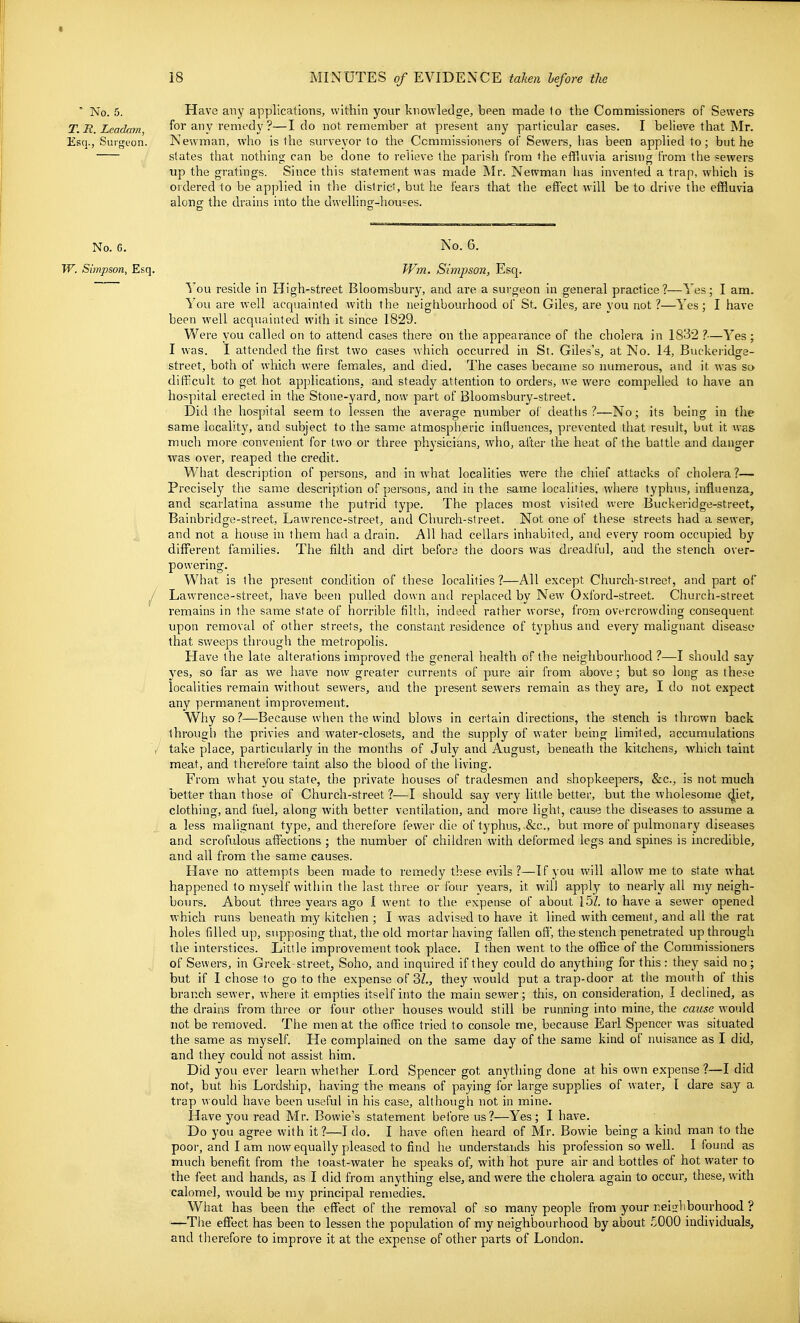 No. 5. Have any applications, within your knowledge, been made to the Commissioners of Sewers T.It.Leadam for any remfdy ?—I do not remember at present any particular cases. I believe that Mr. Esq., Surgfon. New'man, who is the siu'veyor to the Commissioners of Sewers, has been applied to ; but he states that nothing can be done to relieve the parish from the effluvia arising from the sewers up the gratings. Since this statement was made Mr. Newman has invented a trap, which is ordered to be applied in the dislricf, but he fears that the effect will be to drive the effluvia alonff the drains into the dwelling-houses. No. 6. No. 6. W. Simpson, Esq. Wm. Simpson, Esq. I'ou reside in High-street Bloomsbury, and are a surgeon in general practice?—Yes; I am. You are well acquainted with the neighbourhood of St. Giles, are you not?—Yes; I have been well acquainted with it since 1829. Were you called on to attend cases there on the appearance of the cholera in 1832 ?—Yes ; I was. I attended the first two cases which occurred in St. Giles's, at No. 14, Buckeridge- street, both of which were females, and died. The cases became so numerous, and it was so difficult to get hot applications, and steady attention to orders, we were compelled to have an hospital erected in the Stone-yard, now part of Bloomsbury-street. Did the hospital seem to lessen the average number of deatlis ?—No; its being in the same locality, and subject to the same atmospheric influences, prevented that result, but it was much more convenient for two or three physicians, who, after the heat of the battle and danger was over, reaped the credit. What description of persons, and in what localities were the chief attacks of cholera?— Precisely the same description of persons, and in the same localities, where typhus, influenza, and scarlatina assume the putrid type. The places most visited were Buckeridge-street, Bainbridge-street, Lawrence-street, and Church-street. Not one of these streets had a sewer, and not a house hi them had a drain. All had cellars inhabited, and every room occupied by different families. The filth and dirt before the doors was dreadful, and the stench over- powering. What is the present condition of these localities ?—All except Church-street, and part of ^ Lawrence-street, have been pulled down and replaced by New Oxford-street. Church-street remains in the same state of horrible filth, indeed rather worse, from overcrowding consequent upon removal of other streets, the constant residence of typhus and every malignant disease that sweeps through the metropolis. Have the late alterations improved the general health of the neighbourhood ?—I should say yes, so far as we have now greater currents of pure air from above ; but so long as these localities remain without sewers, and the present sewers remain as they are, I do not expect any permanent improvement. Why so?—Because when the wind blows in certain directions, the stench is thrown back through the privies and water-closets, and the supply of water being limited, accumulations 'r take place, particularly in the months of July and August, beneath the kitchens, which taint meat, and therefore taint also the blood of the living. From what you state, the private houses of tradesmen and shopkeepers, &c., is not much better than those of Church-street ?—I should say very little better, but the wholesome (|iet, clothing, and fuel, along with better ventilation, and more light, cause the diseases to assume a a less malignant type, and therefore fewer die of typhus, &c., but more of pulmonary diseases and scrofulous affections ; the number of children with deformed legs and spines is incredible, and all from the same causes. Have no attempts been made to remedy these evils?—If you will allow me to state w'hat happened (o myself within the last three or four years, it will apply to nearly all my neigh- bours. About three years ago 1 went to the expense of about 15Z. to have a sewer opened which runs beneath my kitchen ; I was advised to have it lined with cement, and all the rat holes filled up, supposing that, the old mortar having fallen ofi, the stench penetrated up through the interstices. Little improvement took place. I then went to the office of the Commissioners of Sewers, in Greek-street, Soho, and inquired if they could do anything for this: they said no; but if I chose to go to the expense of 3/., they would put a trap-door at the mouth of this branch sewer, where it empties itself into the main sewer; this, on consideration, I declined, as the drains from thi-ee or fom- other houses would still be running into mine, the cause w^ould not be removed. The men at the office tried to console me, because Earl Spencer was situated the same as myself. He complained on the same day of the same kind of nuisance as I did, and they could not assist him. Did you ever learn whether I,ord Spencer got anything done at his own expense ?—I did not, but his Loi-dship, having the means of paying for large supplies of water, I dare say a trap would have been useful in his case, although not in mine. Have you read Mr. Bowie's statement before us?—Yes; I have. Do you agree with it?—I do. I have often heard of Mr. Bowie being a kind man to the poor, and lam now equally pleased to find he understaiids his profession so well. I found as much benefit from the toast-water he speaks of, with hot pure air and bottles of hot water to the feet and hands, as I did from anything else, and were the cholera again to occur, these, with calomel, would be my principal remedies. What has been the effect of the removal of so many people from your neislibourhood ? —The effect has been to lessen the population of my neighbourhood by about 5000 individuals, and therefore to improve it at the expense of other parts of London.