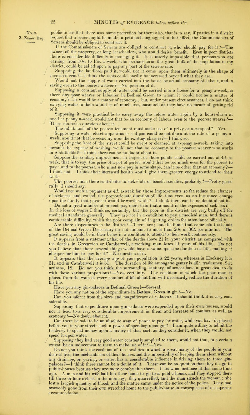 No. 9. public to see that there was some protection for theni also, that is to saj^ if parties in a district 2. Taylor, Esq. request that a sewer might be made, a petition being sig.ned to that efiect, the Commissioners of Sewers should be obliged to construct it. if the Commissioners of Sewers are obliged to construct it, who should pay for it?—The owners of the property, or long leaseholders, who would derive benefit. Even in poor districts there is considerable difficulty in managing it. It is utterly impossible that persons who are earning from 10s. to I5s. a-week, who perhaps form the great bulk of the population in my district, could be called upon to pay any part of the sewers-rate. / Supposing the landlord paid it, would not it come upon them ultimately in the shape of increased rent?— I think the rents could hardly be increased beyond what they are. Would not the supply of water carried into the house be actual economy of labour, and a I saving even to the poorest weaver ?—No question of it. Supposing a constant supply of water could be carried into a house for a pennj'' a-week, is there any poor weaver or labourer in Bethnal Green to whom it would not be a matter of economy ?—It would be a matter of economy ; but, under present circumstances, I do not think  carrying water to them would be of much use, inasmuch as they have no means of getting rid of it. Supposing it were practicable to carry away the refuse water again by a house-drain at another penny a-week, would not that be an economy of labour even to the poorest weaver?— There can be no question about it. The inhabitants of the poorest tenement must make use of a privy or a cesspool?—Yes. Supposing a water-closet apparatus or soil-pan could be put down at the rate of a penny a- week, would not that be economy over the existing charges ?—I think so. Supposing the front of the street coidd be swejit or cleansed at a-penny a-week, taking into account the expense of washing, would not that be economy to the poorest weaver who works in Spitalfields P—I think there can be no doubt about it. Suppose the sanitary improvement in respect of those points could be carried out at 4c/. a- week, that is to say, the price of a pot of porter, would that be too much even for the poorest to pay: and to the poorest, who must now pay in some shape, can it be other than an economy ?— I think not. I think their increased health would give them greater energy to attend to their work. The poorest man there contributes to sick clubs or benefit societies, probably ?—'Pretty gene- rally, I should say. Would not such a payment as 4c?. a-week for those improvements so far reduce the chances of sickness, and extend the proportionate duration of life, that even as an insurance charge upon the family that ]:)ayment would be worth while?—I think there can be no doubt about it. Do not a great number at present pay more than that amount in the expenses of sickness ?— In the loss of wages I think so, certainly; but the poor in the district are very badly off for medical attendance generally. They are not in a condition to pay a medical man, and there is considerable difficulty, which the poor complain of, in getting orders for attendance officially. Are there dispensaries in the district?—There are; but the funds that come into the hands of the Bethnal Green Dispensary do not amount to more than 20/. or 30Z. per annum. The great saving would-be in their being in a condition to attend to their work continuously. It appears from a statement, that of the deaths above 21 in your district as compared with the deaths in Greenwich or Camberwell, a working man loses 11 years of his life. Do not you believe that those several things would have a value upon the duration of life, making it cheaper for him to pay for it ?—No question of it. It appears that the average age of your population is 22 years, whereas in Hackney it is 31, and in Camberwell it is 31. The duration of life among the gentry is 46; tradesmen^ 24; artizans, 18. Do not you think the surrounding sanitary influences have a great deal to do with those various proportions?—Yes, certainly. The condition in which the poor man is placed from the want of every comfort of life about him will necessarily reduce the duration of his life. Have you any gin-palaces in Bethnal Green?—Several. Have you any notion of the expenditure in Bethnal Green in gin ?—No. Can you infer it from the sizes and magnificence of palaces?—I should think it is very con- siderable. Supposing that expenditure upon gin-palaces were expended upon their own houses, would not it lead to a very considerable improvement in them and increase of comfort as well as economy ?—No doubt about it. Can there be said to be an absolute want of power to pay for water, while you have displayed before you in your streets such a power of spending upon gin ?—I am quite willing to admit the tendency to spend money upon a luxury of that sort, as they consider it, when they would not spend it upon water. / Supposing they had very good water constantly supplied to them, would not that, to a certain extent, be an inducement to them to make use of it ?—Yes. Do not you think the condition of the localities in which a great many of the people in your district live, the uncleanliness of their houses, and the impossibility of keeping them clean without any drainage, or paving, or water, has a considerable influence in driving them to those gin- palaces ?—I think there cannot be a doubt of it. There can be no question that they do go to public-houses because they are more comfortable there. I knew an instance of that some time ago. A man and his wife had left their home to go to a public-house, and they stopped there till three or four o'clock in the morning; they quarrelled, and the man struck the woman; she lost a largish quantity of blood, and the matter came under the notice of the police. They had avowedly gone from their own wretched home to the public-house in consequence of its superior accommodation.
