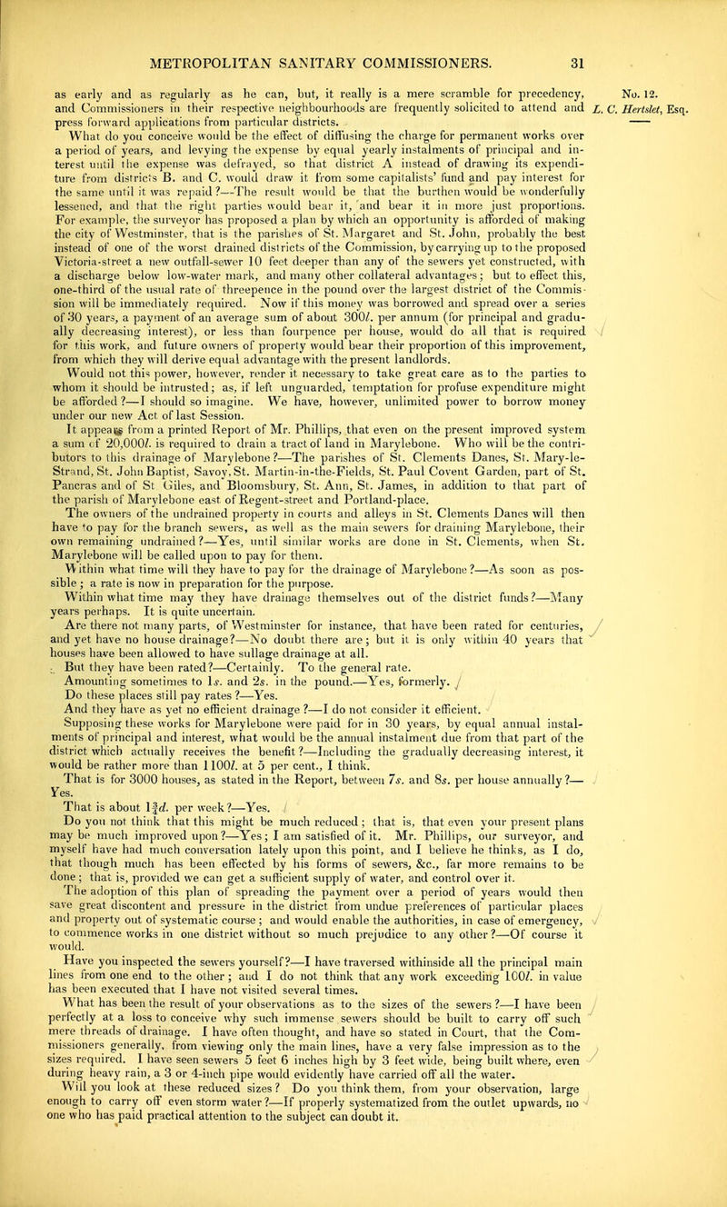 as early and as regularly as he can, but, it really is a mere scramble for precedency, No. 12. and Commissioners in their respective neighbourhoods are frequently solicited to attend and z, C. Hertslet, Esq. press forward applications from particular districts. What do you conceive would be the effect of diffusing the charge for permanent works over a period of years, and levying the expense by equal yearly instalments of principal and in- terest until the expense was defrayed, so that district A instead of drawing its expendi- ture from districts B. and C. would draw it from some capitalists' fund and pay interest for the same until it was repaid ?—The resuU, would be that the burthen would be wonderfully lessened, and that the right parties would bear it, and bear it in more just proportions. For example, the surveyor has proposed a plan by which an opportmiity is afforded of making the city of Westminster, that is the parishes of St. Margaret and St. John, probably the best instead of one of the worst drained districts of the Commission, by carrying up to the proposed Victoria-street a new outfall-sewer 10 feet deeper than any of the sewers yet constructed, with a discharge below low-water mark, and many other collateral advantages; but to effect this, one-third of the usual rate of threepence in the pound over the largest district of the Commis- sion will be immediately required. Now if this money was borrowed and spread over a series of 30 years, a payment of an average sum of about 300Z. per annum (for principal and gradu- ally decreasing interest), or less than fourpence per house, would do all that is required for this work, and future owners of property would bear their proportion of this improvement, from which they w ill derive equal advantage with the present landlords. Would not this power, however, render it necessary to take great care as to the parties to whom it should be intrusted; as, if left unguarded, temptation for profuse expenditure might be afforded ?—I should so imagine. We have, however, unlimited power to borrow money under our new Act of last Session. It appeal^ fi'om a printed Report of Mr. Phillips, that even on the present improved system a sum of 20,000Z. is required to drain a tract of land in Marylebone. Who will be the contri- butors to this drainage of Marylebone ?—The parishes of St. Clements Danes, Sr. Mary-le- Strand, St. John Baptist, Savoy, St. Martin-in-the-Flelds, St. Paul Covent Garden, part of St. Pancras and of St Giles, and Bloomsbury, St. Ann, St. James, in addition to that part of the parish of Marylebone east of Regent-street and Portland-place. The owners of the undrained property in courts and alleys in St. Clements Danes will then have to pay for the branch sewers, as well as the main sewers for draining Marylebone, their own remaining undrained?—Yes, until similar works are done in St. Clements, when St. Marylebone will be called upon to pay for them. Within what time will they have to pay for the drainage of ISIarylebone ?—As soon as pos- sible ; a rate is now in preparation for the purpose. Within what time may they have drainage themselves out of the district funds ?—Many years perhaps. It is quite uncertain. Are there not many parts, of Westminster for instance, that have been rated for centuries, y and yet have no house drainage?—No doubt there are; but it is only within 40 years that houses have been allowed to have suUage drainage at all. ; But they have been rated?—Certainly. To the general rate. Amounting sometimes to \s. and 2s. in the pound.—Yes, formerly. J Do these places still pay rates ?—Yes. And they have as yet no efficient drainage ?—I do not consider it efficient. Supposing these works for Marylebone were paid for in 30 years, by equal annual instal- ments of principal and interest, what would be the annual instalment due from that part of the district which actually receives the benefit ?—Including the gradually decreasing interest, it would be rather more than llOOZ. at 5 per cent., I think. That is for 3000 houses, as stated in the Report, between 7s. and 85. per house annually ?— Yes. That is about IfcZ. per week?—Yes. Do you not think that this might be much reduced ; that is, that even your present plans maybe much improved upon ?—Yes; I am satisfied of it. Mr. Phillips, our surveyor, and myself have had much conversation lately upon this point, and I believe he thinks, as I do, that though much has been effected by his forms of sewers, &c., far more remains to be done ; that is, provided we can get a sufficient supply of water, and control over it. The adoption of this plan of spreading the payment over a period of years would then save great discontent and pressure in the district from undue preferences of particular places and property out of systematic course ; and would enable the authorities, in case of emergency, -J to commence v/orks in one district without so much prejudice to any other ?—Of course it would. Have you inspected the sewers yourself?—I have traversed withinside all the principal main lines from one end to the other; and I do not think that any work exceeding lOOZ. in value n has been executed that I have not visited several times. What has been the result of your observations as to the sizes of the sewers ?—I have been J perfectly at a loss to conceive why such immense sewers should be built to carry off such mere threads of drainage. I have often thought, and have so stated in Court, that the Com- missioners generally, from viewing only the main lines, have a very false impression as to the > sizes required. I have seen sewers 5 feet 6 inches high by 3 feet wide, being built where, even ^ during heavy rain, a 3 or 4-inch pipe would evidently have carried off all the water. Will you look at these reduced sizes ? Do you think them, from your observation, large enough to carry off even storm water ?—If properly systematized from the outlet upwards, 110 ^ one who has paid practical attention to the subject can doubt it.
