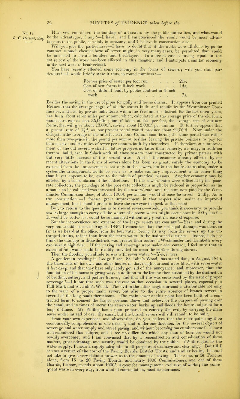 No. 12. Have you considered the building of all sewers by the public authorities, and what M'ould L. C. Hertskt, Efiq. advantages, if any?—I have; and I am convinced the result would be most advan- tageous to the public, certainly in economy, and I believe in construction also. Will you give the particulars ?—I have no doubt that if the works were all done by public contract a much cheaper form of sewer might, in very many cases, be permitted than coidd be intrusted to private builders and bricklayers. In a recent case a saving equal to the entire cost of the work has been effected in this manner; and I anticipate a similar economy in the next work to beadvertised. You liave recently effected some economy in the forms of sewers; will you state par- ticulars?—I would briefly state it thus, in round numbers :— Former price of sewer per foot run .... 21*. Cost of new forms in 9-inch work .... 14s. Cost of ditto if built by public contract in 4-inch work 7s. Besides the saving in the use of pipes for gully and house drains. It appears from our printed Returns that the average length of all the sewers built and rebuilt by the Westminster Com- mission, and also by private individuals within the Westminster district, for the last seven years, has been about seven miles per annum, which, calculated at the average price of the old form, would have cost at least 35,000^. ; but, if taken at 12s per foot, the average cost of our new forms, that will give about 23,000?., saving about 12,000/. per annum. It further appears that a general rate of l|<f. on our present rental would produce about 22,0007. Now under the old system the average of the rates levied in our Commission during the same period was rather more than two-pence in the pound per annum, besides leaving the private builders to pay for between five and six miles of sewer per annum, built by themselves. If, therefore, *ir improve- ment of the old sewerage shall in future progress no faster than formerly, we may, in addition thereto, build, even in Q-inch work, all those sewers now constructed by private parties, with but very little increase of the present rates. And if the economy already effected by our recent alterations in the forms of sewers alone has been so great, surely the economy to be expected from the improvements, not only in the sewers, but in the house-drains also, under a systematic arrangement, would be such as to make sanitary improvement a far easier thing than it yet appears to be, even to the minds of practical persons. Another economy may be effected by a consolidation of the collections. If the sewers'-rates were collected by the poor- rate collectors, the poundage of the poor-rate collections might be reduced in proportion as the amount to be collected was increased by the sewers'-rate, and vhe sum now paid by the West- minster Commission alone, of about lOOOZ. per annum, would at once be saved. 2ndly. As to the construction:—I foresee great improvement in that respect also, in\der an improved management, but I should prefer to leave the surveyor to speak to that point. But, to return to the question as to sizes of sewers,—would you think it necessary to provide sewers large enough to carry oflf the waters of a storm which might occur once in 100 years?— It would be better it it could be so managed without any great increase of expense. But the inconvenience and expense of the large sewers are constant?—Yes; and during the very remarkable storm of August, 1846, I remember that the principal damage was done, so far as we heard at the office, from the foul water forcing its way from the sewers up the un- trapped drains, rather than from the storm water in the undrained districts. Indeed, I do not think the damage in those districts was greater than occurs in Westminster and Lambeth every excessively high tide. If the paving and sewerage were under one control, I feel sure that an excess of rain-water could be readily provided for upon the surface during storms. Then the flooding you allude to was with sewer water ?—Yes, it was. A gentleman residing in Lodge Place, St. John's Wood, has stated that, in August, 1846, the basements of his own and other houses in that neighbourhood were filled with sewer-water 4 feet deep, and that they have only lately got rid of the annoyance; and, moreover, that the I foundation of his house is giving way, in addition to the loss he then sustained by the destruction J of bedding, cutlery, and picture frames ; and that all this was occasioned by the want of proper sewerage ?—I know that such was the case on that occasion in several places, especially in Pall Mall, and St. John's Wood. The evil in the latter neighbourhood is attributable not only to the want of a proper main sewer, but also to the entire absence of branch sewers in several of the long roads thereabouts. The main sewer at this point has been built of a con- tracted form, to connect the larger portions above and below, ibr the purpose of passing over the canal, and in times of storm the sewer-water backs up and floods th^ houses adjacent for a long distance. Mr. Phillips has a plan prepared to remedy this evil, by carrying the main sewer under instead of over th^ canal, but the branch sewers will still remain to be built. From your own experience and observation, do you believe that the metropolis might be economically comprehended in one district, and under one direction, for the several objects of sewerage and water supply and street paving, and without becoming too cumbersome ?—I have well-considered this subject, and I see no difficulties which any man of business would not readily overcome; and 1 am convinced that by a reconstruction and consolidation of these matters, great advantage and security would be obtained by the public. (With regard to the water supply, I mean a supply adequate to all purposes of drainage and cleansing.) But till I can see a return of the cost of the Paving Boards, District Trusts, and similar bodies, I should not like to give a very definite answer as to the amount of saving. There are, in St. Pancras j alone, from 15 to 20 Paving Boards, and nearly 1000 Commissioners, and one of these Boards, I know, spends about lOOOZ. a-year for management exclusive of works; the conse- quent waste in every way, from want of consolidation, must be enormous. ^