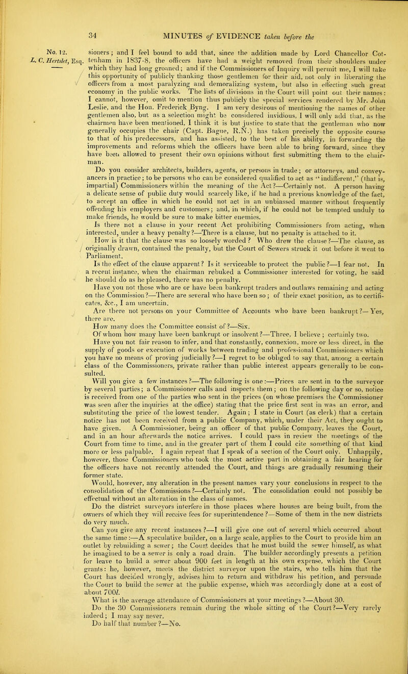No. 12. sioners; and I feel bound to add that, since the addition made by Lord Chancellor Cot- ■L. C. HertsktfEsq. tenham in 1837-8. the officers have had a weight removed from their shoulders under which they had long groaned; and if the Commissioners of Inquiry will permit me, I will take / this opportunity of publicly thanking those gentlemen for their aid, not only in liberating the V officers from a most paralyzing and demoralizing system, but also in effecting such great economy in the public works. The lists of divisions in the Court will point out their names : I cannot, however, omit to mention thus publicly the special services rendered by Mr. John Leslie, and the Hon. Frederick Byng. I am very desirous of mentioning the names of other gentlemen also, but as a selection might ba considered invidious, I will only add that, as the diairmen have been mentioned, I think it is but justice to state that the gentleman who now generally occupies the chair (Capt. Bague, R.N.) has taken precisely the opposite course to that of his predecessors, and has assisted, to the best of his ability, in forwardino- the improvements and reforms which the officers have been able to bring forward, since they have been allowed to present their own opinions without first submitting them to the chair- man. Do you consider architects, builders, agents, or persons in trade; or attorneys, and convey- ancers in practice; to be persons who can be considered qualified to act as  indifferent, (that is, impartial) Commissioners within the meaning of the Act ?—Certainly not. A person havino- a delicate sense of public duty would scar cely like, if he had a previous knowledge of the fact, to accept an office in which he could not act in an unbiassed manner '.vithout frequently offentUng his employers and customers; and, in which, if he could not be tempted unduly to make friends, he would be sure to make bitter enemies. Is there not a clause in your recent Act prohibiting Commissioners from acting, when interested, under a heavy penalty?—There is a clause, but no penalty is attached to it. ^ How is it that the clause was so loosely worded ? Who drew the clause?—The clause, as originally drawn, contained the penalty, but the Court of Sewers struck it out before it went to Parliament. Is the effect of the clause apparent? Is it serviceable to protect the public ?—I fear not. In a recent instance, when the chairman rebuked a Commissioner interested for voting, he said he should do as he pleased, there was no penalty. Have you not those who are or have been bankrupt traders and outlaws remaining and acting on the Commission?—There are several who have been so ; of their exact position, as to certifi- cates, &c., I am uncertain. Are there not persons on your Committee of Accounts who have been bankrupt?—Yes, there are. How many does the Committee consist of?—Six. Of whom how many have been bankrupt or insolvent?—Three, I believe ; certainly two. Have you not fair reason to infer, and that constantly, connexion, more or less direct, in the supply of goods or execution of works between trading and professional Conim.issioners which you have no means of proving judicially?—I regret to be obliged to say that, aniong a certain class of the Commissioners, private rather than public interest appears generally to be con- sulted. Will you give a few instances ?—The following is one :—Prices are sent in to the surveyor by several parties; a Commissioner calls and inspects them; on the following day or so, notice is received from one of the parties who sent in the prices (on whose premises the Commissioner was seen after the inquiries at the office) stating that the price first sent in was an error, and substituting the price of the lowest tender. Again; I state in Court (as clerk) that a certain notice has not been received from a public Company, which, imder their Act, they ought to have given. A Commissioner, being an officer of that public Company, leaves the Court, 4 and in an hour afterwards the notice arrives. T could pass in review the meetings of the Court from time to time, and in the greater part of them I could cite something of that kind more or less palpable. I again repeat that I speak of a section of the Court only. Unhappily, however, those Commissioners who took the most active part in obtaining a fair hearing for the officers have not recently attended the Court, and things are gradually resuming their former state. Would, however, any alteration in the present names vary your conclusions in respect to the consolidation of the Commissions?—Certainly not. The consolidation could not possibly be effectual without an alteration in the class of names. Do the district surveyors interfere in those places where houses are being built, from the owners of which they will receive fees for superintendence ?—Some of them in the new districts do very much. Can you give any recent instances ?—I will give one out of several which occurred about the same time:—A speculative builder, on a large scale, applies to the Court to provide him an outlet by rebiiilding a sewer; the Court decides that he must build the sewer himself, as what he imagined to be a sewer is only a road drain. The builder accordingly presents a petition for leave to build a sewer about 900 feet in length at his own expense, which the Court grants: he, however, meets the district surveyor upon the stairs, who tells him that the Court has decided wrongly, advises him to return and withdraw his petition, and persuade the Court to build the sewer at the public expense, which was accordingly done at a cost of about 7OOZ. What is the average attendance of Commissioners at j'our meetings ?—About 30. Do the 30 Commissioners remain during the whole sitting of the Court?—Very rarely indeed ; I may say never. Do half that number ?—No.