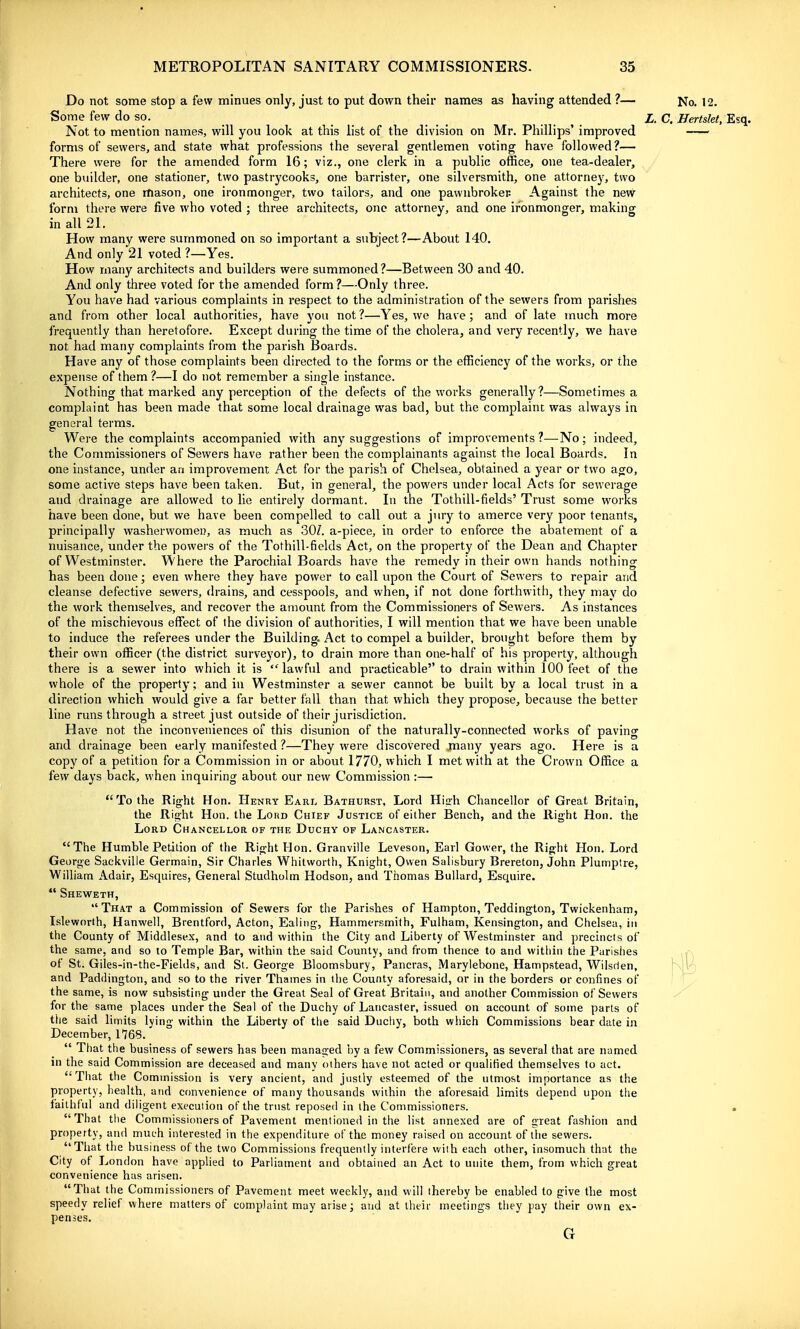 Do not some stop a few minues only, just to put down their names as having attended ?— No. 12. Some few do so. _ ^ £. c. Hertslet, Esq. Not to mention names, will you look at this list of the division on Mr. Phillips' improved forms of sewers, and state what professions the several gentlemen voting have followed?— There were for the amended form 16; viz., one clerk in a public office, one tea-dealer, one builder, one stationer, two pastrycooks, one barrister, one silversmith, one attorney, two architects, one mason, one ironmonger, two tailors, and one pawnbroker- Against the new form there were five who voted ; three architects, one attorney, and one ironmonger, making in all 21. How many were summoned on so important a subject?—About 140. And only 21 voted ?—Yes. How many architects and builders were summoned?—Between 30 and 40. And only three voted for the amended form?—Only three. You have had various complaints in respect to the administration of the sewers from parishes and from other local authorities, have you not ?—Yes, we have; and of late much more frequently than heretofore. Except during the time of the cholera, and very recently, v/e have not had many complaints from the parish Boards. Have any of those complaints been directed to the forms or the efficiency of the works, or the expense of them ?—I do not remember a single instance. Nothing that marked any perception of the defects of the works generally?—Sometimes a complaint has been made that some local drainage was bad, but the complaint was always in general terms. Were the complaints accompanied with any suggestions of improvements ?—No; indeed, the Commissioners of Sewers have rather been the complainants against the local Boards. In one instance, under an improvement Act for the parish of Chelsea, obtained a year or two ago, some active steps have been taken. But, in general, the powers under local Acts for sewerage and drainage are allowed to lie entirely dormant. In the Tothill-fields' Trust some works have been done, but we have been compelled to call out a jury to amerce very poor tenants, principally washerwomen, as much as 30Z. a-piece, in order to enforce the abatement of a nuisance, under the powers of the Tothill-fields Act, on the property of the Dean and Chapter of Westminster. Where the Parochial Boards have the remedy in their own hands nothing has been done; even where they have power to call upon the Court of Sewers to repair and cleanse defective sewers, drains, and cesspools, and when, if not done forthwith, they maj' do the work themselves, and recover the amount from the Commissioners of Sewers. As instances of the mischievous effect of the division of authorities, I will mention that we have been unable to induce the referees under the Building. Act to compel a builder, brought before them by their own officer (the district surveyor), to drain more than one-half of his property, although there is a sewer into which it is lawful and practicable to drain within 100 feet of the whole of the property; and in Westminster a sewer cannot be built by a local trust in a direction which would give a far better fall than that which they propose, because the better line runs through a street just outside of their jurisdiction. Have not the inconveniences of this disunion of the naturally-connected works of paving and drainage been early manifested ?—They were discovered jnany years ago. Here is a copy of a petition for a Commission in or about 1770, which I met with at the Crown Office a few days back, when inquiring about our new Commission :—  To the Right Hon. Henry Earl Bathurst, Lord Hiirh Chancellor of Great Britain, the Right Hon. the Lord Chief Justice of either Bench, and the Right Hon. the Lord Chancellor of the Duchy of Lancaster. The Humble Petidon of the Right Hon. Granville Leveson, Earl Gower, the Right Hon. Lord George Sackville Germain, Sir Charles Whitvvorth, Knight, Owen Salisbury Brereton, John Plumptre, William Adair, Esquires, General Studholm Hodson, and Thomas BuUard, Esquire.  Sheweth,  That a Commission of Sewers for the Parishes of Hampton, Teddington, Twickenham, Lsleworth, Hanwell, Brentford, Acton, Ealing, Hammersmith, Fulham, Kensington, and Chelsea, in the County of Middlesex, and to and within the City and Liberty of Westminster and precincts of the same, and so to Temple Bar, within the said County, and from thence to and within the Parishes of St. Giles-in-the-Fiehls, and Si. George Bloomsbury, Pancras, Maryiebone, Hampstead, Wilsrien, and Paddington, and so to the river Thames in the County aforesaid, or in the borders or confines of the same, is now subsisting under the Great Seal of Great Britain, and another Commission of Sewers for the same places under the Seal of the Duchy of Lancaster, issued on account of some parts of the said limits lying within the Liberty of the said Ducliy, both which Commissions bear date in December, 1768.  That the business of sewers has been managed hy a few Commissioners, as several that are named ni the said Commission are deceased and many others have not acted or qualified themselves to act. That the Commission is very ancient, and justly esteemed of the utmost importance as the property, health, and convenience of many thousands within the aforesaid limits depend upon the faithful and diligent execution of the trust reposed in the Commissioners. That the Commissioners of Pavement mentioned in the list annexed are of great fashion and property, and much interested in the expenditure of the money raised on account of the sewers. That the business of the two Commissions frequently interfere with each other, insomuch that the City of London have applied to Parliament and obtained an Act to unite them, from which great convenience has arisen. That the Commissioners of Pavement meet weekly, and will thereby be enabled to give the most speedy relief where matters of complaint may arise; and at their meetings they pay their own ex- penses.