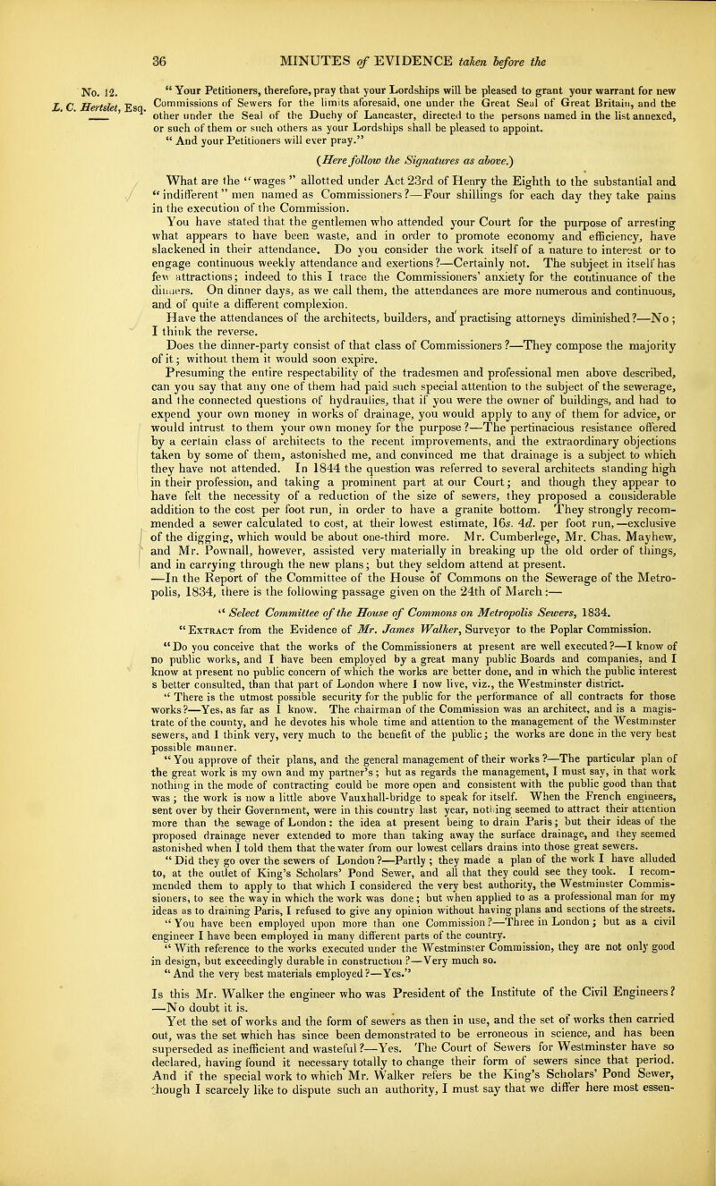No. 12. Your Petitioners, therefore, pray that your Lordships will be pleased to grant your warrant for new X C Hei-t&Ut Esa Commissions of Sewers for the limits aforesaid, one under the Great Seal of Great Britain, and the ' other under the Seal of the Duchy of Lancaster, directed to the persons named in the list annexed, or such of them or such others as your Lordships shall be pleased to appoint. And your Petitioners will ever pray. {Here follow the Signatures as above.) / What are the wages allotted under Act 23rd of Henry the Eighth to the substantial and *' indifferent men named as Commissioners ?—Four shillings for each day they take pains in the execution of the Commission. You have stated that the gentlemen who attended your Court for the purpose of arresting what appears to have been waste, and in order to promote economy and efficiency, have slackened in their attendance. Do you consider the work itself of a nature to interest or to engage continuous weekly attendance and exertions?—Certainly not. The subject in itself has fe\^ attractions; indeed to this I trace the Commissioners' anxiety for the continuance of the diuaers. On dinner days, as we call them, the attendances are more numerous and continuous, and of quite a different complexion. Have the attendances of the architects, builders, and practising attorneys diminished?—No ; I think the reverse. Does the dinner-party consist of that class of Commissioners ?—They compose the majority of it; without them it would soon expire. Presuming the entire respectability of the tradesmen and professional men above described, can you say that any one of them had paid such special attention to the subject of the sewerage, and the connected questions of hydraulics, that if you were the owner of buildings, and had to expend your own money in works of drainage, you would apply to any of them for advice, or would intrust to them your own money for the purpose ?—The pertinacious resistance offered by a certain class of architects to the recent improvements, and the extraordinary objections taken by some of them, astonished me, and convinced me that drainage is a subject to which they have not attended. In 1844 the question was referred to several architects standing high in their profession, and taking a prominent part at our Court; and though they appear to have felt the necessity of a reduction of the size of sewers, they proposed a considerable addition to the cost per foot run, in order to have a granite bottom. They strongly recom- mended a sewer calculated to cost, at their lowest estimate, I65. 4d. per foot run, —exclusive J of the digging, which would be about one-third more. JVlr. Cumberlege, Mr. Chas. May hew, r and Mr. Pownall, however, assisted very materially in breaking up the old order of things, I and in carrying through the new plans; but they seldom attend at present. —In the Report of the Committee of the House of Commons on the Sewerage of the Metro- polis, 1834, there is the following passage given on the 24th of March:— Select Committee of the House of Commons on Metropolis Sewers, 1834. Extract from the Evidence of Mr. James Walker, Surveyor to the Poplar Commission. Do you conceive that the works of the Commissioners at present are well executed ?—I know of no public works, and I have been employed by a great many public Boards and companies, and I know at present no public concern of which the works are better done, and in which the pubhc interest s better consulted, than that part of London where I now live, viz., the Westminster district. There is the utmost possible security for the public for the jjerformance of all contracts for those works?—Yes, as far as I know. The chairman of the Commission was an architect, and is a magis- trate of the county, and he devotes his whole time and attention to the management of the Westminster sewers, and 1 think very, very much to the benefit of the public; the works are done in the very best possible manner. You approve of their plans, and the general management of their works ?—The particular plan of the great work is my own and my partner's; hut as regards the management, I must say, in that work nothing in the mode of contracting could be more open and consistent with the public good than that was; the work is now a little above Vauxhall-bridge to speak for itself. When the French engineers, sent over by their Government, were in this country last year, notliing seemed to attract their attention more than the sewage of London: the idea at present being to drain Paris; but their ideas of the proposed drainage never extended to more than taking away the surface drainage, and they seemed astonished when I told them that the water from our lowest cellars drains into those great sewers. Did they go over the sewers of London ?—Partly ; they made a plan of the work I have alluded to, at the outlet of King's Scholars' Pond Sewer, and all that they could see they took. I recom- mended them to apply to that which I considered the very best authority, the Westminster Commis- sioners, to see the way in which the work was done; but when apphed to as a professional man for my ideas as to draining Paris, I refused to give any opinion without having plans and sections of the streets. You have been employed upon more than one Commission ?—Three in London; but as a civil engineer I have been employed in many different parts of the country. With reference to the works executed under the Westminster Commission, they are not only good in design, but exceedingly durable in construction ?—Very much so. And the very best materials employed?—Yes. Is this Mr. Walker the engineer who was President of the Institute of the Civil Engineers ? —No doubt it is. Yet the set of works and the form of sewers as then in use, and tlie set of works then carried out, was the set which has since been demonstrated to be erroneous in science, and has been superseded as inefficient and wasteful?—Yes. The Court of Sewers for Westminster have so declared, having found it necessary totally to change their form of sewers since that period. And if the special work to which Mr. Walker refers be the King's Scholars' Pond Sewer, though I scarcely like to dispute such an authority, I must say that we differ here most essen-
