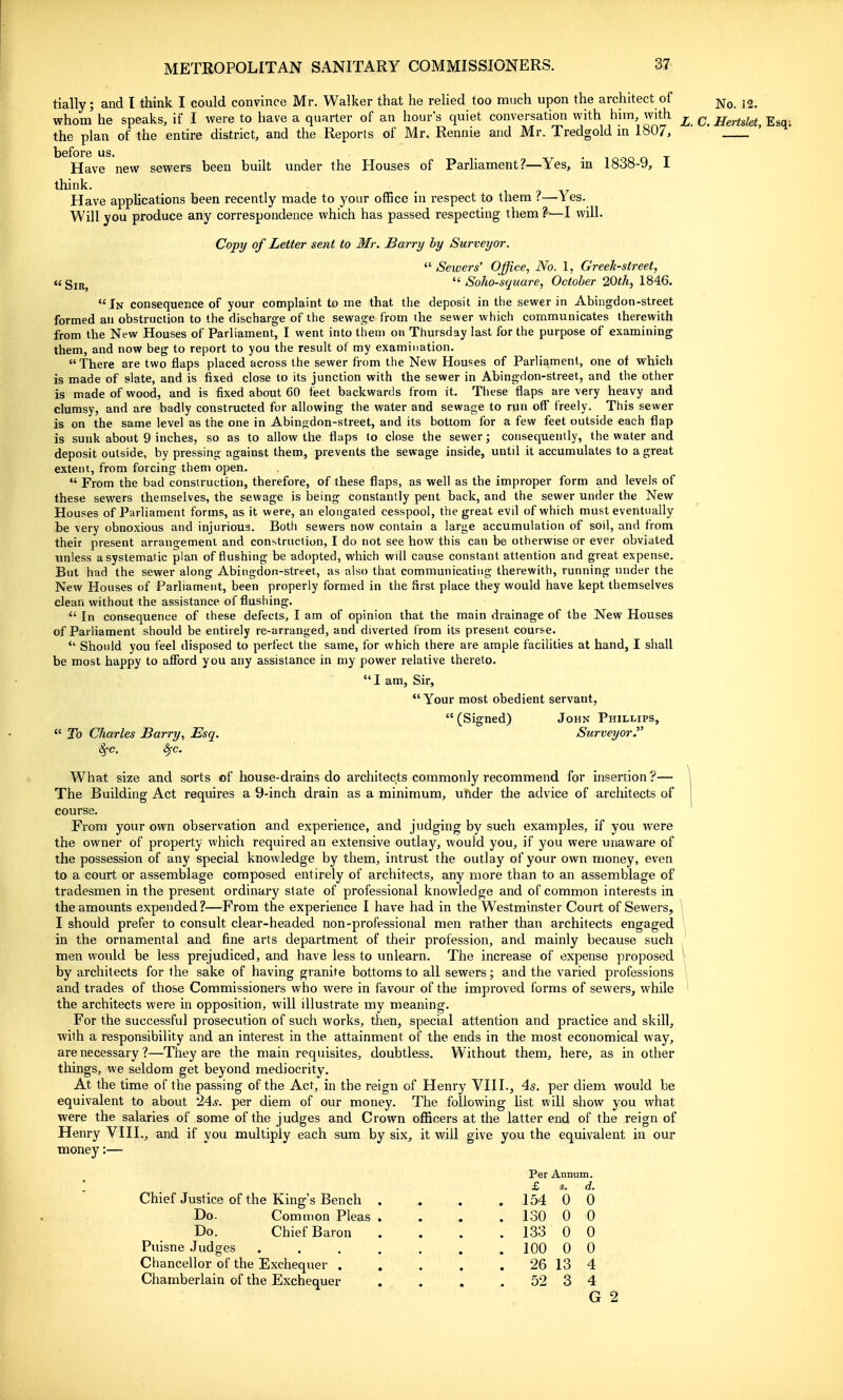 tially; and I think I could convince Mr. Walker that he relied too much upon the architect of whom he speaks, if I were to have a quarter of an hour's quiet conversation with him, with the plan of the entire district, and the Reports of Mr. Rennie and Mr. Tredgold in 1807, before us. . • i o n t Have new sewers been built under the Houses of Parliament?—Yes, m 1838-9, 1 think. Have applications been recently made to your office in respect to them ?—Yes. Will you produce any correspondence which has passed respecting them 'h—I will. Copt/ of Letter sent to Mr. Barry by Surveyor.  Sewers' Office, No. 1, Greek-street, ctgjjt^ Soho-square, October 20th, 184.6. In consequence of your complaint to me that the deposit in the sewer in Abingdon-street formed an obstruction to the discharge of the sewage from the sewer which communicates therewith from the New Houses of Parliament, I went into them on Thursday last for the purpose of examining them, and now beg to report to you the result ot my examination. There are two flaps placed across the sewer from the New Houses of Parliament, one of which is made of slate, and is fixed close to its junction with the sewer in Abingdon-street, and the other is made of wood, and is fixed about 60 teet backwards from it. Tiiese flaps are very heavy and clumsy, and are badly constructed for allowing the water and sewage to run off freely. This sewer is on the same level as the one in Abingdon-street, and its bottom for a few feet outside each flap is sunk about 9 inches, so as to allow the flaps to close the sewer; consequently, the water and deposit outside, by pressing against them, prevents the sewage inside, until it accumulates to a great extent, from forcing them open.  From the bad construction, therefore, of these flaps, as well as the improper form and levels of these sewers themselves, the sewage is being constantly pent back, and the sewer under the New Houses of Parliament forms, as it were, an elongated cesspool, the great evil of which must eventually be very obnoxious and injurious. Both sewers now contain a large accumulation of soil, and from their present arrangement and construction, I do not see how this can be otherwise or ever obviated unless a systematic plan of flushing be adopted, which will cause constant attention and great expense. But had the sewer along Abingdon-street, as also that communicating therewith, running under the New Houses of Parhament, been properly formed in the first place they would have kept themselves clean without the assistance of flushing.  In consequence of these defects, I am of opinion that the main drainage of the New Houses of Parliament should be entirely re-arranged, and diverted from its present course.  Should you feel disposed to perfect the same, for which there are ample facilities at hand, I shall be most happy to afford you any assistance in my power relative thereto.  I am, Sir, Your most obedient servant, (Signed) John Phillips,  To Charles Barry, Esq. Surveyor. §■<?. ^c. What size and sorts of house-drains do architects commonly recommend for insertion ?— The Building Act requires a 9-inch drain as a minimum, uftder the advice of architects of course. From your own observation and experience, and judging by such examples, if you were the owner of property which required an extensive outlay, would you, if you were unaware of the possession of any special knowledge by them, intrust the outlay of your own money, even to a court or assemblage composed entirely of architects, any more than to an assemblage of tradesmen in the present ordinary state of professional knowledge and of common interests in the amounts expended?—From the experience I have had in the Westminster Court of Sewers, I should prefer to consult clear-headed non-professional men rather than architects engaged in the ornamental and fine arts department of their profession, and mainly because such men would be less prejudiced, and have less to unlearn. The increase of expense proposed by architects for the sake of having granite bottoms to all sewers; and the varied professions and trades of those Commissioners who were in favour of the improved forms of sewers, while the architects were in opposition, will illustrate my meaning. For the successful prosecution of such works, then, special attention and practice and skill, with a responsibility and an interest in the attainment of the ends in the most economical way, are necessary ?—They are the main requisites, doubtless. Without them, here, as in other things, we seldom get beyond mediocrity. At the time of the passing of the Act, in the reign of Henry VIII., 4s. per diem would be equivalent to about 24*. per diem of our money. The following list will show you what were the salaries of some of the judges and Crown officers at the latter end of the reign of Henry VIII., and if you multiply each sum by six, it will give you the equivalent in our money:— No. 12. L. C. Hertslet, Esq; Per Annum. Chief Justice of the King's Bench Do. Common Pleas Do. Chief Baron Puisne .Judges Chancellor of the Exchequer . Chamberlain of the Exchequer £ 154 130 133 100 26 52 0 0 0 0 13 3 d. 0 0 0 0 4 4