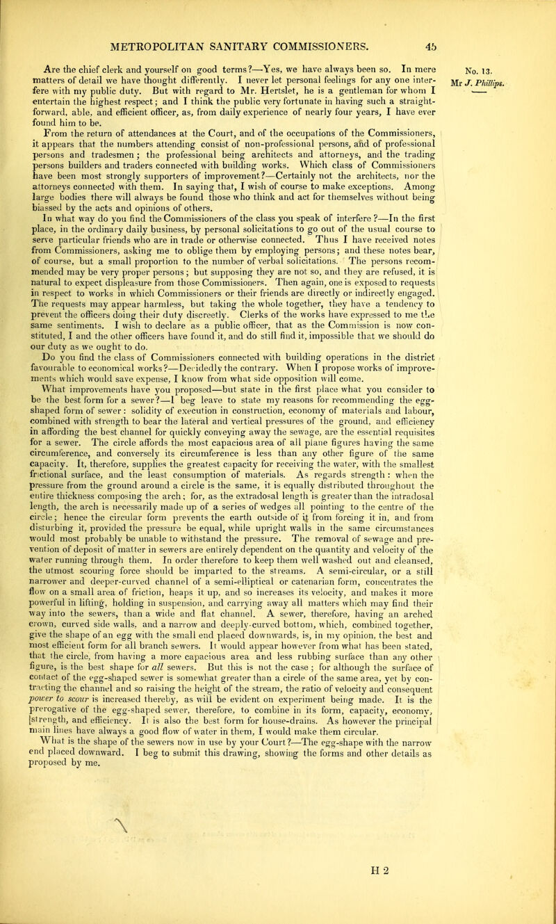 Are the chief clerk and yourself on good terms?—'Yes, we have always been so. In mere No. 13. matters of detail we have thought differently. I never let personal feelings for any one inter- Mr J. Phillips. fere with my public duty. But with regard to Mr. Hertslet, he is a gentleman for whom I . entertain the highest respect; and I think the public very fortunate in having such a straight- forward, able, and efficient officer, as, from daily experience of nearly four years, I have ever found him to be. From the return of attendances at the Court, and of the occupations of the Commissioners, it appears that the numbers attending consist of non-professional persons, and of professional persons and tradesmen; the professional being architects and attorneys, and the trading persons builders and traders connected with building works. Which class of Commissioners have been most strongly supporters of improvement?—Certainly not the architects, nor the attorneys connected with them. In saying that, I wish of course to make exceptions. Among large bodies there will always be found those who think and act for tiiemselves without being biassed by the acts and opinions of others. In what way do you find the Commissioners of the class you speak of interfere ?—In the first place, in the ordinary daily business, by personal solicitations to go out of the usual course to serve particular friends who are in trade or otherwise connected. Thus I have received notes from Commissioners, asking me to oblige them by employing persons; and these notes bear, of course, but a small proportion to the number of verbal solicitations. The persons recom- mended may be very proper persons; but supposing they are not so, and they are refused, it is natural to expect displeasure from those Commissioners. Then again, one is exposed to requests in respect to works in which Commissioners or their friends are directly or indirectly engaged. The requests may appear harmless, but taking the whole together, they have a tendency to prevent the officers doing their duty discreetly. Clerks of the works have expressed to me the same sentiments. I wish to declare as a public officer, that as the Commission is now con- stituted, I and the other officers have found it, and do still find it, impossible that we should do our duty as we ought to do. Do you find the class of Commissioners connected with building operations in the district favourable to economical works?—Decidedly the contrary. When I propose works of improve- ments which would save expense, I know from what side opposition will come. What improvements have you proposed—but state in the first place what you consider to be the best form for a sewer?—1 beg leave to state my reasons for recommending the egg- shaped form of sewer : solidity of execution in construction, economy of materials and labour, combined with strength to bear the lateral and vertical pressures of the ground, and efficiency in affiarding the best channel for quickly conveying away the sewage, are the essential requisites for a sewer. The circle affords the most capacious area of all plane figures having the same circumference, and conversely its circumference is less than any other figure of the same capacity. It, therefore, supplies the greatest capacity for receiving the water, with the smallest fnctional surface, and the least consumption of materials. As regards strength : when the pressure from the ground around a circle is the same, it is equally distributed throughout the entire thickness composing the arch; for, as the extradosal length is greater than the intradosal length, the arch is necessarily made up of a series of wedges all pointing to the centre of the circle; hence the circular form prevents the earth outside of ij from forcing it in, and from disturbing it, provided the pressure be equal, while upright walls in the same circumstances would most probably be unable to withstand the pressure. The removal of sewage and pre- vention of deposit of matter in sewers are entirely dependent on the quantity and velocity of the water running through them. In order therefore to keep them well washed out and cleansed, the utmost scouring force should be imparted to the streams, A semi-circular, or a still narrower and deeper-curved channel of a semi-elliptical or catenarian form, concentrates the flow on a small area of friction, heaps it up, and so increases its velocity, and makes it more powerful in lifting, holding in suspension, and carrying away all matters which may find their way into the sewers, than a wide and flat channel. A sewer, therefore, having an arched crown, curved side walls, and a narrow and deeply-curved bottom, which, combined together, give the shape of an egg with the small end placed downwards, is, in my opinion, the best and most efficient form for all branch sewers. It would appear however from what has been stated, that the circle, from having a more capacious area and less rubbing surface than any other figure, is the best shape for all sewers. But this is not the case ; for although the surface of contact of the egg-shaped sewer is somewhat greater than a circle of the same area, yet by con- tracting the channel and so raising the height of the stream, the ratio of velocity and consequent power to scour is increased thereby, as will be evident on experiment being made. It is the prerogative of the egg-shaped sewer, therefore, to combine in its form, capacity, economy, [strength, and efficiency. It is also the best form for house-drains. As however the principal main lines have always a good flow of water in them, I would make them circular. What is the shape of the sewers now in use by your Court ?—The egg-shape with the narrow end placed downward. I beg to submit this drawing, showing the forms and other details as proposed by me. H 2
