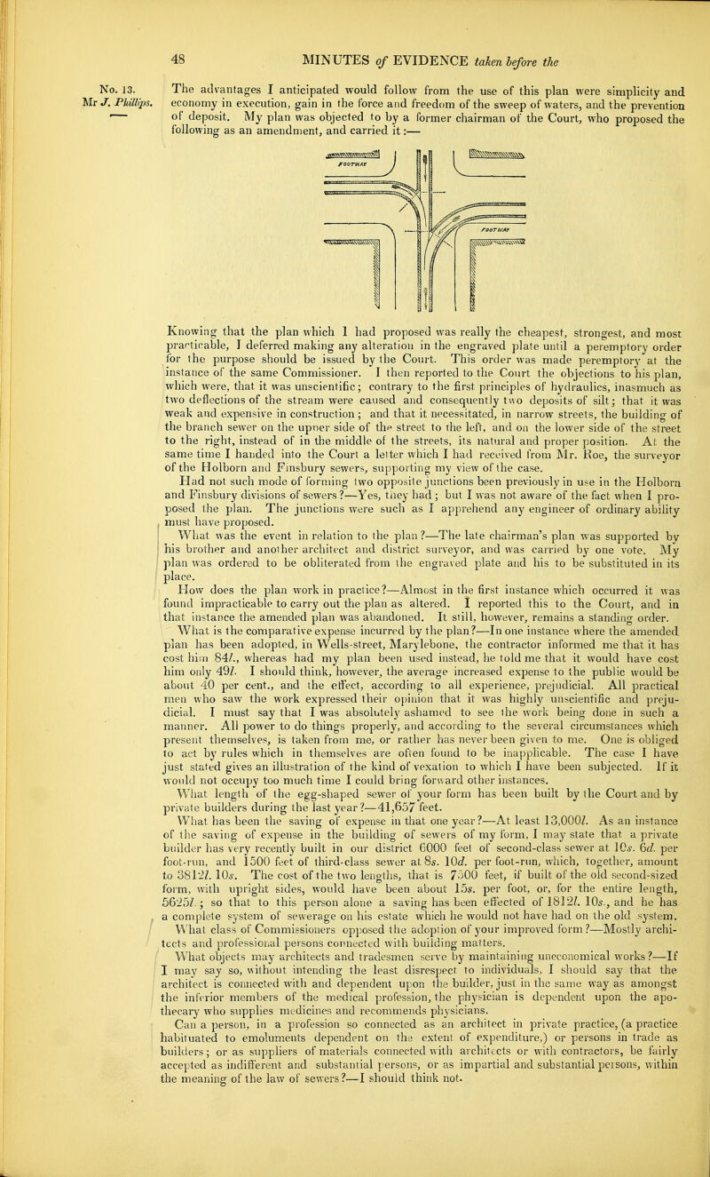 No. 13. Mr J. PJiillips. The advantages I anticipated would follow from the use of this plan were simplicity and economy in execution, gain in the force and freedom of the sweep of waters, and the prevention of deposit. My plan was objected to by a former chairman of the Court, who proposed the following as an amendment, and carried it:— Knowing that the plan which 1 had proposed was really the cheapest, strongest, and most pranticable, I deferred making any alteration in the engraved plate until a peremptory order for the purpose should be issued by the Court. This order was made peremptory at the instance of the same Commissioner. I then reported to the Court the objections to his plan, which were, that it was unscientific; contrary to the first principles of hydraulics, inasmuch as two deflections of the stream were caused and consequently two deposits of silt; that it was weak and expensive in construction ; and that it necessitated, in narrow streets, the building of the branch sewer on the upner side of the street to the left, and on the lower side of the street to the right, instead of in the middle of the streets, its natural and proper position. At the same time I handed into the Court a letter which I had received t>om Mr. Roe, the surveyor of the Holborn and Finsbury sewers, supporting my view of the case. Had not such mode of forming two opposite junctions been previously in use in the Holborn and Finsbury divisions of sewers ?—Yes, they had ; but I was not aware of the fact when I pro- posed the plan. The junctions were such as I apprehend any engineer of ordinary ability must have proposed. What was the event in relation to the plan ?—The late chairman's plan was supported by his brother and another architect and district surveyor, and was carried by one vote. My plan was ordered to be obliterated from, the engraved plate and his to be substituted in its place. How does the plan work in practice?—Almost in the first instance which occurred it was found impracticable to carry out the plan as altered. I reported this to the Court, and in that instance the amended plan was abandoned. It still, however, remains a standing order. What is the comparative expense incurred by the plan?—In one instance where the amended plan has been adopted, in Wells-street, Marylebone, the contractor informed me that it has cost hill) 84/., whereas had my plan been used instead, he told me that it would have cost him only 49Z. I should think, however, the average increased expense to the public would be about 40 per cent,, and the effect, according to all experience, prejudicial. All practical men who saw the work expressed their opinion that it was highly unscientific and preju- dicial. I must say that I was absolutely ashamed to see the work being done in such a manner. All power to do things properly, and according to the several circumstances which present themselves, is taken from me, or rather has never been given to me. One is obliged to act by rules which in themselves are often found to be inapplicable. The case I have just stated gives an illustration of the kind of vexation to which I have been subjected. If it would not occupy too much time I could bring forward other instances. What length of the egg-shaped sewer of your form has been built by the Court and by private builders during the last year?—41,657 feet. What has been the saving of expense in that one year?—At least 13,000Z. As an instance of the saving of expense in the building of sewers of my form, I may state that a private builder has very recently built in our district 6000 feet of second-class sewer at lO^. 6fZ. per foot-run, and 1500 feet of third-class sewer at 8s. 10c?. per foot-run, which, together, amount to 3812Z. 10.y, The cost of the two lengths, that is 7500 feet, if built of the old second-sized form, with upright sides, would have been about 15s. per foot, or, for the entire length, 5625Z. ; so that to this person alone a saving has been effected of 1812/. 10s., atid he has a complete system of sewerage on his estate which he would not have had on the old system. What class of Commissioners opposed the adoption of your improved form?—Mostly archi- tects and professional persons connected with building matters. What objects may architects and tradesmen serve by maintaining uneconomical works?—If I may say so, without intending the least disrespect to individuals, I should say that the architect is connected with and dependent upon the builder, just in the same way as amongst the inferior members of the medical profession, the physician is dependent upon the apo- thecary who supplies medicines and recomm.ends physicians. Can a person, in a profession so connected as an architect in private practice, (a practice habituated to emoluments dependent on the extent of expenditure,) or persons in trade as builders; or as suppliers of materials connected with architects or with contractors, be fairly accepted as indiflterent and substantial persons, or as impartial and substantial persons, within the meaning of the law of sewers?—I should think not.