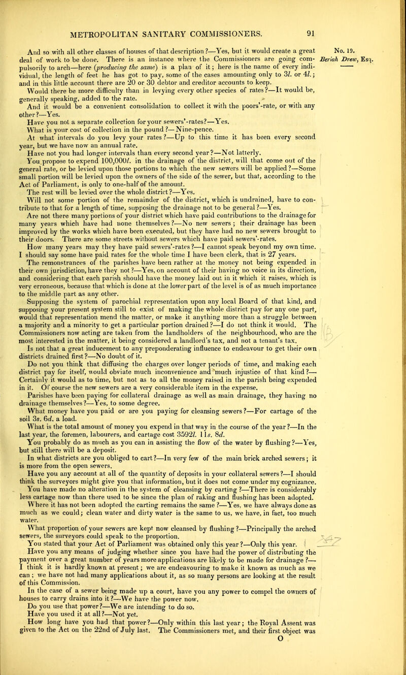 And so with all other classes of houses of that description ?—Yes, but it would create a great No. 19. deal of work to be done. There is an instance where the Commissioners are going com- Beriah Drew, Esq. pulsorily to arch—here {producing the same) is a plan of it; here is the name of every indi- • vidua), the lengtli of feet he has got to pay, some of the cases amounting only to 3/. or Al.; and in this little account there are 20 or 30 debtor and creditor accounts to keep. Would there be more difficulty than in levying every other species of rates ?—It would be, generally speaking, added to the rate. And it would be a convenient consolidation to collect it with the poors'-rate, or with any other ?—Yes. Have you not a separate collection for your sevvers'-rates?—Yes, What is your cost of collection in the pound ?—Nine-pence. At what intervals do you levy your rates ?—Up to this time it has been every second year, but we have now an annual rate. Have not you had longer intervals than every second year?—Not latterly. You,propose to expend 100,000/. in the drainage of the district, will that come out of the general rate, or be levied upon those portions to which the new sewers will be applied ?—Some small portion will be levied upon the owners of the side of the sewer, but that, according to the Act of Parliament, is only to one-half of the amount. The rest will be levied over the whole district ?—Yes. Will not some portion of the remainder of the district, which is undrained, have to con- tribute to that for a length of time, supposing the drainage not to be general ?—Yes. Are not there many portions of your district which have paid contributions to the drainage for many years which have had none themselves ?—No new sewers ; their drainage has been improved by the works which have been executed, but they have had no new sewers brought to their doors. There are some streets without sewers which have paid sewers'-rates. How many years may they have paid sewers'-rates ?—I cannot speak beyond my own time. ^ I should say some have paid rates for the whole time I have been clerk, that is 27 years. The remonstrances of the parishes have been rather at the money not being expended in their own jurisdiction,have they not?—Yes, on account of their having no voice in its direction, and considering that each parish should have the money laid out in it which it raises, which is very erroneous, because that which is done at the lower part of the level is of as much importance to the middle part as any other. Supposing the system of parochial representation upon any local Board of that kind, and supposing your present system still to exist of making the whole district pay for any one part, would that representation mend the matter, or make it anything more than a struggle between a majority and a minority to get a particular portion drained?—I do not think it would. The Commissioners now acting are taken from the landholders of the neighbourhood, who are the most interested in the matter, it being considered a landlord's tax, and not a tenant's tax. Is not that a great inducement to any preponderating influence to endeavour to get their own districts drained first?—No doubt of it. Do not you think that diffusing the charges over longer periods of time, and making each district pay for itself, would obviate much inconvenience and much injustice of that kind ?—• Certainly it would as to time, but not as to all the money raised in the parish being expended in it. Of course the new sewers are a very considerable item in the expense. Parishes have been paying for collateral drainage as well as main drainage, they having no drainage themselves?—Yes, to some degree. What money have you paid or are you paying for cleansing sewers ?—For cartage of the soil 3s. Q)d. a load. What is the total amount of money you expend in that way in the course of the year ?—In the last year, the foremen, labourers, and cartage cost 3592Z. 11^'. 8<f. You probably do as much as you can in assisting the flov/ of the water by flushing?—Yes, but still there will be a deposit. In what districts are you obliged to cart?—In very few of the main brick arched sewers; it is more from the open sewers. Have you any account at all of the quantity of deposits in your collateral sewers?—I should think the surveyors might give you that information, but it does not come under my cognizance. You have made no alteration in the system of cleansing by carting ?—There is considerably less cartage now than there used to be since the plan of raking and flushing has been adopted. Where it has not been adopted the carting remains the same ?—Yes, we have always done as much as we could; clean water and dirty water is the same to us, we have, in fact, too much water. What proportion of your sewers are kept now cleansed by flushing?—Principally the arched sewers, the surveyors could speak to the proportion. V-J--> You stated that your Act of Parliament was obtained only this year?—Only this year. _JZ-JL. Have you any means of judging whether since you have had the power of distributing the payment over a great number of years more applications are likely to be made for drainage ?— I think it is hardly known at present; we are endeavouring to make it known as much as we can ; we have not had many applications about it, as so many persons are looking at the result of this Commission. In the case of a sewer being made up a court, have you any power to compel the owners of houses to carry drains into it ?—We have the power now. Do you use that power?—We are intending to do so. Have you used it at all?—Not yet. How long have you had that power?—Only within this last year; the Royal Assent was given to the Act on the 22nd of July last. The Commissioners met, and their first object was o