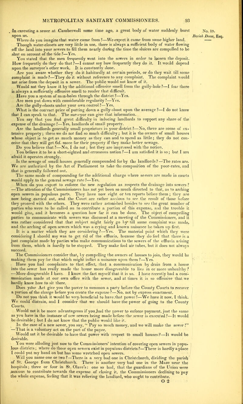 In executing a sewer at Cambervvell some time ago, a great body of water suddenly burst No, 19, upon us. Bei iah Drew, Esq. Wliere do you imagine that water came from ?—We expect it came from some higher land. Though water-closets are very little in use, there is always a sufficient body of water flowing oflf the land into your sewers to fill them nearly during the time the sluices are compelled to be shut on account of the tide ?—Yes. You stated that the men frequently went into the sewers in order to loosen the deposit. How frequently do they do that?—I cannot say how frequently they do it. It would depend upon the surveyor's other work. It is constantly done. Are you aware whether they do it habitually at certain periods, or do they wait till some complaint is made?—They do it without reference to any complaint. Tlie complaint would not arise from the deposit in a sewer. The public would not know of it. Would not they know it by the additional offensive smell from the gully-hole?—I fear there is always a sufficiently offensive smell to render that difficult. Have you a system of man-holes through the district ?—Yes. Are men put down with considerable regularity ?—Yes. Are the gully-shoots under your own control?—Yes. What is the contract price of putting down a gully-shoot upon the average?—I do not know that I can speak to that. The surveyor can give that information. You say that you find great difficulty in inducing landlords to support any share of the expense of the drainage?—Yes, landlords of small property. ■ Are the landlords generally small proprietors in your district?—No, there are some of ex-l tensive property; there we do not find so much difficulty; but it is the owners of small houses whose object is to get as much money as they can and to spend as little; they do not con- ceive that they will get 6i. more for their property if they make better sewage. Do you believe that?—No, I do not; but they are impressed with the notion. You believe it to be a short-sighted and erroneous notion ?—I am satisfied it is so; but I am afraid it operates strongly. Is the sewage of small houses generally compounded for by the landlords?—The rates are. We are authorized by the Act of Parliament to take the composition of the poor-rates, and that is generally followed out. The same mode of compounding for the additional charge where sewers are made in courts i would apply to the general sewage rate ?—Yes. When do you expect to enforce the new regulation as respects the drainage into sewers ? —The attention of the Commissioners has not yet been so much directed to that, as to arching open sewers in populous parts. They have now eight or ten reports before them ; they are now being carried out, and the Court are rather anxious to see the result of those before they proceed with the others. They were rather astonished besides to see the great number of parties who were to be called on to contribute a portion of this expense, and the trouble it would give, and it becomes a question how far it can be done. The object of compelling parties to communicate with sewers was discussed at a meeting of the Commissioners, and it was rather considered that that subject might fairly go by till some complaint was made, and the arching of open sewers which was a crying and known nuisance be taken up first. It is a matter which they are considering ?—-Yes. The material point which they were considering I should say was to get rid of the effluvia, because they do feel that there is a just complaint made by parties who make communications to the sewers of the effluvia arising from them^ which is hardly to be stopped. They make foul air tubes, but it does not always succeed. The Commissioners consider that, by compelling the owners of houses to join, they would be 1 making them pay for that which might inflict a nuisance upon them ?—^Yes. . Have you had complaints to that effect, that a communication by drain from a house into the sewer has really made the house more disagreeable to live in or more unhealthy ? —More disagreeable I have. I know the fact myself that it is so. I have recently had a com- munication made at our own office with the sewer, and at times it is so offensive that we hardly know how to sit there. Does yo'ur Act give you the power to summon a party before the County Courts to recover a portion of the charge before you create the expense?—No, not by express enactment. Do not you think it would be very beneficial to have,that power?—We have it now, t think. We could distrain, and I consider that we should have the power of going to the County Courts. Would not it be more advantageous if you .had the power tp enforce payment, just the same as ycu have in the instance of new sewers being made before the sewer is execu'ed?—It would be desirable; but I do not know that the public would like it. In the case of a new sewer, you say,  Pay so much money, and we will make the sewer? —That is a voluntarj^ act on the part of the payee. Would not it be desirable to have that power with respect to small houses —It would be desirable. You were alluding just now to the Commissioners' intention of covering open sewers in popu- lous districts; where do those open sewers exist in populous districts?—There is hardly aplace I could put my hand on but has some wretched open sewers. Will you name one or two ?—There is a very bad one in Christchurch, dividing the parish of St. George from Christchurch. There is another very bad one in the Maze near the hospitals; three or four in St. Olave's: one so bad, that the guardians of the Union were anxious to contribute towards the expense of closing it, the Commissioners declining to pay the whole expense, feeling that it was relieving the landlord, who ought to contribute. 0 2