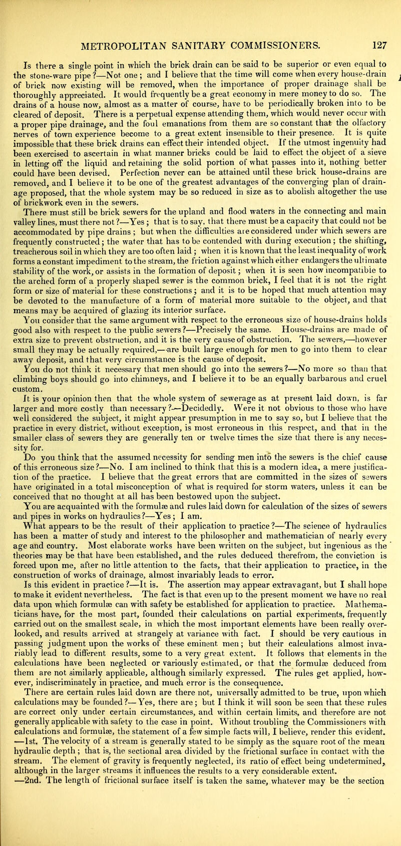 Is there a single point in which the brick drain can be said to be superior or even equal to the stone-ware pipe ?—Not one ; and I believe that the time will come when every house-drain of brick now existing will be removed, when the importance of proper drainage shall be thoroughly appreciated. It would frequently be a great economy in mere money to do so. The drains of a house now, almost as a matter of course, have to be periodically broken into to be cleared of deposit. There is a perpetual expense attending them, which would never occur with a proper pipe drainage, and the foul emanations from them are so constant that the olfactory nerves of town experience become to a great extent insensible to their presence. It is quite impossible that these brick drams can effect their intended object. If the utmost ingenuity had been exercised to ascertain in what manner bricks could be laid to effect the object of a sieve in letting off the liquid and retaining the solid portion of what passes into it, nothing better could have been devised. Perfection never can be attained until these brick house-drains are removed, and I believe it to be one of the greatest advantages of the converging plan of drain- age proposed, that the whole system may be so reduced in size as to abolish altogether the use of brickwork even in the sewers. There must still be brick sewers for the upland and flood waters in the connecting and main valley lines, must there not ?—Yes; that is to say, that there must be a capacity that could not be accommodated by pipe drains ; but when the difficulties aie considered under which sewers are frequently constructed; the water that has to be contended with during execution; the shifting, treacherous soil in which they are too often laid; when it is known that the least inequality of work forms a constant impediment to the stream, the friction against which either endangers the ultimate stability of the work, or assists in the formation of deposit; when it is seen how incompatible to the arched form of a properly shaped sewer is the common brick, I feel that it is not the right form or size of material for these constructions; and it is to be hoped that much attention may be devoted to the manufacture of a form of material more suitable to the object, and that means may be acquired of glazing its interior surface. You consider that the same argument with respect to the erroneous size of house-drains holds good also with respect to the public sewers?—Precisely the same. House-drains are made of extra size to prevent obstruction, and it is the very cause of obstruction. The sewers,—however small they may be actually required,—are built large enough for men to go into them to clear away deposit, and that very circumstance is the cause of deposit. You do not think it necessary that men should go into the sewers?—No more so than that climbing boys should go into chimneys, and I believe it to be an equally barbarous and cruel custom. It is your opinion then that the whole system of sewerage as at present laid down, is far larger and more costly than necessary ?—Decidedly. Were it not obvious to those who have well considered the subject, it might appear presumption in me to say so, but I believe that the practice in every district, without exception, is most erroneous in this respect, and that in the smaller class of sewers they are generally ten or twelve times the size that there is any neces- sity for. Do you think that the assumed necessity for sending men into the sewers is the chief cause of this erroneous size?—No. I am inclined to think that this is a modern idea, a mere justifica- tion of the practice. I believe that the great errors that are committed in the sizes of sewers have originated in a total misconception of what is required for storm waters, unless it can be conceived that no thought at all has been bestowed upon the subject. You are acquainted with the formulae and rules laid down for calculation of the sizes of sewers and pipes in works on hydraulics?—Yes; I am. What appears to be the result of their application to practice?—The science of hydraulics has been a matter of study and interest to the philosopher and mathematician of nearly every age and country. Most elaborate works have been written on the subject, but ingenious as the theories may be that have been established, and the rules deduced therefrom, the conviction is forced upon me, after no little attention to the facts, that their application to practice, in the construction of works of drainage, almost invariably leads to error. Is this evident in practice ?—It is. The assertion may appear extravagant, but I shall hope to make it evident nevertheless. The fact is that even up to the present moment we have no real data upon which formulae can with safety be established for application to practice. Mathema- ticians have, for the most part, founded their calculations on partial experiments, frequently carried out on the smallest scale, in which the most important elements have been really over- looked, and results arrived at strangely at variance Avith fact. I should be very cautious in passing judgment upon the works of these eminent men; but their calculations almost inva- riably lead to different results, some to a very great extent. It follows that elements in the calculations have been neglected or variously estimated, or that the formulae deduced from them are not similarly applicable, although similarly expressed. The rules get applied, how- ever, indiscriminately in practice, and much error is the consequence. There are certain rules laid down are there not, universally admitted to be true, upon which calculations may be founded?—Yes, there are; but I think it will soon be seen that these rules are correct only under certain circumstances, and within certain limits, and therefore are not generally applicable with safety to the case in point. Without troubling the Commissioners with calculations and formulae, the statement of a few simple facts will, I believe, render this evident. —1st. The velocity of a stream is generally stated to be simply as the square root of the mean hydraulic depth; that is, the sectional area divided by the frictional surface in contact with the stream. The element of gravity is frequently neglected, its ratio of effect being undetermined, although in the larger streams it influences the results to a very considerable extent. —2nd. The length of frictional surface itself is taken the same, whatever may be the section