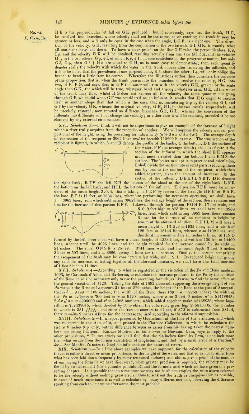 No. 24. HE is the perpendicular let fall on GK produced; but if conversely, says he, the trunk, H G, JS Cresy Esq resolved into branches, whose velocity shall not be the same, as on entering the trunk it may be '_ ' greater or less, and will only be equal in the case when the angle, L G F, is a right one. The direc- tion of the velocity, GH, resulting from the conjunction of the two laterals, G I, GK, is exactly what all staticians have laid down. To have a clear proof: on the line GH raise the perpendiculars, KS, I (j), and the velocity G K will be obtained, resulting actually from the two G S, 3 K, and the velocity G 1, in the two others, G^, ^I, of which K^, 0 I, nowise contribute to the progressive motion, but only G 2, G (p, then G ^ + G <j> are equal to G H, as is more easy to demonstrate; then each quantity denotes really the velocity with which the water in the trunk moves after receiving the influents, and it is to be noted that the prevalence of one perpendicular, K S, above the other, I ^, will only oblige the branch to bend a little from its course. Wherefore the illustrious author then considers the converse of the proposition, that is, when the trunk passes into the branches, to resolve the velocity, H G, into two, HE, EG, and says, that in G F the water will run with the velocity G E, greater by the acute angle than G K, the which will be true, whatever bend and through whatever arm, G E, all the water of the trunk may flow, whilst H G does not express all the velocity, the same quantity not going through G E, which did when G F was considered as an influent, it results that H G ought to resolve itself in another shape than that which is the case, that is, considering G 0 by the velocity G I, and G S by the velocity G K, whence the original velocity, G K, G I, in the two canals respectively, will be precisely restored, now reputed as different branches, G F, G L; whence the conversion of the influents into diffluents will not change the velocity ; in either case it will be retained, provided it be not changed by any external circumstance. XVI. Scholium 3.—I think it will not be superfluous to give an example of the increase of height which a river really acquires from the reception of another. We will suppose the velocity a mean pro- portional of the height, using the preceding formula z = (d^-j-2dx \/dx + x^). The average depth of the section of the recipient = 3962 lines =d its breadth 115200 lines — c. The true section of the recipient is figured, in which A and B denote the profile of the banks, 0 the bottom, D E the surface of the water, PF the average depth j the ne.xt figure is the section of the influent in which the shoal E H appears much more elevated than the bottom I and B M S the surface. The better to adapt it to practice and calculation, I shall divide the section into several parts, reducing them one by one to the section of the recipient, which then added together, gives the amount of increase. In the section of the influent, DEHILNRT, DE denotes the right bank, RTV the left, EH the bottom of the shoal at the toe of the right bank, LNR the bottom on the left bank, and HIL the bottom of the influent. The portion B F E must be consi- dered of the mean height 3.0.4, that is taking half E F by reason of the triangle B F E or B A E, the base B F is 11 feet, or 1584 lines, wherefore performing the necessary operation, we shall have z = 39t)3 lines, from which subtracting 3962 lines, the average height of the section, there remains one D 800/t I line for the increase of that portion B F E. c Likewise through the portion FGHE, 17 feet wide, and 6.0.9 feet high = 873 lines, we shall have z = 3968 PD ? g 'K. ^ Jy^'V ^ lines, from which subtracting 3962 lines, there remains - in I I 6 lines for the increase of the recipient in height by reason of the aforesaid addition. G H I L M will have a mean height of 13.5.3 = 1935 lines, and a width of 126 feet = 18144 lines, whence z = 4102 lines, and this third increment will be 11 inches 8 lines. MIjNO formed by the left lower shoal will have a mean height of 1333 lines, and width of 100 feet = 14400 lines, whence z will be 4026 lines, and the height required for the increase caused by its addition 5-^ inches. The shoal O N S R is 26 feet = 3744 lines wide, and the mean depth 3 feet 6 inches 3 lines =: 507 lines, and z = 3966, giving 4 lines for the increase. Finally, the portion comprising the escapement of the bank may be considered 8 feet wide, and 1.9.1. Its reduced height not giving any sensible increase, collecting together all the aforesaid measures, we shall have the total increase of 1 foot 5 inches 11 lines. XVII. Scholium 4.—According to what is registered in the visitation of the Po and Reno made in 1693, by Cardinals d'Adda and Barberini, to calculate the increase produced in the Po by the addition of the Reno, it will be necessary only to use the preceding formula, as likewise to find the same effect at the general visitation of 1720. Taking the data of 1693 aforesaid, supposing the average height of the Po without the Reno at Lagoscuro 31 feet= 372 inches, the height of the Reno at the pass of Annegati, that is b = 9 feet = 108 inches ; the width of the Reno there 189 = a = 2268 inches; the width of the Po at L igoscuro 760 feet = c = 9120 inches, where x = 3 feet 6 inches, d^ = 51478848; 2 dx ^ dx = 3906000 and x^ =z 74088 numbers, which added together make 55458936, whose loga- rithm is 7.7439015, which divided by 3, to obtain the cube root, gives log. 2.5813005, the number to which is 381 t^/At 5 since the fraction answers to 4 lines, if 372 is subtracted from 381.4, there remains 9 inches 4 lines for the increase required according to the aforesaid supposition. XVIII. Scholium 5.—In a report presented by Gusilielmini at the time of the visitation, and which was rei;istered in the Acts of it, and printed in the Florence Collection, in which he calculates the rise at 8 inches 9 p. only, but the difference between us arises from his having taken the nearest num- bers neglecting fractions. Eustace Mant'redi, in his answer to Giovanni Ceva, says in reply to the other proposition,  To say trueiy we shall find that the 9f inches found by Ceva, is one inch more than what results from the former calculation of Guglielmini, and that by a small error of a fraction, &c.—See Manfredi's notes to Guglielmini's book on the nature of rivers. XIX. Scholium 6.—In all the above examples we have supposed for the calculation of the velocity that it is either a direct or mean proportional to the height of the water, and that so as not to differ from what has been laid down frequently by many renowned authors; and also to give a proof of the manner of employing the formula we have discovered, when greater precision is required, the velocity must be found by an instrument (the hydraulic pendulum), and the formula used which we have given in a pre- ceding chapter. It is possible that in some cases we may not be able to employ the rules above referred to for the velocity without making great errors; thus to seek out the truth as unequivocably as possible, in cases of much importance it is well to calculate by many different methods, observing the difference resulting from each to determine afterwards the most probable.