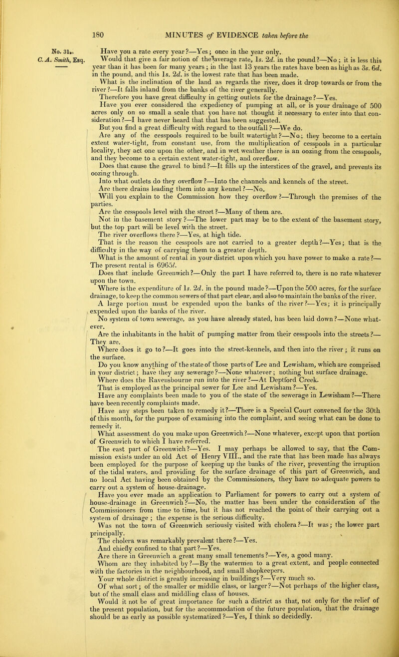 No. 31,, Have you a rate every year?—Yes; once in the year only. C. A. Smith, Esq. Would that give a fair notion of the5average rate. Is. 2d. in the pound ?—No ; it is less this year than it has been for many years ; in the last 13 years the rates have been as high as 3s. 6d. in the pound, and this Is. 2d. is the lowest rate that has been made. What is the inclination of the land as regards the river, does it drop towards or from the river?—It falls inland from the banks of the river generally. Therefore you have great difficulty in getting outlets for the drainage ?—Yes. Have you ever considered the expediency of pumping at all, or is your drainage of 500 acres only on so small a scale that you have not thought it necessary to enter into that con- sideration ?—I have never heard that that has been suggested. But you find a great difficulty with regard to the outfall ?—We do. Are any of the cesspools required to be built watertight ?—No; they become to a certain > extent water-tight, from constant use, from the multiplication of cesspools in a particular locality, they act one upon the othei-, and in wet weather there is an oozing from the cesspools^ and they become to a certain extent water-tight, and overflow. Does that cause the gravel to bind ?—It fills up the interstices of the gravel, and prevents its oozing through. Into what outlets do they overflow ?—Into the channels and kennels of the street. Are there drains leading them into any kennel?—No, Will you explain to the Commission how they overflow ?—Through the premises of the parties. Are the cesspools level with the street?—Many of them are. I Not in the basement story ?—The lower part may be to the extent of the basement story, jbut the top part will be level with the street. I The river overflows there ?—Yes, at high tide. That is the reason the cesspools are not carried to a greater depth?—Yes; that is the diflSculty in the way of carrying them to a greater depth. What is the amount of rental in your district upon which you have power to make a rate?— The present rental is 6965/. Does that include Greenwich?—Only the part I have referred to, there is no rate whatever upon the town. Where is the expenditure of Is. 2c?. in the pound made?—Upon the 500 acres, for the surface drainage, to keep the common sewers of that part clear, and also to maintain the banks of the river. A large portion must be expended upon the banks of the river?—Yes; it is principally expended upon the banks of the river. No system of town sewerage, as you have already stated, has been laid down ?—None what- ever. Are the inhabitants in the habit of pumping matter from their cesspools into the streets ?— They are. I Where does it go to ?—It goes into the street-kennels, and then into the river ; it runs on I the surface. Do you know anything of the state of those parts of Lee and Lewisham, which are comprised in your district; have ihey any sewerage?—None whatever; nothing but surface drainage. Where does the Ravensbourne run into the river ?—At Deptford Creek. That is employed as the principal sewer for Lee and Lewisham ?—Yes. Have any complaints been made to you of the state of the sewerage in Lewisham ?—There have been recently complaints made. Have any steps been taken to remedy it?—There is a Special Court convened for the 30th of this month, for the purpose of examining into the complaint, and seeing what can be done to remedy it. ' What assessment do you make upon Greenwich ?—None whatever, except upon that portion of Greenwich to which I have referred. The east part of Greenwich?—Yes. I may perhaps be allowed to say, that the Com- mission exists under an old Act of Henry YIII., and the rate that has been made has always been employed for the purpose of keeping up the banks of the river, preventing the irruption of the tidal waters, and providing for the surface drainage of this part of Greenwich, and no local Act having been obtained by the Commissioners, they have no adequate powers to carry out a system of house-drainage. Have you ever made an application to Parliament for powers to carry out a system of house-drainage in Greenwich?—No, the matter has been under the consideration of the Commissioners from time to time, but it has not reached the point of their carrying out a system of drainage ; the expense is the serious difficulty. Was not the town of Greenwich seriously visited with cholera?—It was; the lower part principally. ^ The cholera was remarkably prevalent there?—Yes. And chiefly confined to that part?—Yes. Are there in Greenwich a great many small tenements ?—Yes, a good many. Whom are they inhabited by ?—By the watermen to a great extent, and people connected with the factories in the neighbourhood, and small shopkeepers. Your whole district is greatly increasing in buildings?—Very much so. Of what sort; of the smaller or middle class, or larger ?—Not perhaps of the higher class, but of the small class and middling class of houses. Would it not be of great importance for such a district as that, not only for the relief of the present population, but for the accommodation of the future population, that the drainage should be as early as possible systematized ?—Yes, I think so decidedly.