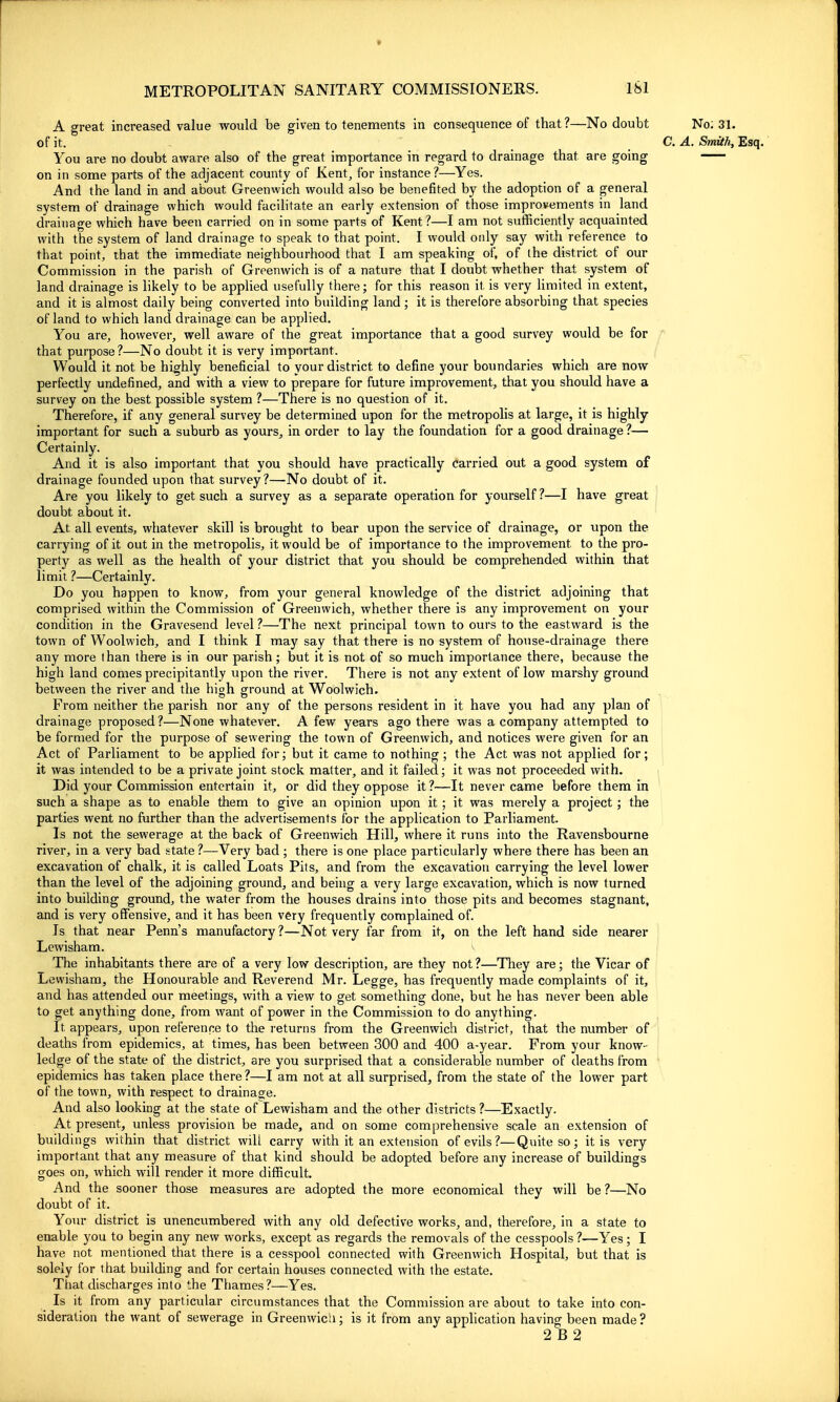 » METROPOLITAN SANITARY COMMISSIONERS. iSl A great increased value would be given to tenements in consequence of that?—No doubt No; 31. of it. C. A. Smith, Esq. You are no doubt aware also of the great importance in regard to drainage that are going on in some parts of the adjacent county of Kent, for instance?—Yes. And the land in and about Greenwich would also be benefited by the adoption of a general system of drainage which would facihtate an early extension of those improvements in land drainage which have been carried on in soine parts of Kent?—I am not sufficiently acquainted with the system of land drainage to speak to that point. I would ooly say with reference to that point, that the immediate neighbourhood that I am speaking of, of the district of our Commission in the parish of Greenwich is of a nature that I doubt whether that system of land drainage is likely to be applied usefully there; for this reason it, is very limited in extent, and it is almost daily being converted into building land; it is therefore absorbing that species of land to which land drainage can be applied. You are, however, well aware of the great importance that a good survey would be for that purpose?—No doubt it is very important. Would it not be highly beneficial to your district to define your boundaries which are now perfectly undefined, and with a view to prepare for future improvement, that you should have a survey on the best possible system ?—There is no question of it. Therefore, if any general survey be determined upon for the metropolis at large, it is highly important for such a suburb as yours, in order to lay the foundation for a good drainage ?— Certainly. And it is also important that you should have practically Carried out a good system of drainage founded upon that survey?—No doubt of it. Are you likely to get such a survey as a separate operation for yourself?—I have great doubt about it. At all events, whatever skill is brought to bear upon the service of drainage, or upon the carrying of it out in the metropolis, it would be of importance to the improvement to the pro- perty as well as the health of your district that you should be comprehended within that limit ?—Certainly. Do you happen to know, from your general knowledge of the district adjoining that comprised within the Commission of Greenwich, whether there is any improvement on your condition in the Gravesend level ?—The next principal town to ours to the eastward is the town of Woolwich, and I think I may say that there is no system of house-drainage there any more than there is in our parish ; but it is not of so much importance there, because the high land comes precipitantly upon the river. There is not any extent of low marshy ground between the river and the high ground at Woolwich. From neither the parish nor any of the persons resident in it have you had any plan of drainage proposed?—None whatever. A few years ago there was a company attempted to be formed for the purpose of sewering the town of Greenwich, and notices were given for an i Act of Parliament to be applied for; but it came to nothing; the Act was not applied for; } it was intended to be a private joint stock matter, and it failed; it was not proceeded with. j' Did your Commission entertain it, or did they oppose it?—It never came before them in such a shape as to enable them to give an opinion upon it; it was merely a project ; the parties went no further than the advertisements for the application to Parliament. Is not the sewerage at the back of Greenwich Hillj where it runs into the Ravensbourne river, in a very bad state ?—Very bad ; there is one place particularly where there has been an excavation of chalk, it is called Loats Pits, and from the excavation carrying the level lower than the level of the adjoining ground, and being a very large excavation, which is now turned into building ground, the water from the houses drains into those pits and becomes stagnant, and is very offensive, and it has been very frequently complained of. Is that near Penn's manufactory?—Not very far from it, on the left hand side nearer j Lewisham. The inhabitants there are of a very low description, are they not ?—They are; the Vicar of Lewisham, the Honourable and Reverend Mr. Legge, has frequently made complaints of it, and has attended our meetings, with a view to get something done, but he has never been able to get anything done, from want of power in the Commission to do anything. It appears, upon reference to the returns from the Greenwich district, that the number of deaths from epidemics, at times, has been between 300 and 400 a-year. From your know- , ledge of the state of the district, are you surprised that a considerable number of deaths from ' epidemics has taken place there ?—I am not at all surprised, from the state of the lower part of the town, with respect to drainage. And also looking at the state of Lewisham and the other districts ?—Exactly, At present, unless provision be made, and on some comprehensive scale an extension of buildings within that district will carry with it an extension of evils ?—Quite so; it is very important that any measure of that kind should be adopted before any increase of buildings goes on, which will render it more difficult. And the sooner those measures are adopted the more economical they will be ?—No doubt of it. Your district is unencumbered with any old defective works, and, therefore, in a state to enable you to begin any new works, except as regards the removals of the cesspools ?—Yes ; I have not mentioned that there is a cesspool connected with Greenwich Hospital, but that is solely for that building and for certain houses connected with the estate. Tliat discharges into the Thames?—Yes. Is it from any particular circumstances that the Commission are about to take into con- sideration the want of sewerage in Greenwich; is it from any apphcation having been made?