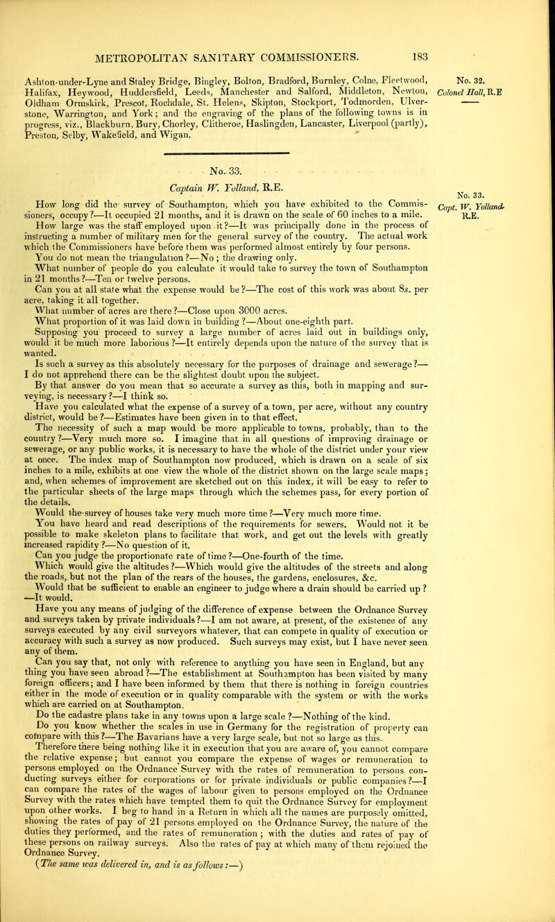 Ashfon-under-Lyne and Staley Bridge, Bingley, Bolton, Bradford, Burnley, Colne, Fleetwood, No. 32. Halifax, Heywood, Huddersfield, Leeds, Manchester and SaUbrd, Middleton, Newton, Colonel Hall, Ji.^ Oldham Ormskirk, Prescot, Rochdale, St. Helens, Skipton, Stockport, Todmorden, Ulver- stone, Warrington, and York; and the engraving of the plans of the following towns is in progress, viz., Blackburn, Bury, Chorley, Clitheroe, Haslingden, Lancaster, Liverpool (partly), Preston, Selby, Wakefield, and Wigan.  No.33. Captain W. Tolland, R.E. ^ .No. 33. How long did the survey of Southampton, which you have exhibited to the Commis- jj/^ Yolland- sioners, occupy?—It occupied 21 months, and it is drawn on the scale of 60 inches to a mile. k,e. How large was the staff employed upon it?—It was principally done in the process of instructing a number of military men for the general survey of the country. The actual work which the Commissioners have before them was performed almost entirely by four persons. You do not mean the triangulation ?—No ; the drawing only. What number of people do you calculate it would take to survey the town of Southampton in 21 months?—^Ten or twelve persons. Can you at all state what the expense would be?—The cost of this work was about 85. per acre, taking it all together. What number of acres are there?—Close upon 3000 acres. What proportion of it was laid down in building?—About one-eighth part. Supposing you proceed to survey a large number of acres laid out in buildings only, would it be much more laborious ?—It entirely depends upon the nature of the survey that is wanted. Is such a survey as this absolutely necessary for the purposes of drainage and sewerage?— I do not apprehend there can be the slightest doubt upon the subject. By that answer do you mean that so accurate a survey as this, both in mapping and sur- veying, is necessary?—I think so. Have you calculated what the expense of a survey of a town, per acre, without any country district, would be ?—Estimates have been given in to that effect. The necessity of such a map would be more applicable to towns, probably, than to the country ?—Very much more so. I imagine that in all questions of improving drainage or sewerage, or any public works, it is necessary to have the whole of the district under your view at once. The index map of Southampton now produced, which is drawn on a scale of six inches to a mile, exhibits at one view the whole of the district shown on the large scale maps; and, when schemes of improvement are sketched out on this index, it will be easy to refer to the particular sheets of the large maps through which the schemes pass, for every portion of the details. Would the'survey of houses take very much more time?—Very much more time. You have heard and read descriptions of the requirements for sewers. Would not it be possible to make skeleton plans to facilitate that work, and get out the levels with greatly increased rapidity ?—No question of it. Can you judge the proportionate rate of time ?—One-fourth of the time. Which would give the altitudes?—Which would give the altitudes of the streets and along the roads, but not the plan of the rears of the houses, the gardens, enclosures, &c. Would that be sufficient to enable an engineer to judge where a drain should be carried up ? —It would. Have you any means of judging of the difference of expense between the Ordnance Survey and surveys taken by private individuals?—I am not aware, at present, of the existence of any surveys executed by any civil surveyors whatever, that can compete in quality of execution or accuracy with such a survey as now produced. Such surveys may exist, but I have never seen any of them. Can you say that, not only with reference to anything you have seen in England, but any thing you have seen abroad ?—The establishment at Southampton has been visited by many foreign officers; and I have been informed by them that there is nothing in foreign countries either in the mode of execution or in quality comparable with the system or with the works which are carried on at Southampton. Do the cadastre plans take in any towns upon a large scale ?—Nothing of the kind. Do you know whether the scales in use in Germany for the registration of property can compare with this ?—The Bavarians have a very large scale, but not so large as this. Therefore there being nothing like it in execution that you are aware of, you cannot compare the relative expense; but cannot you compare the expense of wages or remuneration to persons employed on the Ordnance Survey with the rates of remuneration to persons con- ducting surveys either for corporations or for private individuals or public companies?—I can compare the rates of the wages of labour given to persons employed on the Ordnance Survey with the rates which have tempted them to quit the Ordnance Survey for employment upon other works. I beg to hand in a Return in which all the names are purposely omitted, showing the rates of pay of 21 persons employed on the Ordnance Survey, the nature of the duties they performed, and the rates of remuneration ; with the duties and rates of pay of these persons on railway surveys. Also the rates of pay at which many of them rejoined the Ordnance Survey. {T7ie same loas delivered in, and is as follows:—)