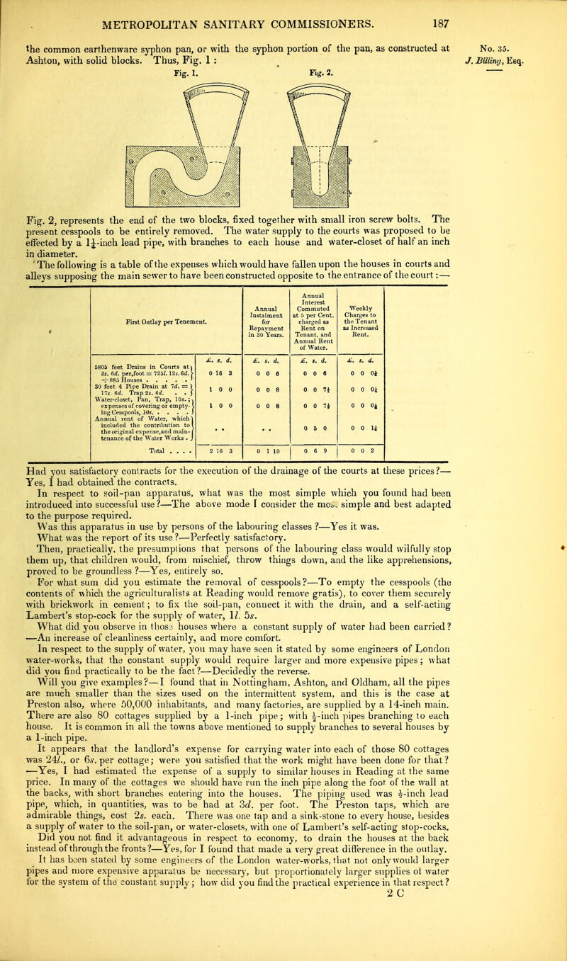 the common earthenware syphon pan, or with the syphon portion of the pan, as constructed at No. 35. Ashton, with soUd blocks. Thus, Fig. 1 : ^ J. BUlimj, Esq, Fig. 1. * Fig. 2. Fig. 2, represents the end of the two bloclcs, fixed together with small iron screw bolts. The present cesspools to be entirely removed. The water supply to the courts was proposed to be effected by a 1^-inch lead pipe, with branches to each house and water-closet of half an inch in diameter. ' The following is a table of the expenses which would have fallen upon the houses in court s and alleys supposing the main sewer to have been constructed opposite to the entrance of the court:— First Outlay per Tenement. Annual Instalment for Repayment in 30 Years. Annual Interest Commuted at :> per Cent, charged as Kent on Tenant, and Annual Rent of Water. Weekly Charges to the Tenant as Increased Rent. 5805 feet Drains in Courts ati 2s. 6d. per/oot — 725/. 12s. 6d. > 30 feet 4 Pipe Drain at 7rf. = \ 17s. (id. Trap 2s. firf. . • J Water-closet, Pan, Trap, 10s. ;j expenses of covering or empty-1 Annual rent of Water, which 1 included the contribution to 1 the original expense,and main- j tenance of the Water Works . J Total .... £. s. d. 0 16 3 1 0 0 1 0 0 £. s. d. 0 0 6 0 0 8 0 0 6 £. s. d. 0 0 6 0 0 7i 0 0 7i 0 5 0 £. s. d. 0 0 Oi 0 0 Oi 0 0 Oi 0 0 li 2 16 3 0 1 10 0 6 9 1 0 0 2 Had you satisfactory contracts for the execution of the drainage of the courts at these prices?— Yes, I had obtained the contracts. In respect to soil-pan apparatus, what was the most simple which you found had been introduced into successful use ?—The above mode \ consider the moc^. simple and best adapted to the purpose required. Was this apparatus in use by persons of the labouring classes ?—Yes it was. What was the report of its use ?—Perfectly satisfactory. Then, practically, the presumptions that persons of the labouring class would wilfully stop them up, that children would, from mischief, throw things down, and the like apprehensions, proved to be groundless ?—Yes, entirely so. For what sum did you estimate the removal of cesspools?—To empty the cesspools (the contents of which the agriculturalists at Reading would remove gratis), to cover them securely with brickwork in cement; to fix the soil-pan, connect it with the drain, and a self-acting Lambert's stop-cock for the suppljr of water, IZ. 5^. What did you observe in thosj houses where a constant supply of water had been carried? —An increase of cleanliness certainly, and more comfort. In respect to the supply of water, you may have seen it stated by some engineers of London water-works, that the constant supply would require larger and more expensive pipes; what did you find practically to be the fact?—Decidedly the reverse. Will you give examples?—I found that in Nottingham, Ashton, and Oldham, all the pipes are much smaller than the sizes used on the intermittent system, and this is the case at Preston also, where 50,000 inhabitants, and many factories, are supplied by a 14-inch main. There are also 80 cottages supplied by a 1-inch pipe; with ^-inch pipes branching to each house. It is common in all the towns above mentioned to supply branches to several houses by a 1-inch pipe. It appears that the landlord's expense for carrying water into each of those 80 cottages was 24/., or 6^. per cottage; were you satisfied that the work might have been done for that? —Yes, I had estimated the expense of a supply to similar houses in Reading at the same price. In many of the cottages we should have run the inch pipe along the foot of the wall at the backs, with short branches entering into the houses. The piping used was ^-inch lead pipe, which, in quantities, was to be had at 2>d. per foot. The Preston taps, which are admirable things, cost 2s. each. There was one tap and a sink-stone to every house, besides a supply of water to the soil-pan, or water-closets, with one of Lambert's self-acting stop-cocks. Did you not find it advantageous in respect to economy, to drain the houses at the back instead of through the fronts?—Yes, for I found that made a very great difference in the outlay. It has been stated by some engineers of the London water-works, that not only would larger pipes and more expensive apparatus be necessary, but proportionately larger supplies ot water for the system of the constant supply; how did you find the practical experience in that respect? 2 C