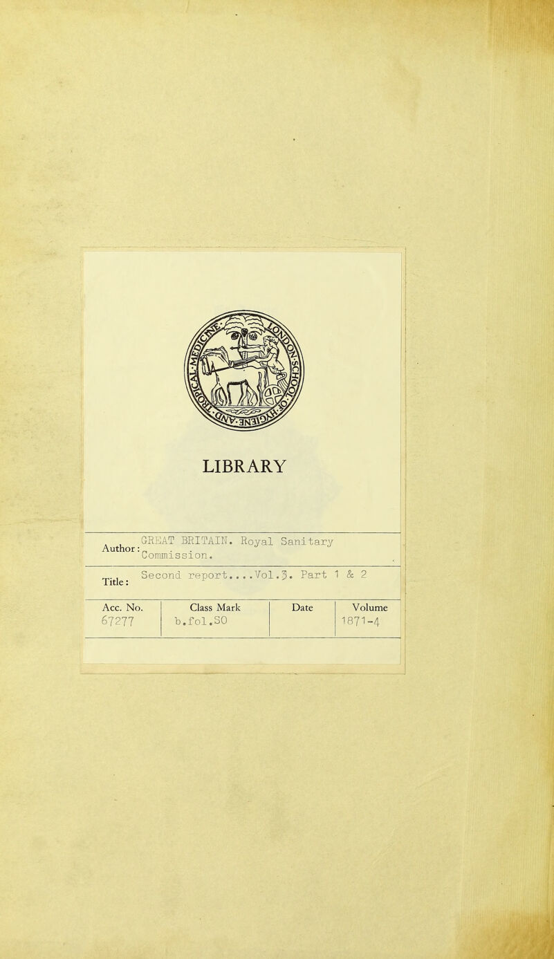 LIBRARY Author _GREAT BRITAIN. Royal Sanitary 'Commission. Title; Second report....Vol.5. Part 1 & 2 Acc. No. Class Mark Date Volume 67277 b.f01.30 1871-4