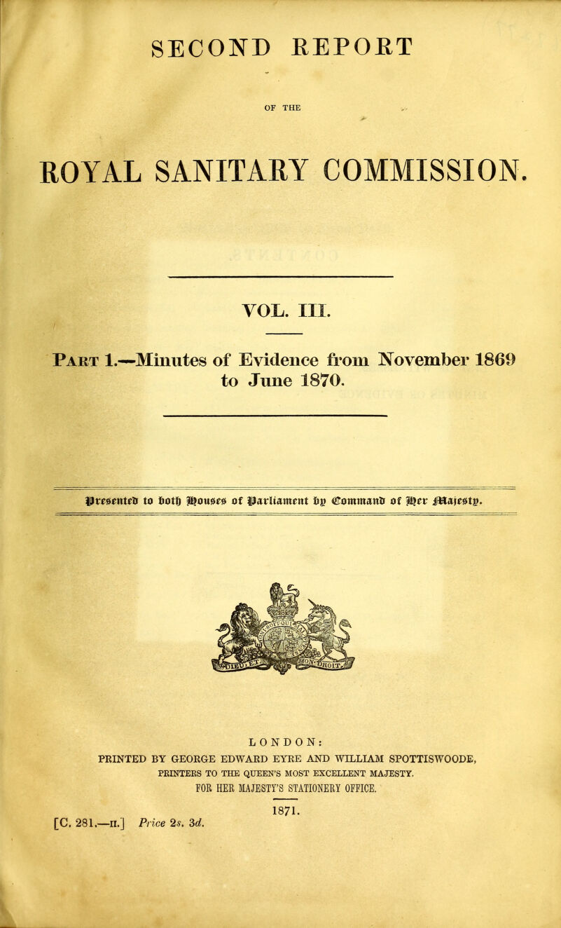 SECOND REPORT OF THE ROYAL SANITARY COMMISSION. VOL. III. Part 1.—Minutes of Evidence from November 1869 to June 1870. ^teunwa to totf^ Mouu^ of ilatUament fii? <!rommanii of ^ev IWaje^tp. LONDON: PRINTED BY GEORGE EDWARD EYRE AND WDLLIAM SPOTTISWOODE, PRINTEES TO THE QUEEN'S MOST EXCELLENT MAJESTY. FOR HER MAJESTY'S STATIONERY OFFICE. [C. 281.—II.] Price 2s. 3d. 1871.