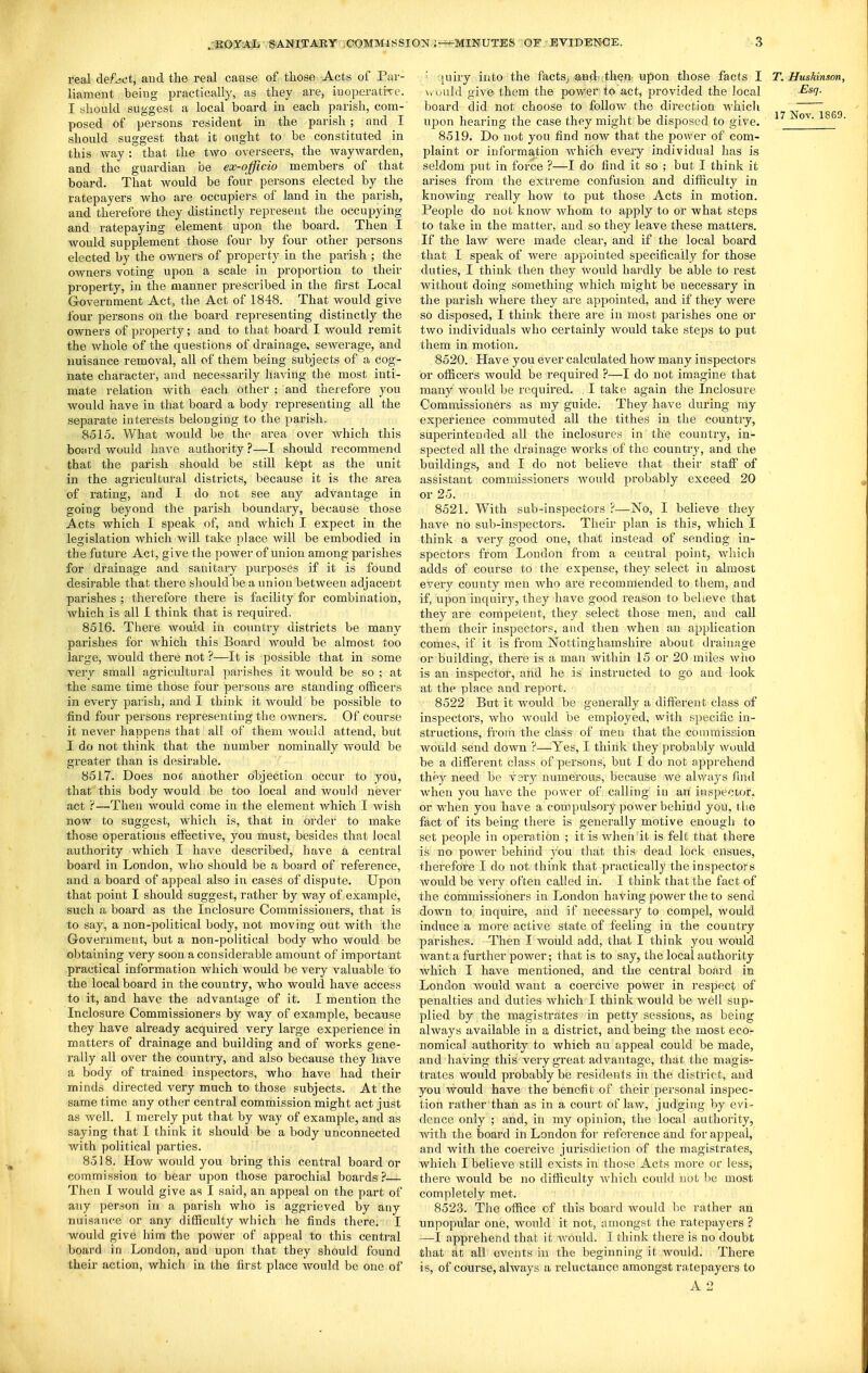 real defect, aud the real cause of those Acts of Par- liameiat being practically, as they are, inopei'atiTe. I should suggest a local board in each parish, com- posed of persons resident in the parish ; and I should suggest that it ought to be constituted in this way : that the two overseers, the waywarden, and the guardian be ex-officio members of that board. That would be four persons elected by the ratepayers who are occupiers of land in the parish, and therefore they distinctly represent the occupying and ratepaying element upon the board. Then I would supplement those four by four other persons elected by the owners of property in the paiish ; the owners voting upon a scale in proportion to their property, in the manner prescribed in the first Local Government Act, the Act of 1848. That would give four persons on the board representing distinctly the owners of property; and to that board I would remit the whole of the questions of drainage, sewerage, and nuisance removal, all of them being subjects of a cog- nate character, and necessarily having the most inti- mate relation with each other : and therefore you would have in that board a body representing all the separate interests belonging to the parish. 8515. What would be the area over which this boiii'd would have authority ?—I should recommend that the parish should be still kept as the vinit in the agricultural districts, because it is the area of rating, and I do not see any advantage in going beyond the parish boundary, because those Acts which I speak of, and which I expect in the legislation which will take place will be embodied in the future Act, give the power of union among parishes for drainage and sanitary purposes if it is found desirable that there should be a union between adjacent parishes ; therefore there is facility for combination, which is all I think that is required, 8516. There would in country districts be many parishes for which this Board would be almost too large, would there not ?—It is possible that in some very small agricultural parishes it would be so ; at the same time those four persons are standing officers in every parish, and I think it would be possible to find four persons representing the owners. Of course it never happens that all of them would attend, but I do not think that the number nominally would be greater than is desirable. 8517. Does noc another objection occur to you, that this body would be too local and would never act r—Then would come in the element which I wish now to suggest, which is, that in order to make those operations effective, you must, besides that local authority which I have described, have a central board in London, who should be a board of reference, and a board of appeal also in cases of dispute. Upon that point I should suggest, rather by way of example, such a board as the Inclosure Commissioners, that is to say, a non-political body, not moving out with the Government, but a non-political body who would be obtaining very soon a considerable amount of important practical information which would be very valuable to the local board in the country, who would have access to it, and have the advantage of it. I mention the Inclosure Commissioners by way of example, because they have already acquired very large experience in matters of drainage and building and of works gene- rally all over the country, and also because they have a body of trained inspectors, who have had their minds directed very much to those subjects. At the same time any other central commission might act just as well. I merely put that by way of example, and as saying that I think it should be a body unconnected with political parties. 8518. How would you bring this central board or commission to bear upon those parochial boards ?— Then I would give as I said, an appeal on the part of any person in a parish who is aggrieved by any nuisance or any difficulty which he finds there. I would give him the power of appeal to this central board in London, and upon that they should found their action, which in the first place would be one of ' ;}uiry into the facts,, ^.nd ,then-upon those facts I T. HusMnson, \> ould give them the power to act, jDrovided the local ^*'7- board did not choose to follow the direction which ^ upon hearing the case they might be disposed to give. 8519. Do not you find now that the power of com- plaint or informa.tion which every individual has is seldom put in force ?—I do find it so ; but I think it arises from the extreme confusion and difficulty in knowing really how to put those Acts in motion. People do not know whom to apply to or what steps to take in the matter, aud so they leave these matters. If the law were made clear, and if the local board that I speak of were appointed specifically for those duties, I think then they would hardly be able to rest without doing something which might be necessary in the parish where they are appointed, and if they were so disposed, I think there are in most parishes one or two individuals who certainly would take steps to put them in motion. 8520. Have you ever calculated how many inspectors or officers would be required ?—I do not imagine that many would be required. I take again the Inclosure Commissioners as my guide. They have during my experience commuted all the tithes in the country, superintended all the inclosures in the country, in- spected all the drainage works of the country, and the buildings, and I do not believe that their staff of assistant commissioners would probably exceed 20 or 25. 8521. With sub-inspectors ?—No, I believe they have no sub-inspectors. Their plan is this, which I think a very good one, that instead of sending in- spectors from London from a central point, which adds of course to the expense, they select in almost every county men who are recommended to them, and if, upon inquiry, they have good reason to believe that they are competent, they select those men, and call them their inspectors, and then when an application comes, if it is from Nottinghamshire about drainage or building, there is a man within 15 or 20 miles wiio is an inspector, and he is instructed to go aud look at the place and report. 8522 But it would be generally a different class of inspectors, who would be employed, with specific in- structions, ft-orn the class of men that the commission would send down ?—Yes, I think they probably would be a different class of persons, but I do not apprehend they need be very numerous, because we always find when you have the power of cnlling in an ins^^ector, or when you have a compulsory power behind you, the fact of its being there is generally motive enough to set people in operation ; it is when it is felt that there is no power behind you that this dead lock ensues, therefore I do not think that practically the inspectors would be very often called in. I think that the fact of the commissioners in London having power the to send down to inquire, and if necessary to compel, would induce a more active state of feeling in the country parishes. Then I would add, that I think you would want a further power; that is to say, the local authority which I have mentioned, and the central board in London Avould want a coercive power in respect of penalties and duties which I think would be well sup-- plied by the magistrates in petty sessions, as being always available in a district, and being the most eco- nomical authority to which an appeal could be made, and having this very great advantage, that the magis- trates would probably be residents in the district, and you would have the benefit of their personal inspec- tion rather than as in a court of law, judging by evi- dence only ; and, in my opinion, the local authority, with the board in London for reference and for appeal, and with the coercive jurisdiction of the magistrates, which I believe still exists in those Acts more or less, there would be no difficulty which could not be most completely met. 8523. The office of this board would be rather an unpopvdar one, would it not, amongst the ratepayers ? —I apprehend that it Avould. I think there is no doubt that at all events in the beginning it would. There is, of course, always a reluctance amongst ratepayers to