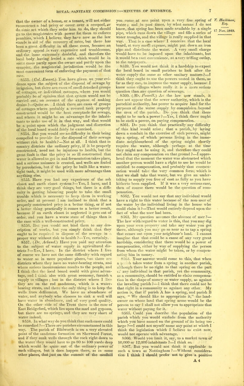 that the owner of a house, or a tenant, will not either reconstruct a bad privy or cover over a cesspool, ov do some act which they order him to do, they should go to the magistrates with power for them to enforce penalties, which I believe they have now as the law stands in aid of the recovery of rates, but there has been a great difficulty in all these cases, because an ordinary appeal is very expensive and troublesome, and the issue extremely doubtful, and therefore the local body having levied a rate which would be in some cases partly upon the owner and partly upon the occupier, the magisterial jurisdiction would be the most convenient form of enforcing the payment of that rate. 8553. {Col. Ewart.) You have given us your evi- dence upon the subject of the disposal of sewage by irrigation, but there are cases of small detached groups of cottages, or individual cottages, where you would probably be of opinion that that system would not be carried out, on account of the expense of making drains ?—Quite so. I think there are cases of groups of cottages where probably a covered tank properly constructed would be the best receptacle for sewage, and where it might be an advantage for the inhabi- tants to make use of it in that way, and that would be a point upon which the judgment and discretion of the local board would fsiirly be exercised. 8554. But you would see no difficulty in their being compelled to provide for the disposal of their sewage without risk to health?—Not at all. I think that in country districts the ordinary privy, if it be properly constructed, need not be injurious to health, but the great fault is that the privy is so ill constructed that water is allowed to get in and fermentation takes place, and a serious nuisance is created, and wells are fouled by percolation, but if the privy be built like a water- tight tank, it might be used with more advantage than anything else. 8555. Have you had any experience of the ash closet and earth closet system ?—Yes, I have, and I think they are very good things, but there is a diffi- culty in getting labouring people to take the small trouble which is necessary to keep them in working order, and at present I am inclined to think that a properly constructed privy is a better thing, or if not a better thing practically it comes to a better result, because if an eartli closet is neglected it gets out of order, and you have a worse state of things than is the case with a well-constructed privy. 8556. Bnt you would not bind them to any des- cription of Avorks, but you simplj^ think that they ought to be required to dispose of the seAvnge in proper way without risk to health ?—^Yes, certainly. 8557. {Dr. Acland.) Have you paid any attention to the subject of water supply in agi'icuitural dis- tricts ?—Yes, I have. In the district where I live of course we have not the same difficulty with regard to water as in more populous places, bur there ai-e districts where they have no water-bearing strata, and where serious inconvenience results to the people, and I think thf\.t the local bonrd could Avith great advan- tage, and I think also Avith great economy, furnish a supply to villages ; but in the district where I live, they are on the red sandstone, Avhich is a water- bearing strata, and there the only tiling is to keep the wells from defilement. We have an abundance of water, and anybody who chooses to sink a Avell will have AA'ater in abundance, and of A^ery good quality. On the other side of the Trent there is the case of East Bridgeford, Avhich lies upon the marl and gypsum, but there are no springs, and they are very short of water indeed. 8558. In what way do you think that such cases could be remedied ?—There are parishes circumstanced in this way. The parish of Blidworth is on a very elevated point of the sandstone formation on Sherwood Forest, and if they sunk wells through the rock right down to the water they would ha-A'C to go 80 to 100 yards deep which would be quite out of the ordinary power of such villages, but it does happen there, as in some other places, that just on the summit of the sandhill you come at one point upon a \'ery fine spring of ^. HwJdnson, Avater ; and in past times, by Avhat means I do not know, that spring has been made available by a single JvTov i869 pipe, Avhich runs down the village, and fills a series of '_ Avater troughs, and the village is really supplied in that Avay. That is a case where I conceive that the local board, at very smrtfl expense, might put down an iron pipe and distribute the water. A very small charge Avould have to be imposed upon the inhabitants, but it would be a A'ast convenience, at aA'ery trifling outlay, to the ratepayers. 8559. You would not think it a hardship to expect the local board in small parishes to look after the Avater supply the same as other sanitary matters ?—T Ihink they ought to use the powers A-ested in them, as far as they can, to improve the water supply, because I know some A'illages where really it is a more serioug question than any question of sewerage. 8560. {Mr. Poiuell.) As the laAV now stands, it does not appear that the scAver authority, which is the parochial authority, has poAver to acquire land for the purposes of the water supply by compulsion beyond the area, of the parish. Do you think that there ought to be such a power ?—Yes, I think there ought to be such a poAver, on paying compensation. 8561. Do you think that practically any difficulty of this kind Avould arise ; that a parish, by laying doAvn a conduit in the exercise of such poAvers, might tap a spring, of Avhich persons living in the imme- diate neighbourhood of the spring might shortly require the water, although perhaps at the time they might not be using it, and therefore they could not claim any compensation on that ground ?—I appre- hend til at the moment the water Avas abstracted which another person Avould have a right to use he Avould be entitled to compensation, and probably that compen- sation Avould take the very common form,- Avliich is that we shall take that Avater, but Ave give an under- taking to supply you free of cost as fully as you have hitherto been supplied. If it was a A^ery serious case, then of course there would be the question of com- pensation. 8562. You Avould not say that any individual would have a right to this water because of the non-user of the water by the individual living in the house Avho could claim it ?—That Avould entirely depend upon the fact of Avhat the user had been. 8563. My question assumes the absence of user?—• The laAV Avith regard to Avater is this, that you may dig upon your own pi'operry and take any Avater you get there, although you may go so near as to tap a spring that comes out upon your neighbour's land. I cannot imagine that that could be a cause of any very great hardship, considering that there Avould be a poAver of compensation, either by way of supplying the person from whom the Avater might be taken, or by compen- sating him in money. 8-564. Your answer Avould come to this, that when a p,..i-h takes Avater from a spring in another parish, although there be no right to that spring on the part c/ aiiA^ individual in that parish, yet the community, as a community, should be entitled to claim compensa- tion in the shape of money or water supply, as against . the invading parish ?—I think that there could not be that right in a community as against any othei'. My notion is, that if parish A has a spring, and parish B says,  We should like to appropriate it, the land- owner on whose land that spring arose Avould be the person to say I shall not alloAV you to appropriate that water without paying for it. 8565. Could you describe the population of the parish which you would exclude from the authority Avhich you have named on the ground of its being too , large ?—I could not myself name any point at Avhich I think the legislation Avhich I believe to exist now, would not operate Avith advantage. 8566. Would you limit it, say, to a market town of 10,000 or 12,000 inhabitants ?—I think so. 8567. But you would not think it applicable to such a town as Nottingham ?—Without considera- tion I think I should prefer not to give a positive A4 1