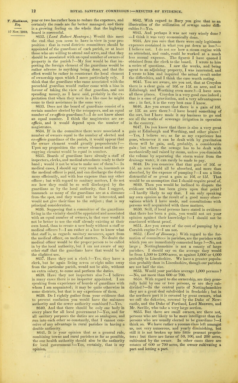 T. Huskinson year or two has rather been to reduce the expenses, and Esq. certainly the roads are far better managed; and there is a growing feeling on the whole that the highway 17 Nov. 1869. board is suecessful. 8632. {Lord Robert Montagu.) Would this meet the end that you seem to have in view in your pro- position : that in rural districts committees should be appointed of the guardians of each parish, or at least those who are willing to attend and serve, and that they should be associated with an equal number of owners of propei'ty in the parish ?—My fear would be that im- porting the foreign element of the guardians would be rather adverse to anything being done, and that the effect would be rather to counteract the local element of ownership upon which I moi-e particularly rely. I think that the guardians who came associ.ated with the parochial guardian would rather come with a bias in favour of taking the view of that guardian, and not spending money, as I have said, probably in the ex- pectation that when they were in a like case he might come to their assistance in the same way. 8633. Does not the board of guardians consist of a certain number elected by the retepayers, and an equal number of ex-officio guardians ?—I do not know about an equal number. I think the magistrates are ex- officio, and it would depend upon the number of magistrates. 8634. If in the committee there were associated a number of owners equal to the number of elected and ex-officio guardians of the parish, it would appeal' that the owner element would greatly preponderate— Upon my proposition the owner element and the oc- cupying element would be equal in number. 8635. Boards of guardians have already a staff of inspectors, clerks, and medical attendants ready to their hand ; would it not be wise to make use of them ?— In medical cases, I should say very much so, inasmuch as the medical officer is paid, and can discharge the duties . more efficiently, and with less expense than any other officer; but with regard to sanitary matters, I do not see how they could be so well discharged by the guardians as by the local authority, that I suggest, inasmuch as many of the guardians are at a distance from the spot, and they would not be interested, and would not give their time to the subject; that is my principal consideration. 8636. Supposing that a committee of the guardians living in the vicinity should be appointed and associated with an equal number of owners, in that case would it not be better to use the staff already existing at their own hand, than to create a new body without a staff or medical officers ?—I am rather at a loss to know what that staff is, as regards sauitary measures, apart from the medical officer, on medical matters. No doubt the medical officer would be the proper person to be called in by the local authority, but T am not aware of any other staff that the guaixlians have that would be of the slightest use. 8637. Have they not a clerk ?—Yes, they have a clerk, but he again living seven or eight miles away from the particular parish, would not be able, without an extra salary, to come and perform the duties. 8638. Have they not inspectors also ?—I believe in many cases there is no inspector appointed. I am speaking from experience of boards of guai'dians with * whom I am acquainted; it may be quite otherwise in some districts, but that is my experience of them. 8639. Do I rightly gather from your evidence that to prevent confusion you would have the nuisance authority and the sewer authority combined ?—Yes. 8640. And that there should be only one body in every place for all local government ?—Yes, and for all sanitary purposes the duties are so analogous, and run into each other so constantly, that I cannot con- ceive of any advantage in rural parishes in having a double authority. 8641. It is your opinion that as a general rule, combining towns and rural parishes as far as possible, the one health authority should also be the authority for local government ?—Yes, certainly, that is my opinion. 8642. ^ With regard to Bury you give that as an illustration of the utilization of sewage under diffi- culties ?—Yes. 8643. And perhaps it was not very wisely done ? —I think it was very economically done. 8644. Are you sure that there were only legitimate expenses contained in what you put down as loss ?—■ I believe not. I do not see how a steam engine with an attendant, and coals, could be worked at a much less annual expense. The figures I have quoted I obtained from the clerk to the board. I wrote to him a series of questions. I saw the works, and being agent to an adjoining property, I was interested, and I wrote to him and inquired the actual result under the difficulties, and I think the case worth noting. 8645. You are aware, are you not, that at Croydon there is a clear gain of 10^. or 15/. an acre, and at Edinburgh and Worthing even more ?—I have seen all these places. Croydon is a very good case indeed ; that is a case of gravitation, and a very advantageous one ; in fact, it is the very best case I know. 8646. Are you aware that there is a gain of 10/. or 15/. an acre there —I have heard something of the sort, but I have made it my business to go and see all the works of sewerage irrigation in operation in the country. 8647. Do you know that there is also a very great gain at Edinburgh and Worthing, and other places ? •—Yes, I believe so; as far as my experience has gone, whenever it can be dealt with by gravitation there will be gain, and, probably, a considerable gain ; but where the sewage has to be dealt with mechanically and raised by steam, unless you diminish the volume by separating the storm water from the drainage water, it can rarely be made to pay. 8648. Do you conceive that that gain of 10/. or 15/. an acre would all be absorbed, and more than absorbed, by the expense of pumping ?—I am a little distrustful of so great a gain as 10/. or 15/. That would be an assumption that I should require proof of, 8649. Then you would be inclined to dispute the evidence which has been given upon that point? —I hardly likely to say that. I am only speaking my own opinion as the result of a good many obser- vations which I have made, and consultations with persons well acquainted with these matters. 8650. Still, if local persons have stated in evidence that there has been a gain, you would not set your opinion against their knowledge ?—I should not be convinced without proof. 8651. Are you aware of the cost of pumping by a Cornish engine ?—I am not. 8652. {Earl of Romney.) With regard to the for- mation of committees in parishes, are the parishes with which you are immediately connected lai-ge ?—No, not large ; Nottinghamshire is not a county of large parishes. I should say on the average they would be from 1,500 to 2,000 acres, as against 3,000 or 4,000 probably in Lincolnshire. We have a greater popula- tion probably than in Lincolnshire, though our parishes are not half the size. 8653. Would your parishes average 1,000 persons ? —No, not more than 600 or 700. 8654. With regard to -the ownership, are they gene- rally held by one or two persons, or are they sub- divided ?—In the central parts of Nottinghamshire they are a great deal subdivided in freeholds ; but in the northern part it is covered great owners, what we call the dukeries, covered by the Duke of New- castle, and the Duke of Portland, Lord Manvers, and Mr. Saville, who take a very large section. 8655. But there are small owners, are there not, persons who are likely to be more intelligent than the persons who are usually elected to be guardians ?—I think so. We have rather a yeoman class left amongst us, not very numerous, and yearly diminishing, but still it is not broken up into little peasant proprie- tors : but there are farms of 50, 100, and 200 acres, cultivated by the owner. In other cases there are estates of 600 or 700 acres, the owner cultivating a part and letting a part.