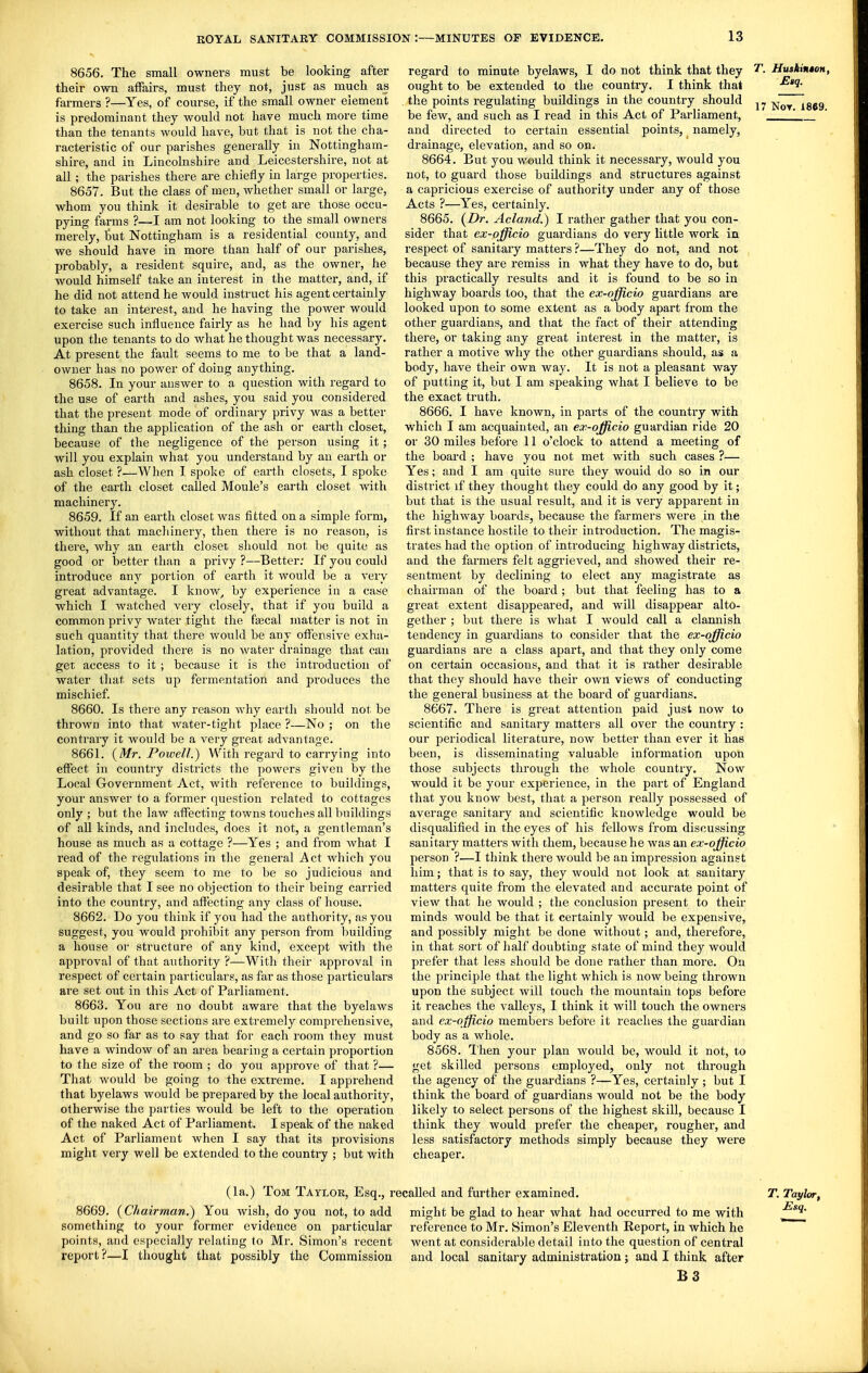 8656. The small owners must be looking after their own affairs, must they not, just as much as farmers ?—Yes, of course, if the small owner element is predominant they would not have much more time than the tenants would have, but that is not the cha- racteristic of our parishes generally in Nottingham- shire, and in Lincolnshire and Leicestershire, not at all; the parishes there are chiefly in large properties. 8657. But the class of men, whether small or large, whom you think it desirable to get are those occu- pying farms ?—I am not looking to the small owners merely, tut Nottingham is a residential county, and we should have in more than half of our parishes, probably, a resident squire, and, as the owner, he would himself take an interest in the matter, and, if he did not attend he would instruct his agent certainly to take an interest, and he having the power would exercise such influence fairly as he had by his agent upon the tenants to do what he thought was necessary. At present the fault seems to me to be that a land- owner has no power of doing anything. 8658. In your answer to a question with regard to the use of earth and ashes, you said you considered that the present mode of ordinary privy was a better thing than the application of the ash or earth closet, because of the negligence of the person using it; will you explain what you understand by an earth or ash closet ?—When 1 spoke of earth closets, I spoke of the earth closet called Moule's earth closet with machinery. 8659. If an earth closet was fitted on a simple form, without that machinery, then there is no reason, is there, why an earth closet should not be quite as good or better than a privy ?—Better: If you could introduce any portion of earth it would be a very great advantage. I know^ by experience in a case which I watched very closely, that if you build a common privy water tight the fascal matter is not in such quantity that there would be any offensive exha- lation, provided there is no water drainage that can get access to it ; because it is the introduction of water that sets up fermentation and produces the mischief. 8660. Is there any reason why earth should not be thrown into that water-tight place ?—No ; on the contrary it would be a very great advantage. 8661. (Mr. Powell.) With regard to carrying into effect in country districts the powers given by the Local Government Act, with reference to buiklings, your answer to a former question related to cottages only ; but the law affecting towns touches all buildings of aU kinds, and includes, does it not, a gentleman's house as much as a cottage ?—Yes ; and from what I read of the regulations in the general Act which you speak of, they seem to me to be so judicious and desirable that I see no objection to their being carried into the country, and affecting any class of house. 8662. Do you think if you had the authority, as you suggest, you would in-ohibit any person from building a house or structure of any kind, except with the approval of that authority ?—With their approval in respect of certain particulars, as far as those particulars are set out in this Act of Parliament. 8663. You are no doubt aware that the byelaws built upon those sections are extremely comprehensive, and go so far as to say that for each room they must have a window of an area bearing a certain proportion to the size of the room ; do you approve of that ?— That would be going to the extreme. I apprehend that byelaws would be prepared by the local authority, otherwise the parties would be left to the operation of the naked Act of Parliament. I speak of the naked Act of Parliament when I say that its provisions might very well be extended to the country ; but with regard to minute byelaws, I do not think that they ought to be extended to the country. I think that the points regulating buildings in the country should be few, and such as I read in this Act of Parliament, and directed to certain essential points, namely, drainage, elevation, and so on. 8664. But you w«uld think it necessary, would you not, to guard those buildings and structures against a capricious exercise of authority under any of those Acts ?—Yes, certainly. 8665. (Dr. Acland.) I rather gather that you con- sider that ex-officio guardians do very little work in respect of sanitary matters ?—They do not, and not because they are remiss in what they have to do, but this practically results and it is found to be so in highway boards too, that the ex-officio guardians are looked upon to some extent as a body apart from the other guardians, and that the fact of their attending there, or taking any great interest in the matter, is rather a motive why the other guardians should, as a body, have their own way. It is not a pleasant way of putting it, but I am speaking what I believe to be the exact truth. 8666. I have known, in parts of the country with which I am acquainted, an ex-officio guardian ride 20 or 30 miles before 11 o'clock to attend a meeting of the board ; have you not met with such cases ?— Yes; and I am quite sure they would do so in our district if they thought they could do any good by it; but that is the usual result, and it is very apparent in the highway boards, because the farmers were in the first instance hostile to their introduction. The magis- trates had the option of introducing highway districts, and the farmers felt aggrieved, and showed their re- sentment by declining to elect any magistrate as chairman of the board; but that feeling has to a great extent disappeared, and will disappear alto- gether ; but there is what I would call a clannish tendency in guardians to consider that the ex-officio guardians are a class apart, and that they only come on certain occasions, and that it is rather desirable that they should have their own views of conducting the general business at the board of guardians. 8667. There is great attention paid just now to scientific and sanitary matters all over the country : our periodical literature, now better than ever it has been, is disseminating valuable information upon those subjects through the whole country. Now would it be your experience, in the part of England that you know best, that a person really possessed of average sanitary and scientific knowledge would be disqualified in the eyes of his fellows from discussing sanitary matters with them, because he was an ex-officio person ?—I think there would be an impression against him; that is to say, they would not look at sanitary matters quite from the elevated and accurate point of view that he would ; the conclusion present to their minds would be that it certainly would be expensive, and possibly might be done without; and, therefore, in that sort of half doubting state of mind they would prefer that less should be done rather than more. On the principle that the light which is now being thrown upon the subject will touch the mountain tops before it reaches the valleys, I think it will touch the owners and ex-officio members before it reaches the guardian body as a whole. 8568. Then your plan would be, would it not, to get skilled persons employed, only not through the agency of the guardians ?—Yes, certainly; but I think the board of guardians would not be the body likely to select persons of the highest skill, because I think they would prefer the cheaper, rougher, and less satisfactory methods simply because they were cheaper. T. HuskintoH, £>q. 17 Not. 1869. (la.) Tom Taylor, Esq., recalled and further examined. 8669. (Chairman.) You wish, do you not, to add might be glad to hear what had occurred to me with something to your former evidence on particular points, and especially relating fo Mr. Simon's recent report?—I thought that possibly the Commission reference to Mr. Simon's Eleventh Report, in which he went at considerable detail into the question of central and local sanitary administration; and I think after B3 T. Tat/lor, Esq.
