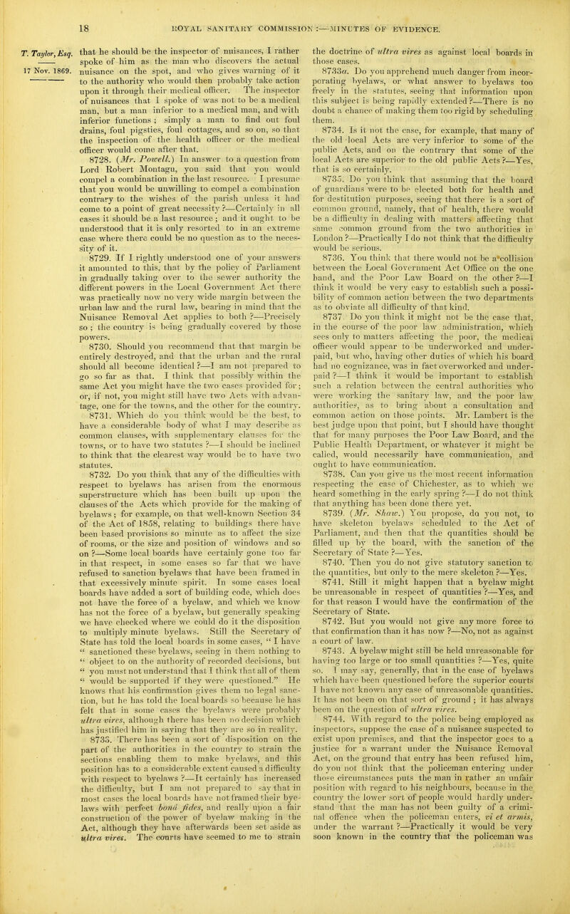 T. Taylor,Esq. that he should be the inspector of nuisances, I rather spoke of him as the man who discovers the actual 17 Nov. 1869. nuisance on the spot, and who gives Avarning of it ■ to the authority who would then probably take action upon it through their medical officei\ The inspector of nuisances that I spoke of was not to be a medical man, but a man inferior to a medical man, and with inferior functions ; simply a man to find out foul drains, foul pigsties, foul cottages, and so on, so that the inspection of the health officer or the medical officer would come after that. 8728. {Mi: Poioell.) In answer to a question from Lord Robert Montagu, you said that you would compel a combination in the last resource. I presume that you would be unwilling to compel a combination contrary to the wishes of the parish unless it had come to a point of great necessity ?^—Certainly in all cases it should be a last resource ; and it ought to be understood that it is only resorted to in an extreme case where there could be no question as to the neces- sity of it. 8729. If I rightly understood one of your answers it amounted to this, that by the policy of Parliament in gradually taking over to the sewer authority the different powers in the Local G-overnment Act there was practically now no ver}'' wide margin between the urban law and the rural law, bearing in mind that the Nuisance Removal Act applies to both ?—Precisely so ; the country is being gradually covered by those powers. 8730. Should you recommend that that margin be entirely destroyed, and that the urban and the rural should all become identical ?—am not prepared to go so far as that. I think that possibly within the same Act you might have the two cases provided for; or, if not, you might still have two Acts with advan- tage, one for the towns, and the other for the country. 8731. Which do you think would be the best, to have a considerable body of what I may describe as common clauses, with supplementary clauses for the towns, or to have two statutes ?—I should be inclined to think that the clearest way would be to have two statutes. 8732. Do you think that any of the difficulties with respect to byelaws has arisen from the enormous superstructure which has been built up upon the clauses of the Acts which provide for the making of byelaws; for example, on that well-known Section 34 of the Act of 1858, relating to buildings there have been based provisions so minute as to aiFect the size of rooms, or the size and position of windows and so on ?—Some local boards have certainly gone too far in that respect, in some cases so far that we have refused to sanction byelaws that have been framed in that excessively minute spirit. In some cases local boards have added a sort of building code, which does not have the force of a byelaw, and which we know has not the force of a byelaw, but generally speaking we have checked where we could do it the disposition to multiply minute byelaws. Still the Secretary of State has told the local boards in some cases,  I have  sanctioned these byelaws, seeing in them nothing to  object to on the authority of recorded decisions, but  you must not imderstand that I think that all of them  would be supported if they were questioned. He knows that his confinnation gives them no legal sanc- tion, but he has told the local boards so because he has felt that in some cases the byelaws were probably uli7-a vires, although there has been no decision which has justified him in saying that they are so in reality. 8733. There has been a sort of disposition on the part of the authorities in the country to strain the sections enabling them to make byelaws, and this position has to a considerable extent caused a difficulty with respect to byelaws ?—It certainly has increased the difficulty, but I am not prepared to say that in most cases the local boards have not framed their bye- laws with perfect bond fides, and really upon a fair construction of the power of byelaw making in the Act, although they have afterwards been set aside as ultra vires. The courts have seemed to me to strain the doctrine of ultra vires as against local boards in those cases. 8733a. Do you apprehend much danger from incor- porating byelaws, or what answer to byelaws too freely in the statutes, seeing that information upon this subject is being rapidly extended?—There is no doubt a chance of making them too i-igid by scheduling them. 8734. Is it not the case, for example, that many of the old -local Acts are very inferior to some of the public Acts, and on the contrary that some of the local Acts are superior to the old public Acts ?—Yes, that is so certainly. 8735. Do you think that assuming that the board of guardians were to be elected both for health and for destitution purposes, seeing that there is a sort of common ground, namely, that of health, there would be a difficulty in dealing with matters affecting that same common ground from the two authorities in London ?—Practically I do not think that the difficulty would be serious. 8736. You think that there would not be a collision between the Local Government Act Office on the one hand, and the Poor LaAv Board on the other ?—I think it would be very easy to establish such a possi- bility of common action between the two departments as to obviate all difficulty of that kind. 8737. Do you think it might not be the case that, in the course of the poor law administration, which sees only to matters afiecting the poor, the medical officer would appear to be underworked and under- paid, but who, having other duties of Avhich his board had no cognizance, was in fact overworked and under- paid ?—I think it would be important to establish such a relation between the central authorities who were working the sanitary laAV, and the poor law authorities, as to bring about a consultation and common action on those points. Mr. Lambert is the best judge upon that point, but I should have thought that for many purposes the Poor Law Board, and the Public Health Department, or whatever it might be called, would necessarily have communication, and ought to have communication. 8738. Can you give us the most recent information respecting the case of Chichester, as to which we heard something in the early spring ?—I do not think tliat anything has been done there yet. 8739. {Mr. Shaw.) You propose, do you not, to have skeleton byelaws scheduled to the Act of Parliament, and then that the quantities should be filled up by the board, with the sanction of the Secretary of .State —Yes. 8740. Then you do not give statutory sanction to the quantities, but only to the mere skeleton ?—Yes. 8741. Still it might happen that a byelaw might be unreasonable in respect of quantities ?—Yes, and for that reason I would have the confirmation of the Secretary of State. 8742. But you would not give any more force to that confirmation than it has now ?—No, not as against a court of law. 8743. A byelaw might still be held unreasonable for having too large or too small quantities ?—^Yes, quite so. I may say, generally, that in the case of byelaws Avhichhave been questioned before the superior courts I have not known any case of unreasonable quantities. It has not been on that sort of ground ; it has always been on the question of ultra vires. 8744. With regard to the police being employed as inspectors, suppose the case of a nuisance suspected to exist upon premises, and that the inspector goes to a justice for a warrant under the Nuisance Removal Act, on the ground that entry has been refused him, do you not think that the policeman entering under those circumstances puts the man in rather an unfair position with regard to his neighbours, because in the countiy the lower sort of people would hardly under- stand that the man has not been guilty of a crimi- nal offeiU!e vrhen the policeman enters, vi et armis, under the warrant ?—Practically it would be very soon known in the country that the policeman was